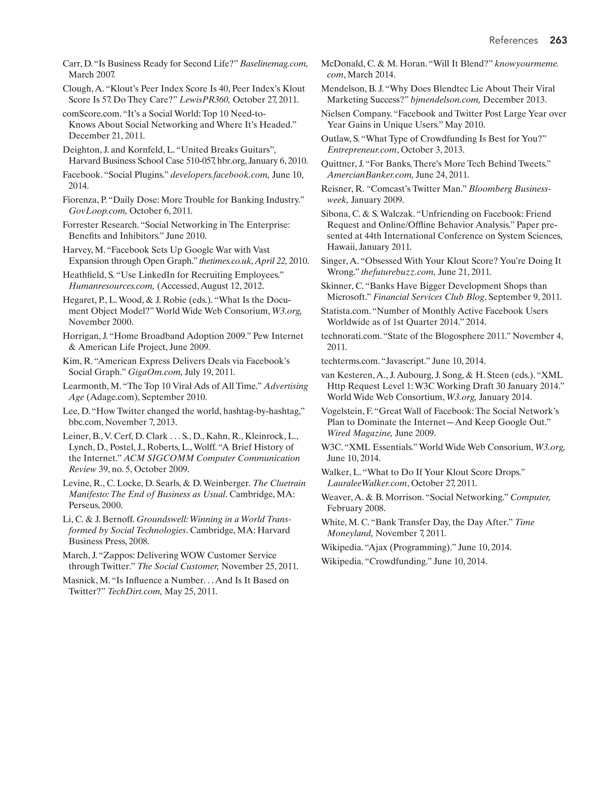References 263
Carr, D.“Is Business Ready for Second Life?” Baselinemag.com,
March 2007.
Clough,A.“Klout’s Peer Index Score Is 40, Peer Index’s Klout
Score Is 57. Do They Care?” LewisPR360, October 27
, 2011.
comScore.com.“It’s a Social World:Top 10 Need-to-
Knows About Social Networking and Where It’s Headed.”
December 21, 2011.
Deighton, J. and Kornfeld, L.“United Breaks Guitars”,
Harvard Business School Case 510-057
, hbr.org, January 6, 2010.
Facebook.“Social Plugins.” developers.facebook.com, June 10,
2014.
Fiorenza, P.“Daily Dose: More Trouble for Banking Industry.”
GovLoop.com, October 6, 2011.
Forrester Research.“Social Networking in The Enterprise:
Benefits and Inhibitors.” June 2010.
Harvey, M.“Facebook Sets Up Google War with Vast
Expansion through Open Graph.” thetimes.co.uk,April 22, 2010.
Heathfield, S.“Use LinkedIn for Recruiting Employees.”
Humanresources.com, (Accessed,August 12, 2012.
Hegaret, P., L.Wood,  J. Robie (eds.).“What Is the Docu-
ment Object Model?”World Wide Web Consorium, W3.org,
November 2000.
Horrigan, J.“Home Broadband Adoption 2009.” Pew Internet
 American Life Project, June 2009.
Kim, R.“American Express Delivers Deals via Facebook’s
Social Graph.” GigaOm.com, July 19, 2011.
Learmonth, M.“The Top 10 Viral Ads of All Time.” Advertising
Age (Adage.com), September 2010.
Lee, D.“How Twitter changed the world, hashtag-by-hashtag,”
bbc.com, November 7, 2013.
Leiner, B.,V. Cerf, D. Clark . . . S., D., Kahn, R., Kleinrock, L.,
Lynch, D., Postel, J., Roberts, L.,Wolff.“A Brief History of
the Internet.” ACM SIGCOMM Computer Communication
Review 39, no. 5, October 2009.
Levine, R., C. Locke, D. Searls,  D.Weinberger. The Cluetrain
Manifesto:The End of Business as Usual. Cambridge, MA:
Perseus, 2000.
Li, C.  J. Bernoff. Groundswell:Winning in a World Trans-
formed by Social Technologies. Cambridge, MA: Harvard
Business Press, 2008.
March, J.“Zappos: Delivering WOW Customer Service
through Twitter.” The Social Customer, November 25, 2011.
Masnick, M.“Is Influence a Number. . .And Is It Based on
Twitter?” TechDirt.com, May 25, 2011.
McDonald, C.  M. Horan.“Will It Blend?” knowyourmeme.
com, March 2014.
Mendelson, B. J.“Why Does Blendtec Lie About Their Viral
Marketing Success?” bjmendelson.com, December 2013.
Nielsen Company.“Facebook and Twitter Post Large Year over
Year Gains in Unique Users.” May 2010.
Outlaw, S.“What Type of Crowdfunding Is Best for You?”
Entrepreneur.com, October 3, 2013.
Quittner, J.“For Banks,There’s More Tech Behind Tweets.”
AmercianBanker.com, June 24, 2011.
Reisner, R. “Comcast’s Twitter Man.” Bloomberg Business-
week, January 2009.
Sibona, C.  S.Walczak.“Unfriending on Facebook: Friend
Request and Online/Offline Behavior Analysis.” Paper pre-
sented at 44th International Conference on System Sciences,
Hawaii, January 2011.
Singer,A.“Obsessed With Your Klout Score? You’re Doing It
Wrong.” thefuturebuzz.com, June 21, 2011.
Skinner, C.“Banks Have Bigger Development Shops than
Microsoft.” Financial Services Club Blog, September 9, 2011.
Statista.com.“Number of Monthly Active Facebook Users
Worldwide as of 1st Quarter 2014.” 2014.
technorati.com.“State of the Blogosphere 2011.” November 4,
2011.
techterms.com.“Javascript.” June 10, 2014.
van Kesteren,A., J.Aubourg, J. Song,  H. Steen (eds.).“XML
Http Request Level 1:W3C Working Draft 30 January 2014.”
World Wide Web Consortium, W3.org, January 2014.
Vogelstein, F.“Great Wall of Facebook:The Social Network’s
Plan to Dominate the Internet—And Keep Google Out.”
Wired Magazine, June 2009.
W3C.“XML Essentials.”World Wide Web Consorium, W3.org,
June 10, 2014.
Walker, L.“What to Do If Your Klout Score Drops.”
LauraleeWalker.com, October 27
, 2011.
Weaver,A.  B. Morrison.“Social Networking.” Computer,
February 2008.
White, M. C.“Bank Transfer Day, the Day After.” Time
Moneyland, November 7
, 2011.
Wikipedia.“Ajax (Programming).” June 10, 2014.
Wikipedia.“Crowdfunding.” June 10, 2014.
 