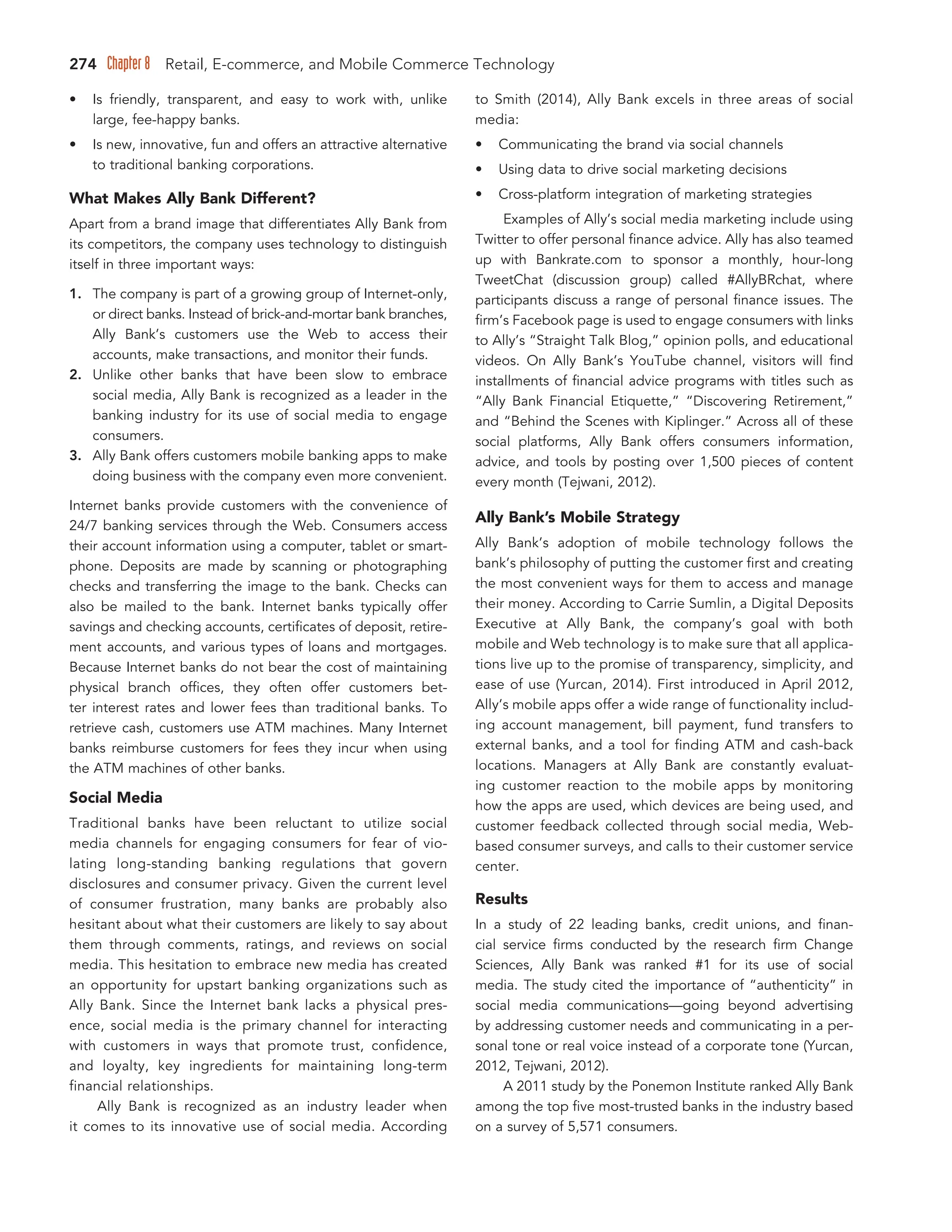 274 Chapter 8 Retail, E-commerce, and Mobile Commerce Technology
• Is friendly, transparent, and easy to work with, unlike
large, fee-happy banks.
• Is new, innovative, fun and offers an attractive alternative
to traditional banking corporations.
What Makes Ally Bank Different?
Apart from a brand image that differentiates Ally Bank from
its competitors, the company uses technology to distinguish
itself in three important ways:
1. The company is part of a growing group of Internet-only,
or direct banks. Instead of brick-and-mortar bank branches,
Ally Bank’s customers use the Web to access their
accounts, make transactions, and monitor their funds.
2. Unlike other banks that have been slow to embrace
social media, Ally Bank is recognized as a leader in the
banking industry for its use of social media to engage
consumers.
3. Ally Bank offers customers mobile banking apps to make
doing business with the company even more convenient.
Internet banks provide customers with the convenience of
24/7 banking services through the Web. Consumers access
their account information using a computer, tablet or smart-
phone. Deposits are made by scanning or photographing
checks and transferring the image to the bank. Checks can
also be mailed to the bank. Internet banks typically offer
savings and checking accounts, certificates of deposit, retire-
ment accounts, and various types of loans and mortgages.
Because Internet banks do not bear the cost of maintaining
physical branch offices, they often offer customers bet-
ter interest rates and lower fees than traditional banks. To
retrieve cash, customers use ATM machines. Many Internet
banks reimburse customers for fees they incur when using
the ATM machines of other banks.
Social Media
Traditional banks have been reluctant to utilize social
media channels for engaging consumers for fear of vio-
lating long-standing banking regulations that govern
disclosures and consumer privacy. Given the current level
of consumer frustration, many banks are probably also
hesitant about what their customers are likely to say about
them through comments, ratings, and reviews on social
media. This hesitation to embrace new media has created
an opportunity for upstart banking organizations such as
Ally Bank. Since the Internet bank lacks a physical pres-
ence, social media is the primary channel for interacting
with customers in ways that promote trust, confidence,
and loyalty, key ingredients for maintaining long-term
financial relationships.
Ally Bank is recognized as an industry leader when
it comes to its innovative use of social media. According
to Smith (2014), Ally Bank excels in three areas of social
media:
• Communicating the brand via social channels
• Using data to drive social marketing decisions
• Cross-platform integration of marketing strategies
Examples of Ally’s social media marketing include using
Twitter to offer personal finance advice. Ally has also teamed
up with Bankrate.com to sponsor a monthly, hour-long
TweetChat (discussion group) called #AllyBRchat, where
participants discuss a range of personal finance issues. The
firm’s Facebook page is used to engage consumers with links
to Ally’s “Straight Talk Blog,” opinion polls, and educational
videos. On Ally Bank’s YouTube channel, visitors will find
installments of financial advice programs with titles such as
“Ally Bank Financial Etiquette,” “Discovering Retirement,”
and “Behind the Scenes with Kiplinger.” Across all of these
social platforms, Ally Bank offers consumers information,
advice, and tools by posting over 1,500 pieces of content
every month (Tejwani, 2012).
Ally Bank’s Mobile Strategy
Ally Bank’s adoption of mobile technology follows the
bank’s philosophy of putting the customer first and creating
the most convenient ways for them to access and manage
their money. According to Carrie Sumlin, a Digital Deposits
Executive at Ally Bank, the company’s goal with both
mobile and Web technology is to make sure that all applica-
tions live up to the promise of transparency, simplicity, and
ease of use (Yurcan, 2014). First introduced in April 2012,
Ally’s mobile apps offer a wide range of functionality includ-
ing account management, bill payment, fund transfers to
external banks, and a tool for finding ATM and cash-back
locations. Managers at Ally Bank are constantly evaluat-
ing customer reaction to the mobile apps by monitoring
how the apps are used, which devices are being used, and
customer feedback collected through social media, Web-
based consumer surveys, and calls to their customer service
center.
Results
In a study of 22 leading banks, credit unions, and finan-
cial service firms conducted by the research firm Change
Sciences, Ally Bank was ranked #1 for its use of social
media. The study cited the importance of “authenticity” in
social media communications—going beyond advertising
by addressing customer needs and communicating in a per-
sonal tone or real voice instead of a corporate tone (Yurcan,
2012, Tejwani, 2012).
A 2011 study by the Ponemon Institute ranked Ally Bank
among the top five most-trusted banks in the industry based
on a survey of 5,571 consumers.
 