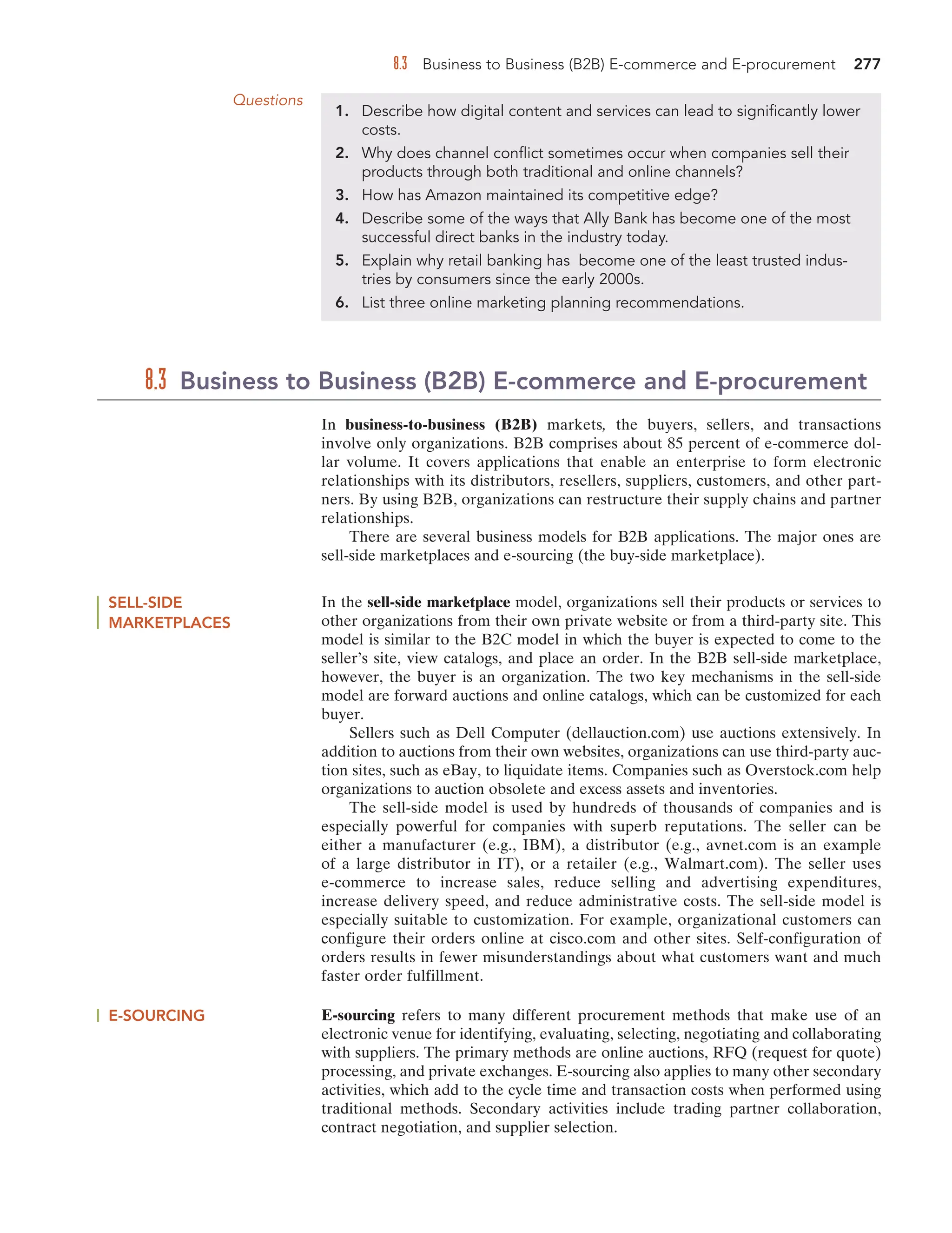 8.3 Business to Business (B2B) E-commerce and E-procurement 277
Questions
1. Describe how digital content and services can lead to significantly lower
costs.
2. Why does channel conflict sometimes occur when companies sell their
products through both traditional and online channels?
3. How has Amazon maintained its competitive edge?
4. Describe some of the ways that Ally Bank has become one of the most
successful direct banks in the industry today.
5. Explain why retail banking has become one of the least trusted indus-
tries by consumers since the early 2000s.
6. List three online marketing planning recommendations.
In business-to-business (B2B) markets, the buyers, sellers, and transactions
involve only organizations. B2B comprises about 85 percent of e-commerce dol-
lar volume. It covers applications that enable an enterprise to form electronic
relationships with its distributors, resellers, suppliers, customers, and other part-
ners. By using B2B, organizations can restructure their supply chains and partner
relationships.
There are several business models for B2B applications. The major ones are
sell-side marketplaces and e-sourcing (the buy-side marketplace).
8.3 Business to Business (B2B) E-commerce and E-procurement
SELL-SIDE
MARKETPLACES
In the sell-side marketplace model, organizations sell their products or services to
other organizations from their own private website or from a third-party site. This
model is similar to the B2C model in which the buyer is expected to come to the
seller’s site, view catalogs, and place an order. In the B2B sell-side marketplace,
however, the buyer is an organization. The two key mechanisms in the sell-side
model are forward auctions and online catalogs, which can be customized for each
buyer.
Sellers such as Dell Computer (dellauction.com) use auctions extensively. In
addition to auctions from their own websites, organizations can use third-party auc-
tion sites, such as eBay, to liquidate items. Companies such as Overstock.com help
organizations to auction obsolete and excess assets and inventories.
The sell-side model is used by hundreds of thousands of companies and is
especially powerful for companies with superb reputations. The seller can be
either a manufacturer (e.g., IBM), a distributor (e.g., avnet.com is an example
of a large distributor in IT), or a retailer (e.g., Walmart.com). The seller uses
e-commerce to increase sales, reduce selling and advertising expenditures,
increase delivery speed, and reduce administrative costs. The sell-side model is
especially suitable to customization. For example, organizational customers can
configure their orders online at cisco.com and other sites. Self-configuration of
orders results in fewer misunderstandings about what customers want and much
faster order fulfillment.
E-SOURCING E-sourcing refers to many different procurement methods that make use of an
electronic venue for identifying, evaluating, selecting, negotiating and collaborating
with suppliers. The primary methods are online auctions, RFQ (request for quote)
processing, and private exchanges. E-sourcing also applies to many other secondary
activities, which add to the cycle time and transaction costs when performed using
traditional methods. Secondary activities include trading partner collaboration,
contract negotiation, and supplier selection.
 