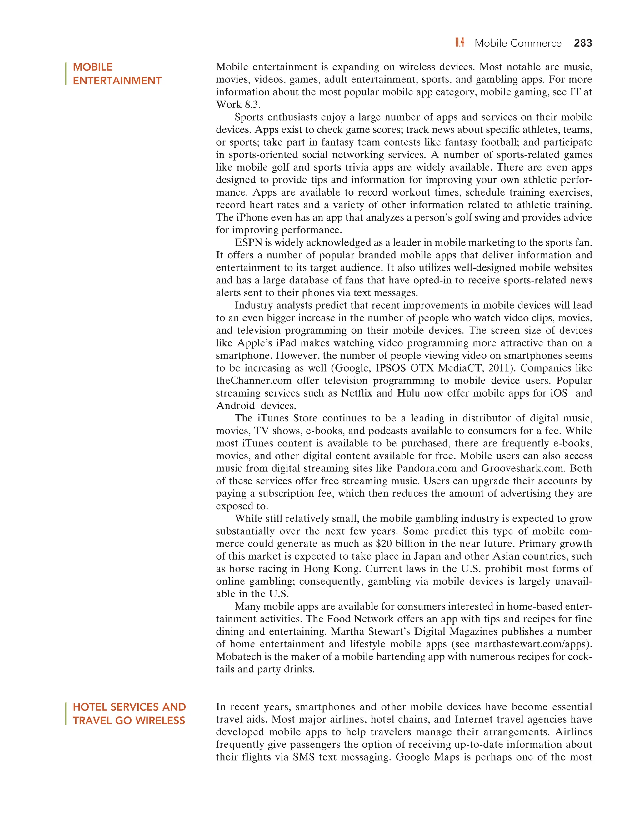 8.4 Mobile Commerce 283
MOBILE
ENTERTAINMENT
Mobile entertainment is expanding on wireless devices. Most notable are music,
movies, videos, games, adult entertainment, sports, and gambling apps. For more
information about the most popular mobile app category, mobile gaming, see IT at
Work 8.3.
Sports enthusiasts enjoy a large number of apps and services on their mobile
devices. Apps exist to check game scores; track news about specific athletes, teams,
or sports; take part in fantasy team contests like fantasy football; and participate
in sports-oriented social networking services. A number of sports-related games
like mobile golf and sports trivia apps are widely available. There are even apps
designed to provide tips and information for improving your own athletic perfor-
mance. Apps are available to record workout times, schedule training exercises,
record heart rates and a variety of other information related to athletic training.
The iPhone even has an app that analyzes a person’s golf swing and provides advice
for improving performance.
ESPN is widely acknowledged as a leader in mobile marketing to the sports fan.
It offers a number of popular branded mobile apps that deliver information and
entertainment to its target audience. It also utilizes well-designed mobile websites
and has a large database of fans that have opted-in to receive sports-related news
alerts sent to their phones via text messages.
Industry analysts predict that recent improvements in mobile devices will lead
to an even bigger increase in the number of people who watch video clips, movies,
and television programming on their mobile devices. The screen size of devices
like Apple’s iPad makes watching video programming more attractive than on a
smartphone. However, the number of people viewing video on smartphones seems
to be increasing as well (Google, IPSOS OTX MediaCT, 2011). Companies like
theChanner.com offer television programming to mobile device users. Popular
streaming services such as Netflix and Hulu now offer mobile apps for iOS and
Android devices.
The iTunes Store continues to be a leading in distributor of digital music,
movies, TV shows, e-books, and podcasts available to consumers for a fee. While
most iTunes content is available to be purchased, there are frequently e-books,
movies, and other digital content available for free. Mobile users can also access
music from digital streaming sites like Pandora.com and Grooveshark.com. Both
of these services offer free streaming music. Users can upgrade their accounts by
paying a subscription fee, which then reduces the amount of advertising they are
exposed to.
While still relatively small, the mobile gambling industry is expected to grow
substantially over the next few years. Some predict this type of mobile com-
merce could generate as much as $20 billion in the near future. Primary growth
of this market is expected to take place in Japan and other Asian countries, such
as horse racing in Hong Kong. Current laws in the U.S. prohibit most forms of
online gambling; consequently, gambling via mobile devices is largely unavail-
able in the U.S.
Many mobile apps are available for consumers interested in home-based enter-
tainment activities. The Food Network offers an app with tips and recipes for fine
dining and entertaining. Martha Stewart’s Digital Magazines publishes a number
of home entertainment and lifestyle mobile apps (see marthastewart.com/apps).
Mobatech is the maker of a mobile bartending app with numerous recipes for cock-
tails and party drinks.
HOTEL SERVICES AND
TRAVEL GO WIRELESS
In recent years, smartphones and other mobile devices have become essential
travel aids. Most major airlines, hotel chains, and Internet travel agencies have
developed mobile apps to help travelers manage their arrangements. Airlines
frequently give passengers the option of receiving up-to-date information about
their flights via SMS text messaging. Google Maps is perhaps one of the most
 