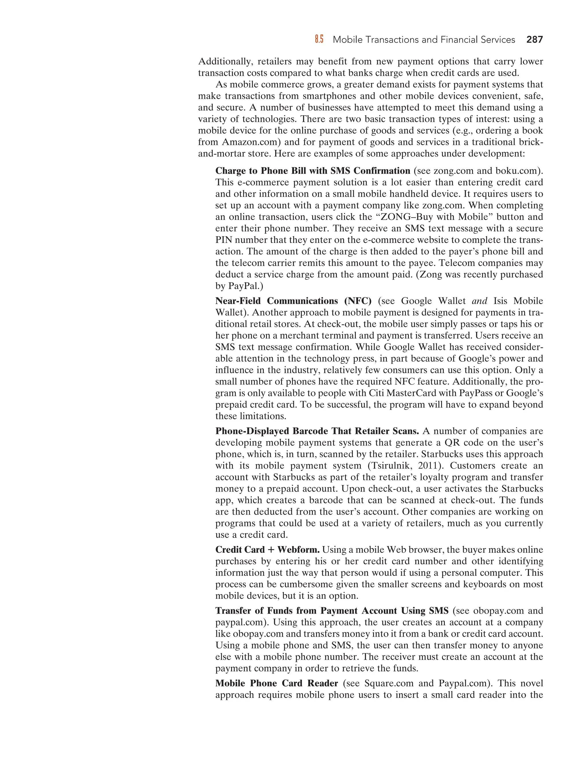 8.5 Mobile Transactions and Financial Services 287
Additionally, retailers may benefit from new payment options that carry lower
transaction costs compared to what banks charge when credit cards are used.
As mobile commerce grows, a greater demand exists for payment systems that
make transactions from smartphones and other mobile devices convenient, safe,
and secure. A number of businesses have attempted to meet this demand using a
variety of technologies. There are two basic transaction types of interest: using a
mobile device for the online purchase of goods and services (e.g., ordering a book
from Amazon.com) and for payment of goods and services in a traditional brick-
and-mortar store. Here are examples of some approaches under development:
Charge to Phone Bill with SMS Confirmation (see zong.com and boku.com).
This e-commerce payment solution is a lot easier than entering credit card
and other information on a small mobile handheld device. It requires users to
set up an account with a payment company like zong.com. When completing
an online transaction, users click the “ZONG–Buy with Mobile” button and
enter their phone number. They receive an SMS text message with a secure
PIN number that they enter on the e-commerce website to complete the trans-
action. The amount of the charge is then added to the payer’s phone bill and
the telecom carrier remits this amount to the payee. Telecom companies may
deduct a service charge from the amount paid. (Zong was recently purchased
by PayPal.)
Near-Field Communications (NFC) (see Google Wallet and Isis Mobile
Wallet). Another approach to mobile payment is designed for payments in tra-
ditional retail stores. At check-out, the mobile user simply passes or taps his or
her phone on a merchant terminal and payment is transferred. Users receive an
SMS text message confirmation. While Google Wallet has received consider-
able attention in the technology press, in part because of Google’s power and
influence in the industry, relatively few consumers can use this option. Only a
small number of phones have the required NFC feature. Additionally, the pro-
gram is only available to people with Citi MasterCard with PayPass or Google’s
prepaid credit card. To be successful, the program will have to expand beyond
these limitations.
Phone-Displayed Barcode That Retailer Scans. A number of companies are
developing mobile payment systems that generate a QR code on the user’s
phone, which is, in turn, scanned by the retailer. Starbucks uses this approach
with its mobile payment system (Tsirulnik, 2011). Customers create an
account with Starbucks as part of the retailer’s loyalty program and transfer
money to a prepaid account. Upon check-out, a user activates the Starbucks
app, which creates a barcode that can be scanned at check-out. The funds
are then deducted from the user’s account. Other companies are working on
programs that could be used at a variety of retailers, much as you currently
use a credit card.
Credit Card Webform. Using a mobile Web browser, the buyer makes online
purchases by entering his or her credit card number and other identifying
information just the way that person would if using a personal computer. This
process can be cumbersome given the smaller screens and keyboards on most
mobile devices, but it is an option.
Transfer of Funds from Payment Account Using SMS (see obopay.com and
paypal.com). Using this approach, the user creates an account at a company
like obopay.com and transfers money into it from a bank or credit card account.
Using a mobile phone and SMS, the user can then transfer money to anyone
else with a mobile phone number. The receiver must create an account at the
payment company in order to retrieve the funds.
Mobile Phone Card Reader (see Square.com and Paypal.com). This novel
approach requires mobile phone users to insert a small card reader into the
 