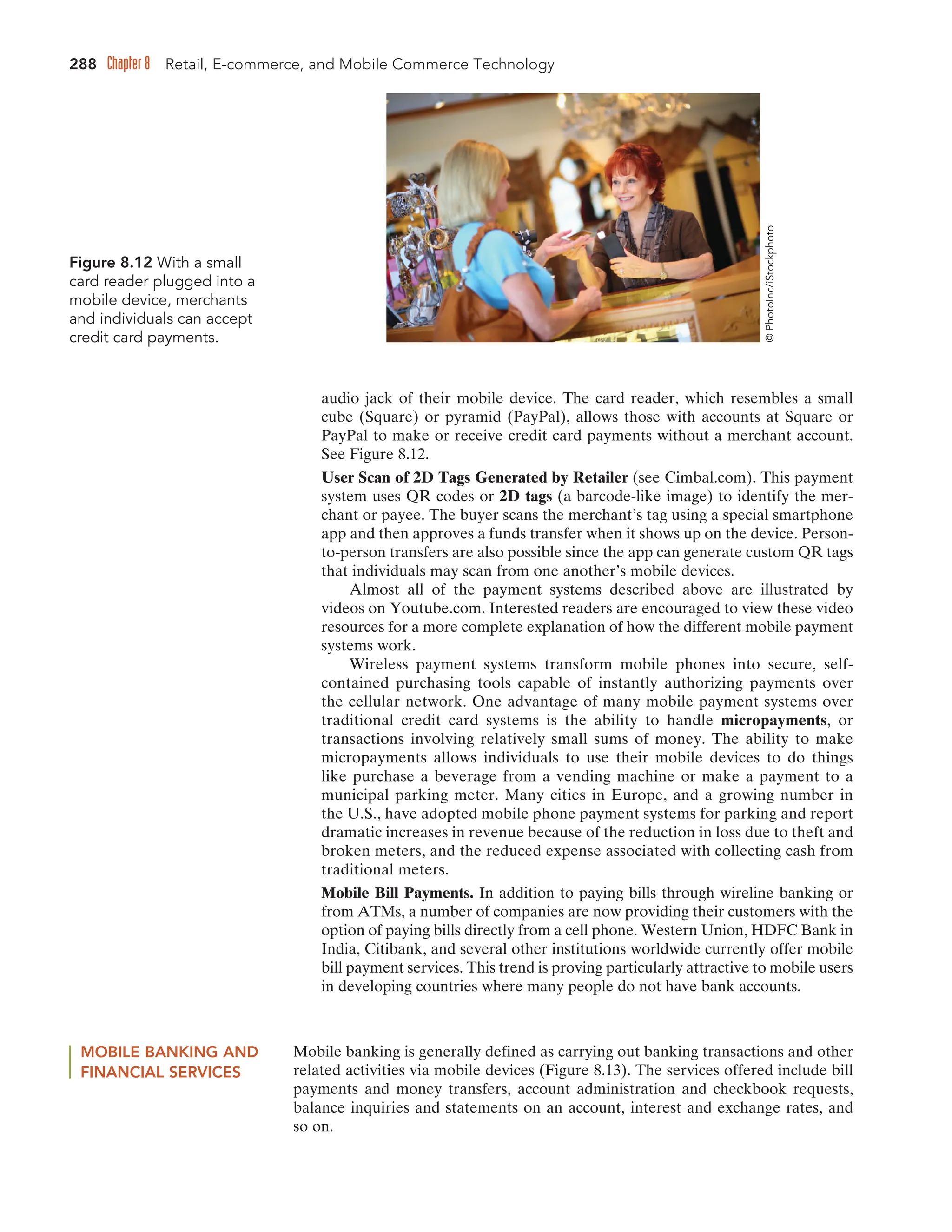 288 Chapter 8 Retail, E-commerce, and Mobile Commerce Technology
audio jack of their mobile device. The card reader, which resembles a small
cube (Square) or pyramid (PayPal), allows those with accounts at Square or
PayPal to make or receive credit card payments without a merchant account.
See Figure 8.12.
User Scan of 2D Tags Generated by Retailer (see Cimbal.com). This payment
system uses QR codes or 2D tags (a barcode-like image) to identify the mer-
chant or payee. The buyer scans the merchant’s tag using a special smartphone
app and then approves a funds transfer when it shows up on the device. Person-
to-person transfers are also possible since the app can generate custom QR tags
that individuals may scan from one another’s mobile devices.
Almost all of the payment systems described above are illustrated by
videos on Youtube.com. Interested readers are encouraged to view these video
resources for a more complete explanation of how the different mobile payment
systems work.
Wireless payment systems transform mobile phones into secure, self-
contained purchasing tools capable of instantly authorizing payments over
the cellular network. One advantage of many mobile payment systems over
traditional credit card systems is the ability to handle micropayments, or
transactions involving relatively small sums of money. The ability to make
micropayments allows individuals to use their mobile devices to do things
like purchase a beverage from a vending machine or make a payment to a
municipal parking meter. Many cities in Europe, and a growing number in
the U.S., have adopted mobile phone payment systems for parking and report
dramatic increases in revenue because of the reduction in loss due to theft and
broken meters, and the reduced expense associated with collecting cash from
traditional meters.
Mobile Bill Payments. In addition to paying bills through wireline banking or
from ATMs, a number of companies are now providing their customers with the
option of paying bills directly from a cell phone. Western Union, HDFC Bank in
India, Citibank, and several other institutions worldwide currently offer mobile
bill payment services. This trend is proving particularly attractive to mobile users
in developing countries where many people do not have bank accounts.
Figure 8.12 With a small
card reader plugged into a
mobile device, merchants
and individuals can accept
credit card payments.
MOBILE BANKING AND
FINANCIAL SERVICES
Mobile banking is generally defined as carrying out banking transactions and other
related activities via mobile devices (Figure 8.13). The services offered include bill
payments and money transfers, account administration and checkbook requests,
balance inquiries and statements on an account, interest and exchange rates, and
so on.
©
PhotoInc/iStockphoto
 