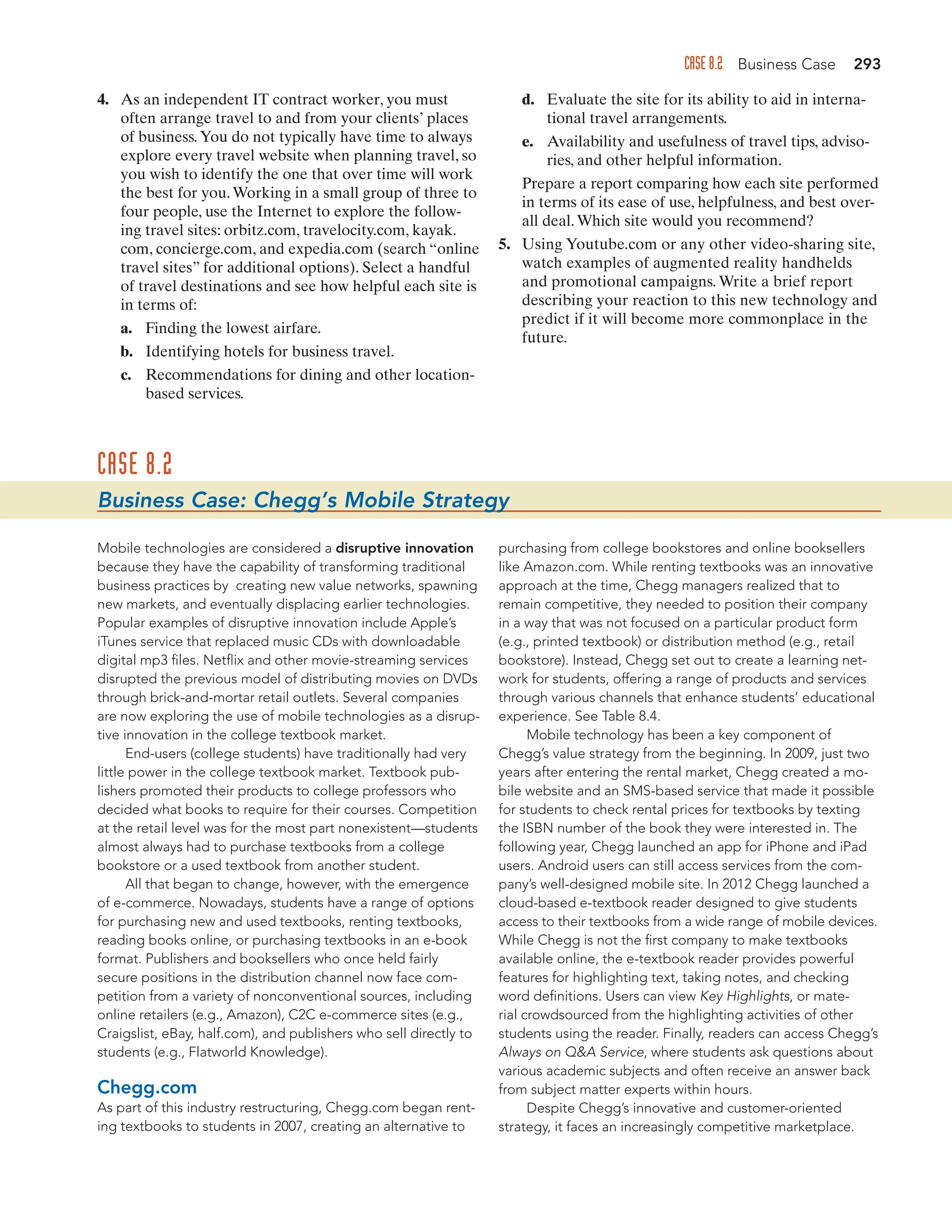 CASE 8.2 Business Case 293
4. As an independent IT contract worker, you must
often arrange travel to and from your clients’ places
of business.You do not typically have time to always
explore every travel website when planning travel, so
you wish to identify the one that over time will work
the best for you.Working in a small group of three to
four people, use the Internet to explore the follow-
ing travel sites: orbitz.com, travelocity.com, kayak.
com, concierge.com, and expedia.com (search “online
travel sites” for additional options). Select a handful
of travel destinations and see how helpful each site is
in terms of:
a. Finding the lowest airfare.
b. Identifying hotels for business travel.
c. Recommendations for dining and other location-
based services.
d. Evaluate the site for its ability to aid in interna-
tional travel arrangements.
e. Availability and usefulness of travel tips, adviso-
ries, and other helpful information.
Prepare a report comparing how each site performed
in terms of its ease of use, helpfulness, and best over-
all deal.Which site would you recommend?
5. Using Youtube.com or any other video-sharing site,
watch examples of augmented reality handhelds
and promotional campaigns. Write a brief report
describing your reaction to this new technology and
predict if it will become more commonplace in the
future.
CASE 8.2
Business Case: Chegg’s Mobile Strategy
Mobile technologies are considered a disruptive innovation
because they have the capability of transforming traditional
business practices by creating new value networks, spawning
new markets, and eventually displacing earlier technologies.
Popular examples of disruptive innovation include Apple’s
iTunes service that replaced music CDs with downloadable
digital mp3 files. Netflix and other movie-streaming services
disrupted the previous model of distributing movies on DVDs
through brick-and-mortar retail outlets. Several companies
are now exploring the use of mobile technologies as a disrup-
tive innovation in the college textbook market.
End-users (college students) have traditionally had very
little power in the college textbook market. Textbook pub-
lishers promoted their products to college professors who
decided what books to require for their courses. Competition
at the retail level was for the most part nonexistent—students
almost always had to purchase textbooks from a college
bookstore or a used textbook from another student.
All that began to change, however, with the emergence
of e-commerce. Nowadays, students have a range of options
for purchasing new and used textbooks, renting textbooks,
reading books online, or purchasing textbooks in an e-book
format. Publishers and booksellers who once held fairly
secure positions in the distribution channel now face com-
petition from a variety of nonconventional sources, including
online retailers (e.g., Amazon), C2C e-commerce sites (e.g.,
Craigslist, eBay, half.com), and publishers who sell directly to
students (e.g., Flatworld Knowledge).
Chegg.com
As part of this industry restructuring, Chegg.com began rent-
ing textbooks to students in 2007, creating an alternative to
purchasing from college bookstores and online booksellers
like Amazon.com. While renting textbooks was an innovative
approach at the time, Chegg managers realized that to
remain competitive, they needed to position their company
in a way that was not focused on a particular product form
(e.g., printed textbook) or distribution method (e.g., retail
bookstore). Instead, Chegg set out to create a learning net-
work for students, offering a range of products and services
through various channels that enhance students’ educational
experience. See Table 8.4.
Mobile technology has been a key component of
Chegg’s value strategy from the beginning. In 2009, just two
years after entering the rental market, Chegg created a mo-
bile website and an SMS-based service that made it possible
for students to check rental prices for textbooks by texting
the ISBN number of the book they were interested in. The
following year, Chegg launched an app for iPhone and iPad
users. Android users can still access services from the com-
pany’s well-designed mobile site. In 2012 Chegg launched a
cloud-based e-textbook reader designed to give students
access to their textbooks from a wide range of mobile devices.
While Chegg is not the first company to make textbooks
available online, the e-textbook reader provides powerful
features for highlighting text, taking notes, and checking
word definitions. Users can view Key Highlights, or mate-
rial crowdsourced from the highlighting activities of other
students using the reader. Finally, readers can access Chegg’s
Always on QA Service, where students ask questions about
various academic subjects and often receive an answer back
from subject matter experts within hours.
Despite Chegg’s innovative and customer-oriented
strategy, it faces an increasingly competitive marketplace.
 