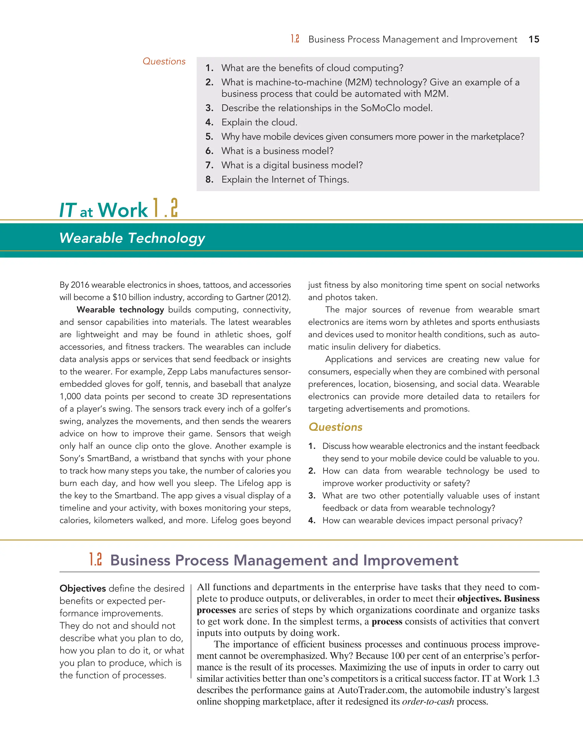 1.2 Business Process Management and Improvement 15
By 2016 wearable electronics in shoes, tattoos, and accessories
will become a $10 billion industry, according to Gartner (2012).
Wearable technology builds computing, connectivity,
and sensor capabilities into materials. The latest wearables
are lightweight and may be found in athletic shoes, golf
accessories, and fitness trackers. The wearables can include
data analysis apps or services that send feedback or insights
to the wearer. For example, Zepp Labs manufactures sensor-
embedded gloves for golf, tennis, and baseball that analyze
1,000 data points per second to create 3D representations
of a player’s swing. The sensors track every inch of a golfer’s
swing, analyzes the movements, and then sends the wearers
advice on how to improve their game. Sensors that weigh
only half an ounce clip onto the glove. Another example is
Sony’s SmartBand, a wristband that synchs with your phone
to track how many steps you take, the number of calories you
burn each day, and how well you sleep. The Lifelog app is
the key to the Smartband. The app gives a visual display of a
timeline and your activity, with boxes monitoring your steps,
calories, kilometers walked, and more. Lifelog goes beyond
just fitness by also monitoring time spent on social networks
and photos taken.
The major sources of revenue from wearable smart
electronics are items worn by athletes and sports enthusiasts
and devices used to monitor health conditions, such as auto-
matic insulin delivery for diabetics.
Applications and services are creating new value for
consumers, especially when they are combined with personal
preferences, location, biosensing, and social data. Wearable
electronics can provide more detailed data to retailers for
targeting advertisements and promotions.
Questions
1. Discuss how wearable electronics and the instant feedback
they send to your mobile device could be valuable to you.
2. How can data from wearable technology be used to
improve worker productivity or safety?
3. What are two other potentially valuable uses of instant
feedback or data from wearable technology?
4. How can wearable devices impact personal privacy?
IT at Work 1.2
Wearable Technology
All functions and departments in the enterprise have tasks that they need to com-
plete to produce outputs, or deliverables, in order to meet their objectives. Business
processes are series of steps by which organizations coordinate and organize tasks
to get work done. In the simplest terms, a process consists of activities that convert
inputs into outputs by doing work.
The importance of efficient business processes and continuous process improve-
ment cannot be overemphasized. Why? Because 100 per cent of an enterprise’s perfor-
mance is the result of its processes. Maximizing the use of inputs in order to carry out
similar activities better than one’s competitors is a critical success factor. IT at Work 1.3
describes the performance gains at AutoTrader.com, the automobile industry’s largest
online shopping marketplace, after it redesigned its order-to-cash process.
1.2 Business Process Management and Improvement
Objectives define the desired
benefits or expected per-
formance improvements.
They do not and should not
describe what you plan to do,
how you plan to do it, or what
you plan to produce, which is
the function of processes.
Questions
1. What are the benefits of cloud computing?
2. What is machine-to-machine (M2M) technology? Give an example of a
business process that could be automated with M2M.
3. Describe the relationships in the SoMoClo model.
4. Explain the cloud.
5. Why have mobile devices given consumers more power in the marketplace?
6. What is a business model?
7. What is a digital business model?
8. Explain the Internet of Things.
 