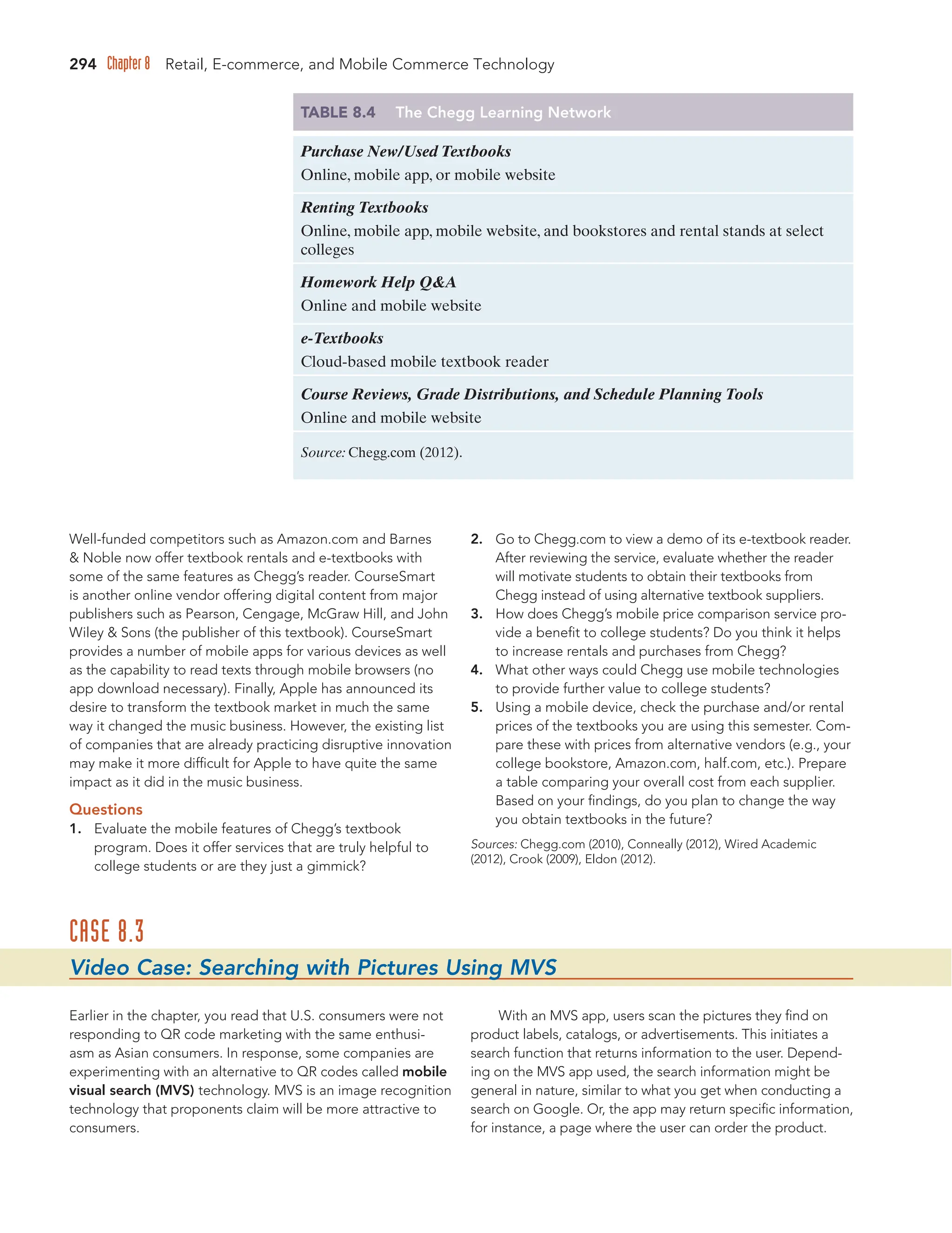 294 Chapter 8 Retail, E-commerce, and Mobile Commerce Technology
Well-funded competitors such as Amazon.com and Barnes
 Noble now offer textbook rentals and e-textbooks with
some of the same features as Chegg’s reader. CourseSmart
is another online vendor offering digital content from major
publishers such as Pearson, Cengage, McGraw Hill, and John
Wiley  Sons (the publisher of this textbook). CourseSmart
provides a number of mobile apps for various devices as well
as the capability to read texts through mobile browsers (no
app download necessary). Finally, Apple has announced its
desire to transform the textbook market in much the same
way it changed the music business. However, the existing list
of companies that are already practicing disruptive innovation
may make it more difficult for Apple to have quite the same
impact as it did in the music business.
Questions
1. Evaluate the mobile features of Chegg’s textbook
program. Does it offer services that are truly helpful to
college students or are they just a gimmick?
2. Go to Chegg.com to view a demo of its e-textbook reader.
After reviewing the service, evaluate whether the reader
will motivate students to obtain their textbooks from
Chegg instead of using alternative textbook suppliers.
3. How does Chegg’s mobile price comparison service pro-
vide a benefit to college students? Do you think it helps
to increase rentals and purchases from Chegg?
4. What other ways could Chegg use mobile technologies
to provide further value to college students?
5. Using a mobile device, check the purchase and/or rental
prices of the textbooks you are using this semester. Com-
pare these with prices from alternative vendors (e.g., your
college bookstore, Amazon.com, half.com, etc.). Prepare
a table comparing your overall cost from each supplier.
Based on your findings, do you plan to change the way
you obtain textbooks in the future?
Sources: Chegg.com (2010), Conneally (2012), Wired Academic
(2012), Crook (2009), Eldon (2012).
TABLE 8.4 The Chegg Learning Network
Purchase New/Used Textbooks
Online, mobile app, or mobile website
Renting Textbooks
Online, mobile app, mobile website, and bookstores and rental stands at select
colleges
Homework Help QA
Online and mobile website
e-Textbooks
Cloud-based mobile textbook reader
Course Reviews, Grade Distributions, and Schedule Planning Tools
Online and mobile website
Source: Chegg.com (2012).
CASE 8.3
Video Case: Searching with Pictures Using MVS
Earlier in the chapter, you read that U.S. consumers were not
responding to QR code marketing with the same enthusi-
asm as Asian consumers. In response, some companies are
experimenting with an alternative to QR codes called mobile
visual search (MVS) technology. MVS is an image recognition
technology that proponents claim will be more attractive to
consumers.
With an MVS app, users scan the pictures they find on
product labels, catalogs, or advertisements. This initiates a
search function that returns information to the user. Depend-
ing on the MVS app used, the search information might be
general in nature, similar to what you get when conducting a
search on Google. Or, the app may return specific information,
for instance, a page where the user can order the product.
 