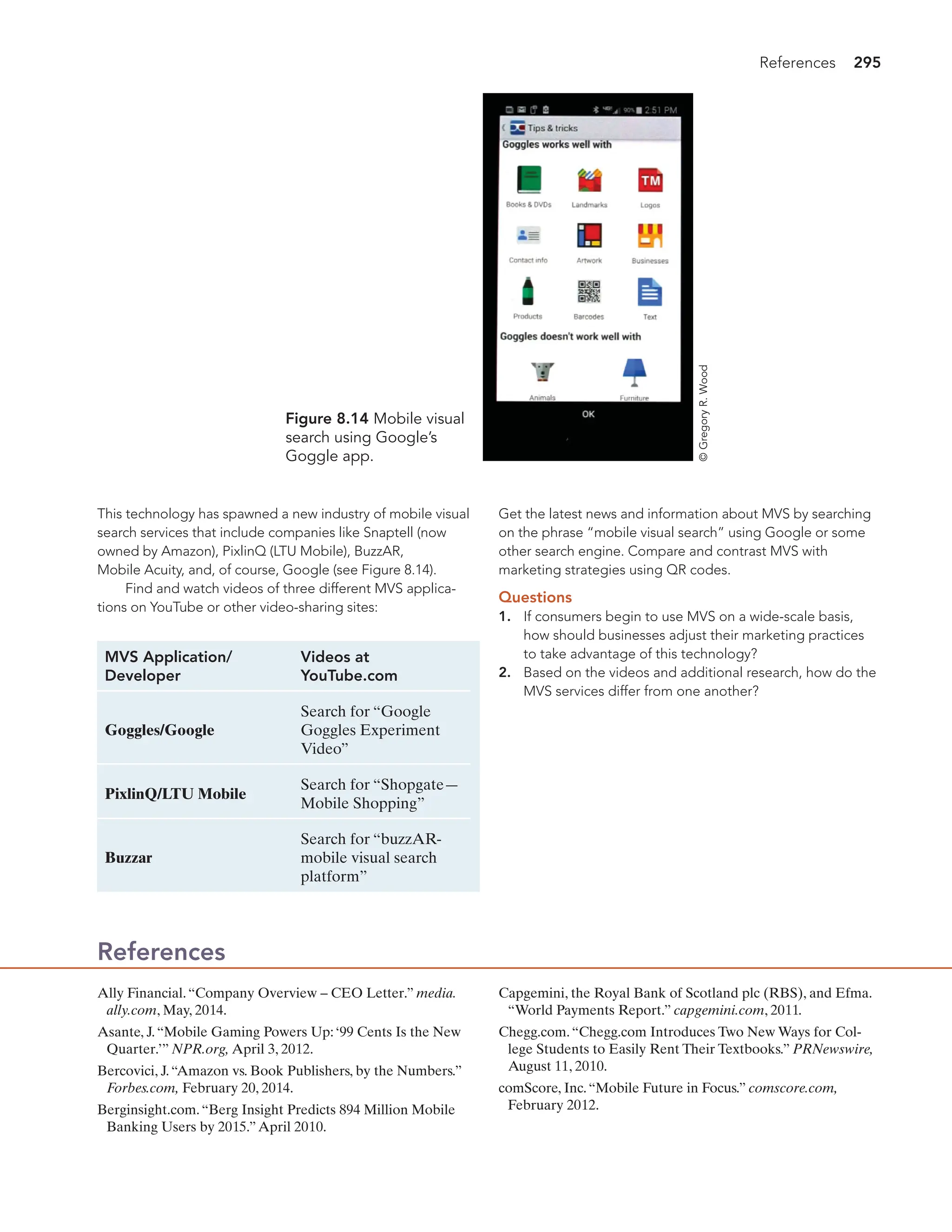 References 295
This technology has spawned a new industry of mobile visual
search services that include companies like Snaptell (now
owned by Amazon), PixlinQ (LTU Mobile), BuzzAR,
Mobile Acuity, and, of course, Google (see Figure 8.14).
Find and watch videos of three different MVS applica-
tions on YouTube or other video-sharing sites:
Figure 8.14 Mobile visual
search using Google’s
Goggle app.
MVS Application/ Videos at
Developer YouTube.com
Goggles/Google
Search for “Google
Goggles Experiment
Video”
PixlinQ/LTU Mobile
Search for “Shopgate—
Mobile Shopping”
Buzzar
Search for “buzzAR-
mobile visual search
platform”
Get the latest news and information about MVS by searching
on the phrase “mobile visual search” using Google or some
other search engine. Compare and contrast MVS with
marketing strategies using QR codes.
Questions
1. If consumers begin to use MVS on a wide-scale basis,
how should businesses adjust their marketing practices
to take advantage of this technology?
2. Based on the videos and additional research, how do the
MVS services differ from one another?
Ally Financial.“Company Overview – CEO Letter.” media.
ally.com, May, 2014.
Asante, J.“Mobile Gaming Powers Up:‘99 Cents Is the New
Quarter.’” NPR.org, April 3, 2012.
Bercovici, J.“Amazon vs. Book Publishers, by the Numbers.”
Forbes.com, February 20, 2014.
Berginsight.com.“Berg Insight Predicts 894 Million Mobile
Banking Users by 2015.”April 2010.
Capgemini, the Royal Bank of Scotland plc (RBS), and Efma.
“World Payments Report.” capgemini.com, 2011.
Chegg.com.“Chegg.com Introduces Two New Ways for Col-
lege Students to Easily Rent Their Textbooks.” PRNewswire,
August 11, 2010.
comScore, Inc.“Mobile Future in Focus.” comscore.com,
February 2012.
References
©
Gregory
R.
Wood
 