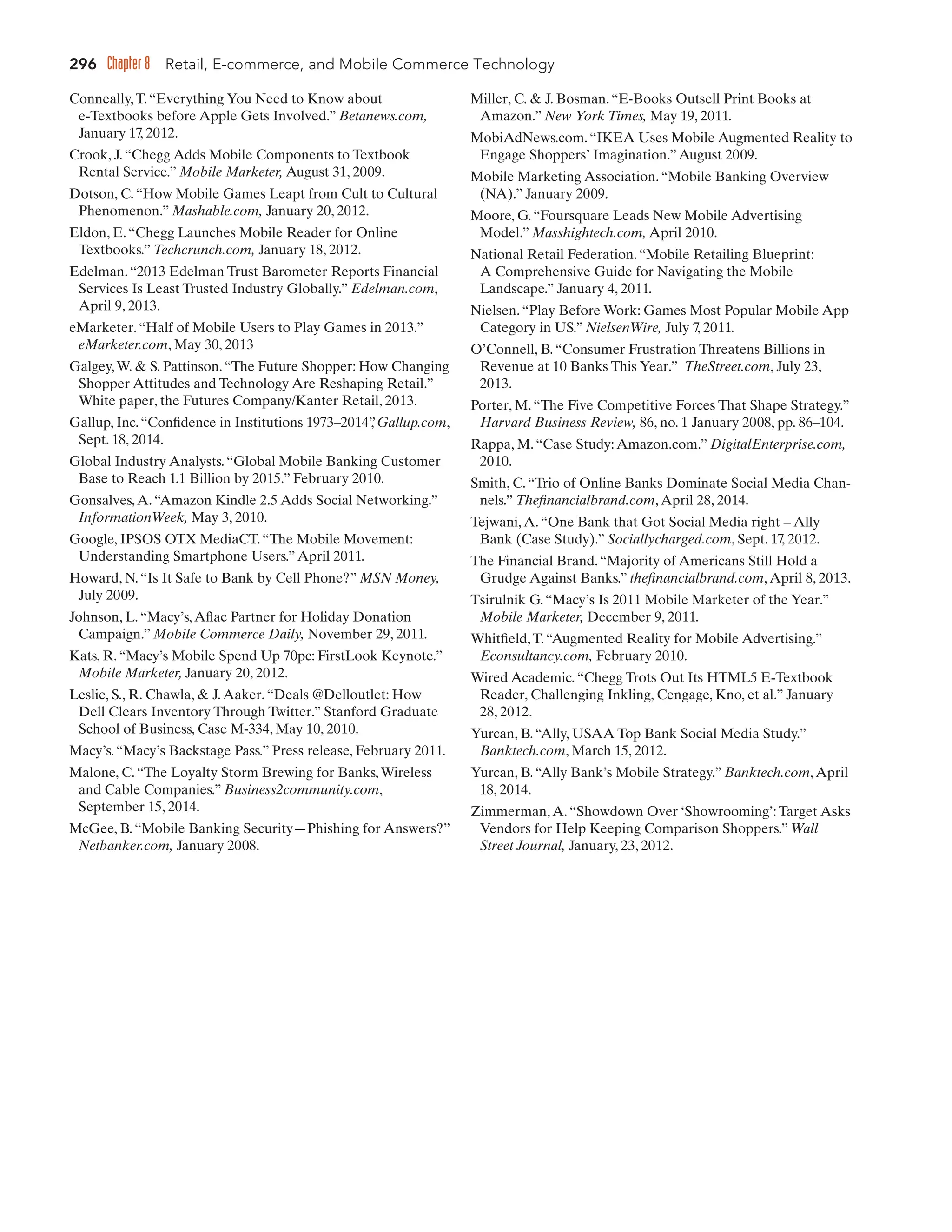 296 Chapter 8 Retail, E-commerce, and Mobile Commerce Technology
Conneally,T.“Everything You Need to Know about
e-Textbooks before Apple Gets Involved.” Betanews.com,
January 17, 2012.
Crook, J.“Chegg Adds Mobile Components to Textbook
Rental Service.” Mobile Marketer, August 31, 2009.
Dotson, C.“How Mobile Games Leapt from Cult to Cultural
Phenomenon.” Mashable.com, January 20, 2012.
Eldon, E.“Chegg Launches Mobile Reader for Online
Textbooks.” Techcrunch.com, January 18, 2012.
Edelman.“2013 Edelman Trust Barometer Reports Financial
Services Is Least Trusted Industry Globally.” Edelman.com,
April 9, 2013.
eMarketer.“Half of Mobile Users to Play Games in 2013.”
eMarketer.com, May 30, 2013
Galgey,W.  S. Pattinson.“The Future Shopper: How Changing
Shopper Attitudes and Technology Are Reshaping Retail.”
White paper, the Futures Company/Kanter Retail, 2013.
Gallup, Inc.“Confidence in Institutions 1973–2014”
, Gallup.com,
Sept. 18, 2014.
Global Industry Analysts.“Global Mobile Banking Customer
Base to Reach 1.1 Billion by 2015.” February 2010.
Gonsalves,A.“Amazon Kindle 2.5 Adds Social Networking.”
InformationWeek, May 3, 2010.
Google, IPSOS OTX MediaCT.“The Mobile Movement:
Understanding Smartphone Users.”April 2011.
Howard, N.“Is It Safe to Bank by Cell Phone?” MSN Money,
July 2009.
Johnson, L.“Macy’s,Aflac Partner for Holiday Donation
Campaign.” Mobile Commerce Daily, November 29, 2011.
Kats, R.“Macy’s Mobile Spend Up 70pc: FirstLook Keynote.”
Mobile Marketer, January 20, 2012.
Leslie, S., R. Chawla,  J.Aaker.“Deals @Delloutlet: How
Dell Clears Inventory Through Twitter.” Stanford Graduate
School of Business, Case M-334, May 10, 2010.
Macy’s.“Macy’s Backstage Pass.” Press release, February 2011.
Malone, C.“The Loyalty Storm Brewing for Banks,Wireless
and Cable Companies.” Business2community.com,
September 15, 2014.
McGee, B.“Mobile Banking Security—Phishing for Answers?”
Netbanker.com, January 2008.
Miller, C.  J. Bosman.“E-Books Outsell Print Books at
Amazon.” New York Times, May 19, 2011.
MobiAdNews.com.“IKEA Uses Mobile Augmented Reality to
Engage Shoppers’ Imagination.”August 2009.
Mobile Marketing Association.“Mobile Banking Overview
(NA).” January 2009.
Moore, G.“Foursquare Leads New Mobile Advertising
Model.” Masshightech.com, April 2010.
National Retail Federation.“Mobile Retailing Blueprint:
A Comprehensive Guide for Navigating the Mobile
Landscape.” January 4, 2011.
Nielsen.“Play Before Work: Games Most Popular Mobile App
Category in US.” NielsenWire, July 7
, 2011.
O’Connell, B.“Consumer Frustration Threatens Billions in
Revenue at 10 Banks This Year.” TheStreet.com, July 23,
2013.
Porter, M.“The Five Competitive Forces That Shape Strategy.”
Harvard Business Review, 86, no. 1 January 2008, pp. 86–104.
Rappa, M.“Case Study:Amazon.com.” DigitalEnterprise.com,
2010.
Smith, C.“Trio of Online Banks Dominate Social Media Chan-
nels.” Thefinancialbrand.com,April 28, 2014.
Tejwani,A.“One Bank that Got Social Media right – Ally
Bank (Case Study).” Sociallycharged.com, Sept. 17
, 2012.
The Financial Brand.“Majority of Americans Still Hold a
Grudge Against Banks.” thefinancialbrand.com,April 8, 2013.
Tsirulnik G.“Macy’s Is 2011 Mobile Marketer of the Year.”
Mobile Marketer, December 9, 2011.
Whitfield,T.“Augmented Reality for Mobile Advertising.”
Econsultancy.com, February 2010.
Wired Academic.“Chegg Trots Out Its HTML5 E-Textbook
Reader, Challenging Inkling, Cengage, Kno, et al.” January
28, 2012.
Yurcan, B.“Ally, USAA Top Bank Social Media Study.”
Banktech.com, March 15, 2012.
Yurcan, B.“Ally Bank’s Mobile Strategy.” Banktech.com,April
18, 2014.
Zimmerman,A.“Showdown Over ‘Showrooming’:Target Asks
Vendors for Help Keeping Comparison Shoppers.” Wall
Street Journal, January, 23, 2012.
 