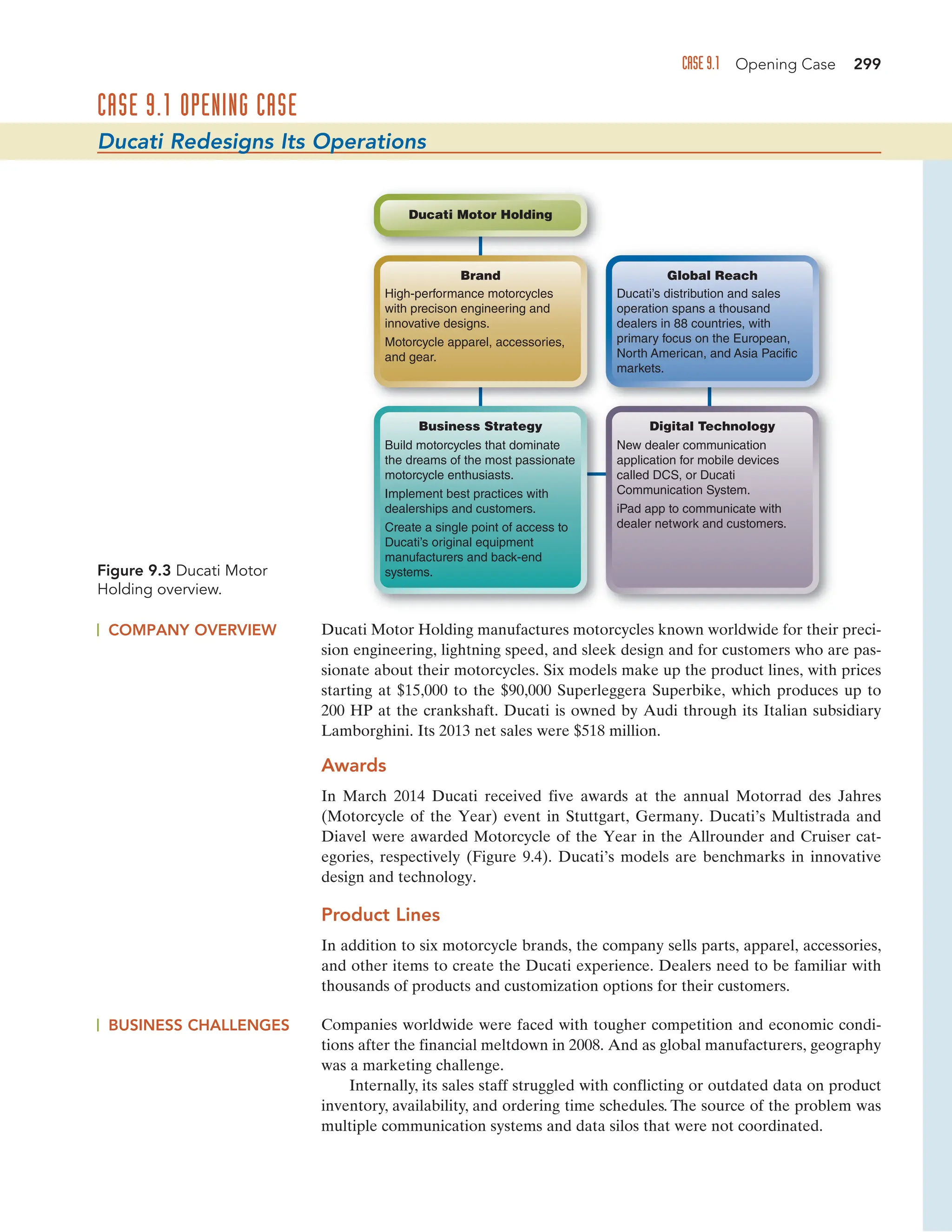 CASE 9.1 OPENING CASE
Ducati Redesigns Its Operations
Figure 9.3 Ducati Motor
Holding overview.
CASE 9.1 Opening Case 299
COMPANY OVERVIEW Ducati Motor Holding manufactures motorcycles known worldwide for their preci-
sion engineering, lightning speed, and sleek design and for customers who are pas-
sionate about their motorcycles. Six models make up the product lines, with prices
starting at $15,000 to the $90,000 Superleggera Superbike, which produces up to
200 HP at the crankshaft. Ducati is owned by Audi through its Italian subsidiary
Lamborghini. Its 2013 net sales were $518 million.
Awards
In March 2014 Ducati received five awards at the annual Motorrad des Jahres
(Motorcycle of the Year) event in Stuttgart, Germany. Ducati’s Multistrada and
Diavel were awarded Motorcycle of the Year in the Allrounder and Cruiser cat-
egories, respectively (Figure 9.4). Ducati’s models are benchmarks in innovative
design and technology.
Product Lines
In addition to six motorcycle brands, the company sells parts, apparel, accessories,
and other items to create the Ducati experience. Dealers need to be familiar with
thousands of products and customization options for their customers.
BUSINESS CHALLENGES Companies worldwide were faced with tougher competition and economic condi-
tions after the financial meltdown in 2008. And as global manufacturers, geography
was a marketing challenge.
Internally, its sales staff struggled with conflicting or outdated data on product
inventory, availability, and ordering time schedules. The source of the problem was
multiple communication systems and data silos that were not coordinated.
High-performance motorcycles
with precison engineering and
innovative designs.
Motorcycle apparel, accessories,
and gear.
Brand
Ducati’s distribution and sales
operation spans a thousand
dealers in 88 countries, with
primary focus on the European,
North American, and Asia Pacific
markets.
Global Reach
New dealer communication
application for mobile devices
called DCS, or Ducati
Communication System.
iPad app to communicate with
dealer network and customers.
Digital Technology
Ducati Motor Holding
Build motorcycles that dominate
the dreams of the most passionate
motorcycle enthusiasts.
Implement best practices with
dealerships and customers.
Create a single point of access to
Ducati’s original equipment
manufacturers and back-end
systems.
Business Strategy
 