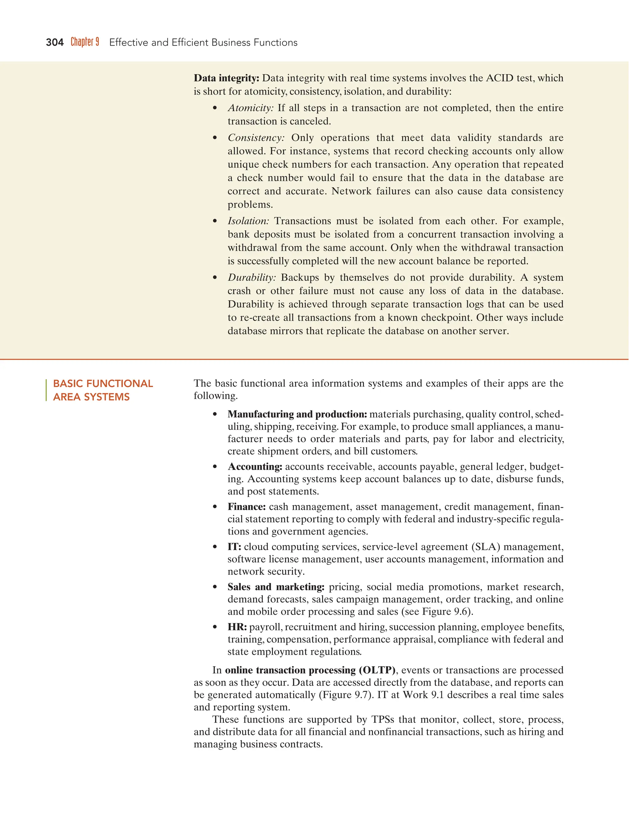304 Chapter 9 Effective and Efficient Business Functions
Data integrity: Data integrity with real time systems involves the ACID test, which
is short for atomicity, consistency, isolation, and durability:
• Atomicity: If all steps in a transaction are not completed, then the entire
transaction is canceled.
• Consistency: Only operations that meet data validity standards are
allowed. For instance, systems that record checking accounts only allow
unique check numbers for each transaction. Any operation that repeated
a check number would fail to ensure that the data in the database are
correct and accurate. Network failures can also cause data consistency
problems.
• Isolation: Transactions must be isolated from each other. For example,
bank deposits must be isolated from a concurrent transaction involving a
withdrawal from the same account. Only when the withdrawal transaction
is successfully completed will the new account balance be reported.
• Durability: Backups by themselves do not provide durability. A system
crash or other failure must not cause any loss of data in the database.
Durability is achieved through separate transaction logs that can be used
to re-create all transactions from a known checkpoint. Other ways include
database mirrors that replicate the database on another server.
BASIC FUNCTIONAL
AREA SYSTEMS
The basic functional area information systems and examples of their apps are the
following.
• Manufacturing and production: materials purchasing, quality control, sched-
uling, shipping, receiving. For example, to produce small appliances, a manu-
facturer needs to order materials and parts, pay for labor and electricity,
create shipment orders, and bill customers.
• Accounting: accounts receivable, accounts payable, general ledger, budget-
ing. Accounting systems keep account balances up to date, disburse funds,
and post statements.
• Finance: cash management, asset management, credit management, finan-
cial statement reporting to comply with federal and industry-specific regula-
tions and government agencies.
• IT: cloud computing services, service-level agreement (SLA) management,
software license management, user accounts management, information and
network security.
• Sales and marketing: pricing, social media promotions, market research,
demand forecasts, sales campaign management, order tracking, and online
and mobile order processing and sales (see Figure 9.6).
• HR: payroll, recruitment and hiring, succession planning, employee benefits,
training, compensation, performance appraisal, compliance with federal and
state employment regulations.
In online transaction processing (OLTP), events or transactions are processed
as soon as they occur. Data are accessed directly from the database, and reports can
be generated automatically (Figure 9.7). IT at Work 9.1 describes a real time sales
and reporting system.
These functions are supported by TPSs that monitor, collect, store, process,
and distribute data for all financial and nonfinancial transactions, such as hiring and
managing business contracts.
 