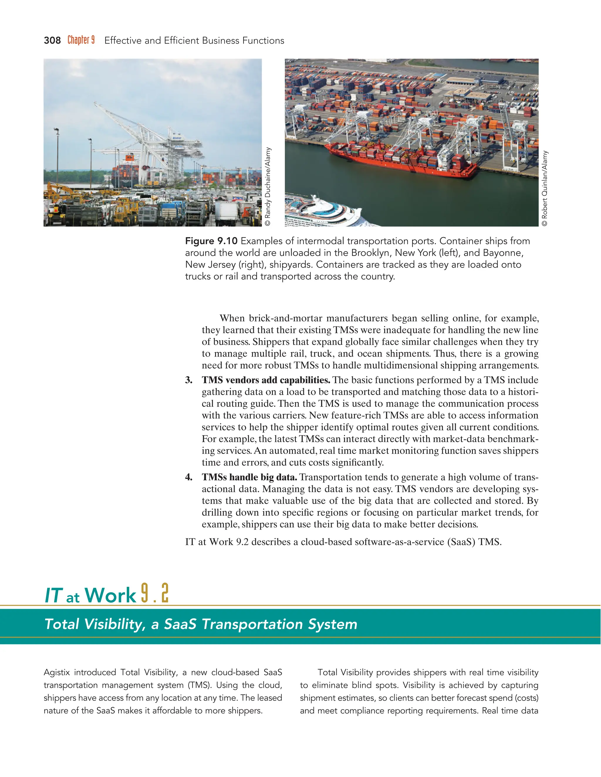 308 Chapter 9 Effective and Efficient Business Functions
When brick-and-mortar manufacturers began selling online, for example,
they learned that their existing TMSs were inadequate for handling the new line
of business. Shippers that expand globally face similar challenges when they try
to manage multiple rail, truck, and ocean shipments. Thus, there is a growing
need for more robust TMSs to handle multidimensional shipping arrangements.
3. TMS vendors add capabilities. The basic functions performed by a TMS include
gathering data on a load to be transported and matching those data to a histori-
cal routing guide. Then the TMS is used to manage the communication process
with the various carriers. New feature-rich TMSs are able to access information
services to help the shipper identify optimal routes given all current conditions.
For example, the latest TMSs can interact directly with market-data benchmark-
ing services.An automated, real time market monitoring function saves shippers
time and errors, and cuts costs significantly.
4. TMSs handle big data. Transportation tends to generate a high volume of trans-
actional data. Managing the data is not easy. TMS vendors are developing sys-
tems that make valuable use of the big data that are collected and stored. By
drilling down into specific regions or focusing on particular market trends, for
example, shippers can use their big data to make better decisions.
IT at Work 9.2 describes a cloud-based software-as-a-service (SaaS) TMS.
Figure 9.10 Examples of intermodal transportation ports. Container ships from
around the world are unloaded in the Brooklyn, New York (left), and Bayonne,
New Jersey (right), shipyards. Containers are tracked as they are loaded onto
trucks or rail and transported across the country.
Agistix introduced Total Visibility, a new cloud-based SaaS
transportation management system (TMS). Using the cloud,
shippers have access from any location at any time. The leased
nature of the SaaS makes it affordable to more shippers.
Total Visibility provides shippers with real time visibility
to eliminate blind spots. Visibility is achieved by capturing
shipment estimates, so clients can better forecast spend (costs)
and meet compliance reporting requirements. Real time data
IT at Work 9.2
Total Visibility, a SaaS Transportation System
©
Randy
Duchaine/Alamy
©
Robert
Quinlan/Alamy
 