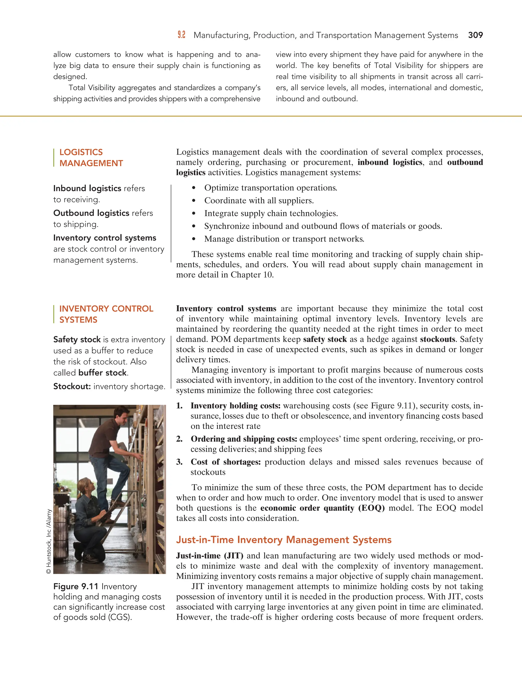 9.2 Manufacturing, Production, and Transportation Management Systems 309
allow customers to know what is happening and to ana-
lyze big data to ensure their supply chain is functioning as
designed.
Total Visibility aggregates and standardizes a company’s
shipping activities and provides shippers with a comprehensive
view into every shipment they have paid for anywhere in the
world. The key benefits of Total Visibility for shippers are
real time visibility to all shipments in transit across all carri-
ers, all service levels, all modes, international and domestic,
inbound and outbound.
LOGISTICS
MANAGEMENT
Logistics management deals with the coordination of several complex processes,
namely ordering, purchasing or procurement, inbound logistics, and outbound
logistics activities. Logistics management systems:
• Optimize transportation operations.
• Coordinate with all suppliers.
• Integrate supply chain technologies.
• Synchronize inbound and outbound flows of materials or goods.
• Manage distribution or transport networks.
These systems enable real time monitoring and tracking of supply chain ship-
ments, schedules, and orders. You will read about supply chain management in
more detail in Chapter 10.
Inbound logistics refers
to receiving.
Outbound logistics refers
to shipping.
Inventory control systems
are stock control or inventory
management systems.
Safety stock is extra inventory
used as a buffer to reduce
the risk of stockout. Also
called buffer stock.
Stockout: inventory shortage.
INVENTORY CONTROL
SYSTEMS
Inventory control systems are important because they minimize the total cost
of inventory while maintaining optimal inventory levels. Inventory levels are
maintained by reordering the quantity needed at the right times in order to meet
demand. POM departments keep safety stock as a hedge against stockouts. Safety
stock is needed in case of unexpected events, such as spikes in demand or longer
delivery times.
Managing inventory is important to profit margins because of numerous costs
associated with inventory, in addition to the cost of the inventory. Inventory control
systems minimize the following three cost categories:
1. Inventory holding costs: warehousing costs (see Figure 9.11), security costs, in-
surance, losses due to theft or obsolescence, and inventory financing costs based
on the interest rate
2. Ordering and shipping costs: employees’ time spent ordering, receiving, or pro-
cessing deliveries; and shipping fees
3. Cost of shortages: production delays and missed sales revenues because of
stockouts
To minimize the sum of these three costs, the POM department has to decide
when to order and how much to order. One inventory model that is used to answer
both questions is the economic order quantity (EOQ) model. The EOQ model
takes all costs into consideration.
Just-in-Time Inventory Management Systems
Just-in-time (JIT) and lean manufacturing are two widely used methods or mod-
els to minimize waste and deal with the complexity of inventory management.
Minimizing inventory costs remains a major objective of supply chain management.
JIT inventory management attempts to minimize holding costs by not taking
possession of inventory until it is needed in the production process. With JIT, costs
associated with carrying large inventories at any given point in time are eliminated.
However, the trade-off is higher ordering costs because of more frequent orders.
Figure 9.11 Inventory
holding and managing costs
can significantly increase cost
of goods sold (CGS).
©
Huntstock,
Inc
/Alamy
 