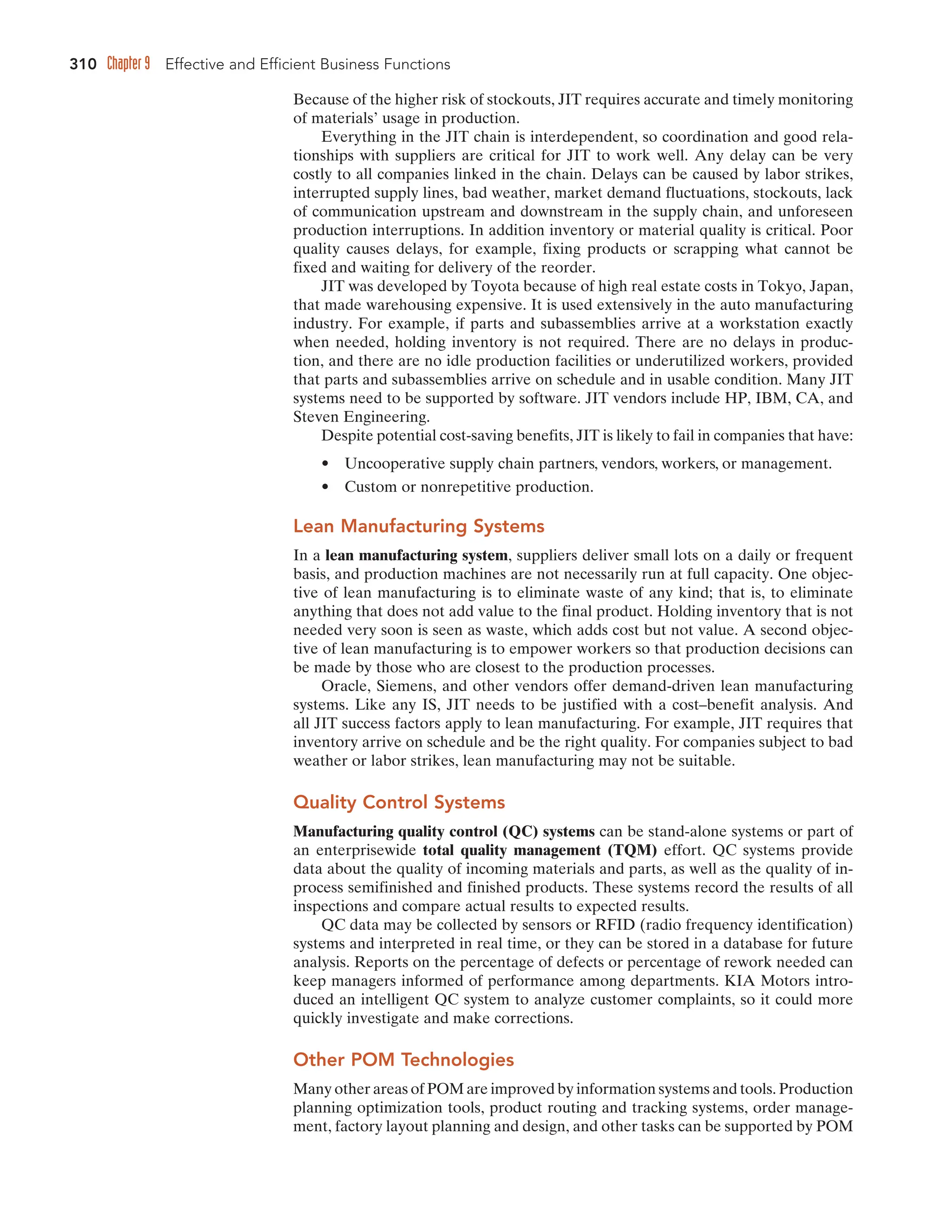 310 Chapter 9 Effective and Efficient Business Functions
Because of the higher risk of stockouts, JIT requires accurate and timely monitoring
of materials’ usage in production.
Everything in the JIT chain is interdependent, so coordination and good rela-
tionships with suppliers are critical for JIT to work well. Any delay can be very
costly to all companies linked in the chain. Delays can be caused by labor strikes,
interrupted supply lines, bad weather, market demand fluctuations, stockouts, lack
of communication upstream and downstream in the supply chain, and unforeseen
production interruptions. In addition inventory or material quality is critical. Poor
quality causes delays, for example, fixing products or scrapping what cannot be
fixed and waiting for delivery of the reorder.
JIT was developed by Toyota because of high real estate costs in Tokyo, Japan,
that made warehousing expensive. It is used extensively in the auto manufacturing
industry. For example, if parts and subassemblies arrive at a workstation exactly
when needed, holding inventory is not required. There are no delays in produc-
tion, and there are no idle production facilities or underutilized workers, provided
that parts and subassemblies arrive on schedule and in usable condition. Many JIT
systems need to be supported by software. JIT vendors include HP, IBM, CA, and
Steven Engineering.
Despite potential cost-saving benefits, JIT is likely to fail in companies that have:
• Uncooperative supply chain partners, vendors, workers, or management.
• Custom or nonrepetitive production.
Lean Manufacturing Systems
In a lean manufacturing system, suppliers deliver small lots on a daily or frequent
basis, and production machines are not necessarily run at full capacity. One objec-
tive of lean manufacturing is to eliminate waste of any kind; that is, to eliminate
anything that does not add value to the final product. Holding inventory that is not
needed very soon is seen as waste, which adds cost but not value. A second objec-
tive of lean manufacturing is to empower workers so that production decisions can
be made by those who are closest to the production processes.
Oracle, Siemens, and other vendors offer demand-driven lean manufacturing
systems. Like any IS, JIT needs to be justified with a cost–benefit analysis. And
all JIT success factors apply to lean manufacturing. For example, JIT requires that
inventory arrive on schedule and be the right quality. For companies subject to bad
weather or labor strikes, lean manufacturing may not be suitable.
Quality Control Systems
Manufacturing quality control (QC) systems can be stand-alone systems or part of
an enterprisewide total quality management (TQM) effort. QC systems provide
data about the quality of incoming materials and parts, as well as the quality of in-
process semifinished and finished products. These systems record the results of all
inspections and compare actual results to expected results.
QC data may be collected by sensors or RFID (radio frequency identification)
systems and interpreted in real time, or they can be stored in a database for future
analysis. Reports on the percentage of defects or percentage of rework needed can
keep managers informed of performance among departments. KIA Motors intro-
duced an intelligent QC system to analyze customer complaints, so it could more
quickly investigate and make corrections.
Other POM Technologies
Many other areas of POM are improved by information systems and tools. Production
planning optimization tools, product routing and tracking systems, order manage-
ment, factory layout planning and design, and other tasks can be supported by POM
 