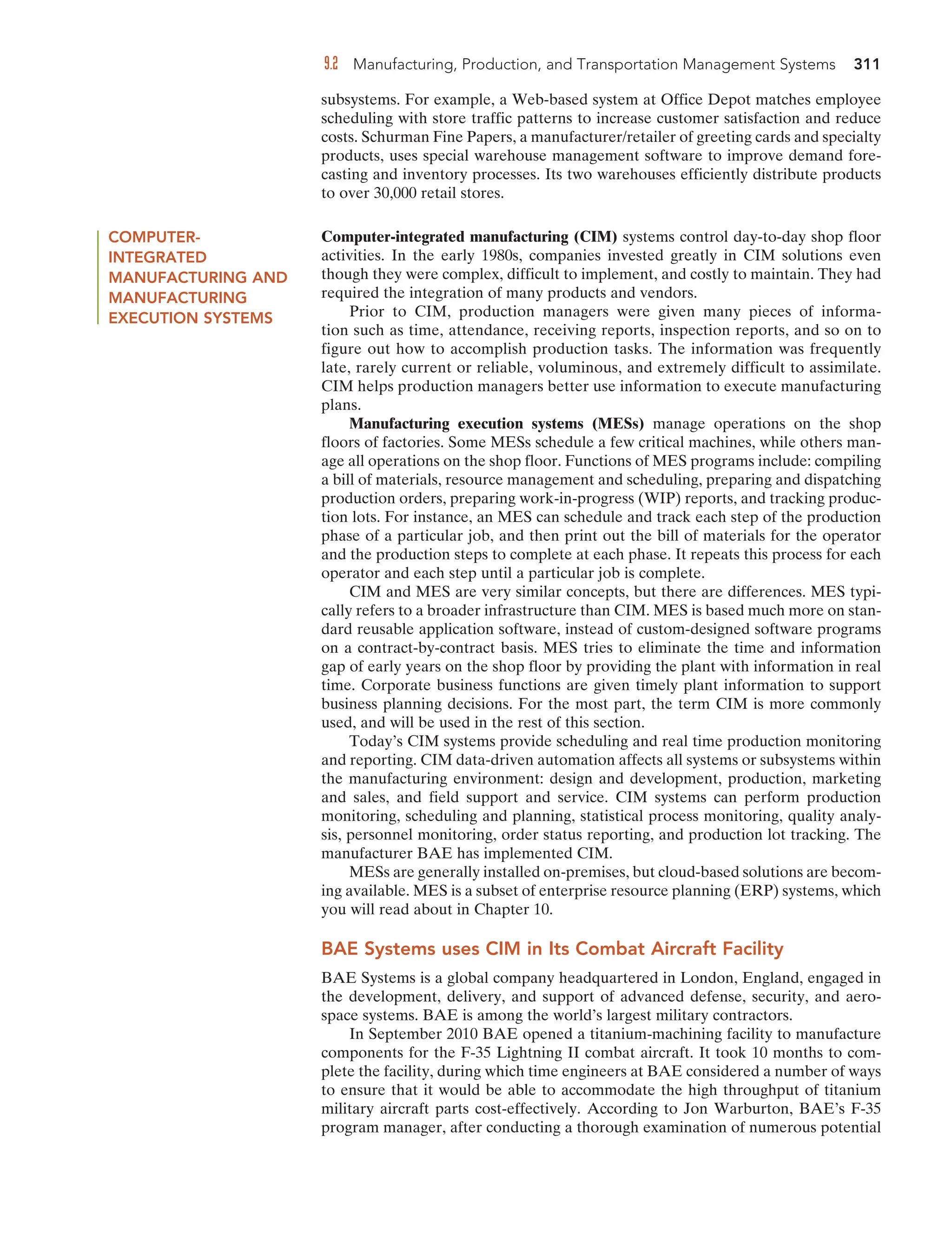 9.2 Manufacturing, Production, and Transportation Management Systems 311
subsystems. For example, a Web-based system at Office Depot matches employee
scheduling with store traffic patterns to increase customer satisfaction and reduce
costs. Schurman Fine Papers, a manufacturer/retailer of greeting cards and specialty
products, uses special warehouse management software to improve demand fore-
casting and inventory processes. Its two warehouses efficiently distribute products
to over 30,000 retail stores.
COMPUTER-
INTEGRATED
MANUFACTURING AND
MANUFACTURING
EXECUTION SYSTEMS
Computer-integrated manufacturing (CIM) systems control day-to-day shop floor
activities. In the early 1980s, companies invested greatly in CIM solutions even
though they were complex, difficult to implement, and costly to maintain. They had
required the integration of many products and vendors.
Prior to CIM, production managers were given many pieces of informa-
tion such as time, attendance, receiving reports, inspection reports, and so on to
figure out how to accomplish production tasks. The information was frequently
late, rarely current or reliable, voluminous, and extremely difficult to assimilate.
CIM helps production managers better use information to execute manufacturing
plans.
Manufacturing execution systems (MESs) manage operations on the shop
floors of factories. Some MESs schedule a few critical machines, while others man-
age all operations on the shop floor. Functions of MES programs include: compiling
a bill of materials, resource management and scheduling, preparing and dispatching
production orders, preparing work-in-progress (WIP) reports, and tracking produc-
tion lots. For instance, an MES can schedule and track each step of the production
phase of a particular job, and then print out the bill of materials for the operator
and the production steps to complete at each phase. It repeats this process for each
operator and each step until a particular job is complete.
CIM and MES are very similar concepts, but there are differences. MES typi-
cally refers to a broader infrastructure than CIM. MES is based much more on stan-
dard reusable application software, instead of custom-designed software programs
on a contract-by-contract basis. MES tries to eliminate the time and information
gap of early years on the shop floor by providing the plant with information in real
time. Corporate business functions are given timely plant information to support
business planning decisions. For the most part, the term CIM is more commonly
used, and will be used in the rest of this section.
Today’s CIM systems provide scheduling and real time production monitoring
and reporting. CIM data-driven automation affects all systems or subsystems within
the manufacturing environment: design and development, production, marketing
and sales, and field support and service. CIM systems can perform production
monitoring, scheduling and planning, statistical process monitoring, quality analy-
sis, personnel monitoring, order status reporting, and production lot tracking. The
manufacturer BAE has implemented CIM.
MESs are generally installed on-premises, but cloud-based solutions are becom-
ing available. MES is a subset of enterprise resource planning (ERP) systems, which
you will read about in Chapter 10.
BAE Systems uses CIM in Its Combat Aircraft Facility
BAE Systems is a global company headquartered in London, England, engaged in
the development, delivery, and support of advanced defense, security, and aero-
space systems. BAE is among the world’s largest military contractors.
In September 2010 BAE opened a titanium-machining facility to manufacture
components for the F-35 Lightning II combat aircraft. It took 10 months to com-
plete the facility, during which time engineers at BAE considered a number of ways
to ensure that it would be able to accommodate the high throughput of titanium
military aircraft parts cost-effectively. According to Jon Warburton, BAE’s F-35
program manager, after conducting a thorough examination of numerous potential
 