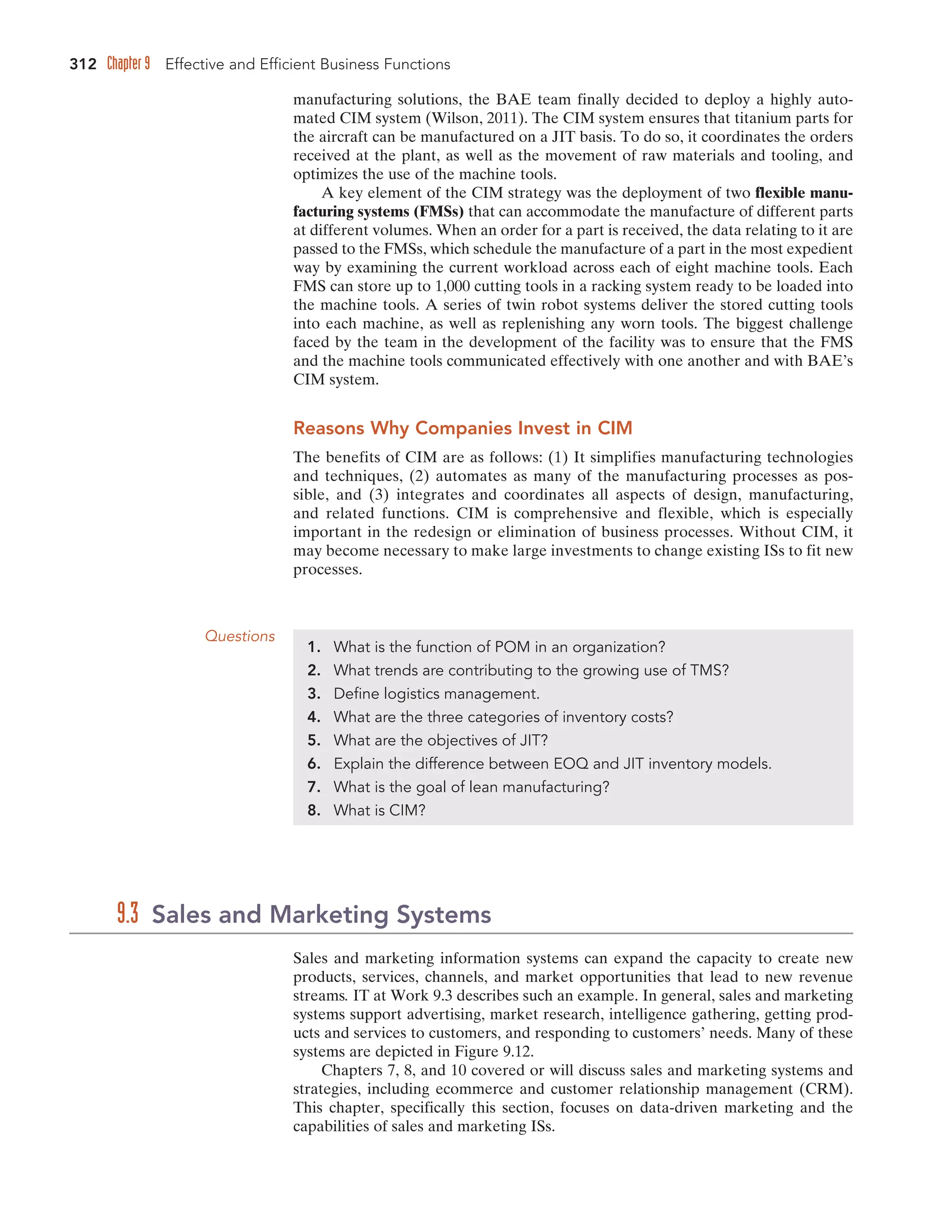 312 Chapter 9 Effective and Efficient Business Functions
manufacturing solutions, the BAE team finally decided to deploy a highly auto-
mated CIM system (Wilson, 2011). The CIM system ensures that titanium parts for
the aircraft can be manufactured on a JIT basis. To do so, it coordinates the orders
received at the plant, as well as the movement of raw materials and tooling, and
optimizes the use of the machine tools.
A key element of the CIM strategy was the deployment of two flexible manu-
facturing systems (FMSs) that can accommodate the manufacture of different parts
at different volumes. When an order for a part is received, the data relating to it are
passed to the FMSs, which schedule the manufacture of a part in the most expedient
way by examining the current workload across each of eight machine tools. Each
FMS can store up to 1,000 cutting tools in a racking system ready to be loaded into
the machine tools. A series of twin robot systems deliver the stored cutting tools
into each machine, as well as replenishing any worn tools. The biggest challenge
faced by the team in the development of the facility was to ensure that the FMS
and the machine tools communicated effectively with one another and with BAE’s
CIM system.
Reasons Why Companies Invest in CIM
The benefits of CIM are as follows: (1) It simplifies manufacturing technologies
and techniques, (2) automates as many of the manufacturing processes as pos-
sible, and (3) integrates and coordinates all aspects of design, manufacturing,
and related functions. CIM is comprehensive and flexible, which is especially
important in the redesign or elimination of business processes. Without CIM, it
may become necessary to make large investments to change existing ISs to fit new
processes.
Questions
1. What is the function of POM in an organization?
2. What trends are contributing to the growing use of TMS?
3. Define logistics management.
4. What are the three categories of inventory costs?
5. What are the objectives of JIT?
6. Explain the difference between EOQ and JIT inventory models.
7. What is the goal of lean manufacturing?
8. What is CIM?
Sales and marketing information systems can expand the capacity to create new
products, services, channels, and market opportunities that lead to new revenue
streams. IT at Work 9.3 describes such an example. In general, sales and marketing
systems support advertising, market research, intelligence gathering, getting prod-
ucts and services to customers, and responding to customers’ needs. Many of these
systems are depicted in Figure 9.12.
Chapters 7, 8, and 10 covered or will discuss sales and marketing systems and
strategies, including ecommerce and customer relationship management (CRM).
This chapter, specifically this section, focuses on data-driven marketing and the
capabilities of sales and marketing ISs.
9.3 Sales and Marketing Systems
 