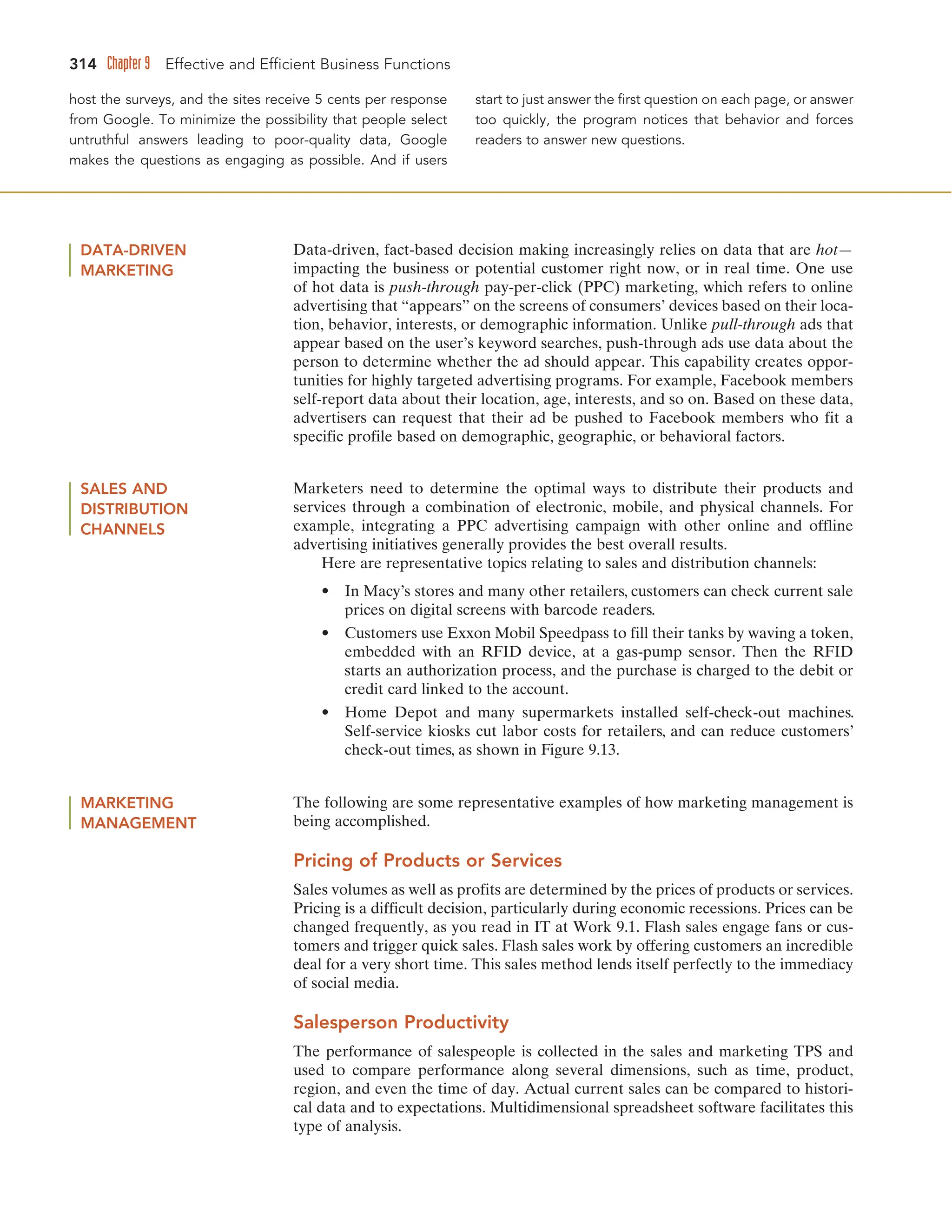 314 Chapter 9 Effective and Efficient Business Functions
host the surveys, and the sites receive 5 cents per response
from Google. To minimize the possibility that people select
untruthful answers leading to poor-quality data, Google
makes the questions as engaging as possible. And if users
start to just answer the first question on each page, or answer
too quickly, the program notices that behavior and forces
readers to answer new questions.
DATA-DRIVEN
MARKETING
Data-driven, fact-based decision making increasingly relies on data that are hot—
impacting the business or potential customer right now, or in real time. One use
of hot data is push-through pay-per-click (PPC) marketing, which refers to online
advertising that “appears” on the screens of consumers’ devices based on their loca-
tion, behavior, interests, or demographic information. Unlike pull-through ads that
appear based on the user’s keyword searches, push-through ads use data about the
person to determine whether the ad should appear. This capability creates oppor-
tunities for highly targeted advertising programs. For example, Facebook members
self-report data about their location, age, interests, and so on. Based on these data,
advertisers can request that their ad be pushed to Facebook members who fit a
specific profile based on demographic, geographic, or behavioral factors.
MARKETING
MANAGEMENT
The following are some representative examples of how marketing management is
being accomplished.
Pricing of Products or Services
Sales volumes as well as profits are determined by the prices of products or services.
Pricing is a difficult decision, particularly during economic recessions. Prices can be
changed frequently, as you read in IT at Work 9.1. Flash sales engage fans or cus-
tomers and trigger quick sales. Flash sales work by offering customers an incredible
deal for a very short time. This sales method lends itself perfectly to the immediacy
of social media.
Salesperson Productivity
The performance of salespeople is collected in the sales and marketing TPS and
used to compare performance along several dimensions, such as time, product,
region, and even the time of day. Actual current sales can be compared to histori-
cal data and to expectations. Multidimensional spreadsheet software facilitates this
type of analysis.
SALES AND
DISTRIBUTION
CHANNELS
Marketers need to determine the optimal ways to distribute their products and
services through a combination of electronic, mobile, and physical channels. For
example, integrating a PPC advertising campaign with other online and offline
advertising initiatives generally provides the best overall results.
Here are representative topics relating to sales and distribution channels:
• In Macy’s stores and many other retailers, customers can check current sale
prices on digital screens with barcode readers.
• Customers use Exxon Mobil Speedpass to fill their tanks by waving a token,
embedded with an RFID device, at a gas-pump sensor. Then the RFID
starts an authorization process, and the purchase is charged to the debit or
credit card linked to the account.
• Home Depot and many supermarkets installed self-check-out machines.
Self-service kiosks cut labor costs for retailers, and can reduce customers’
check-out times, as shown in Figure 9.13.
 