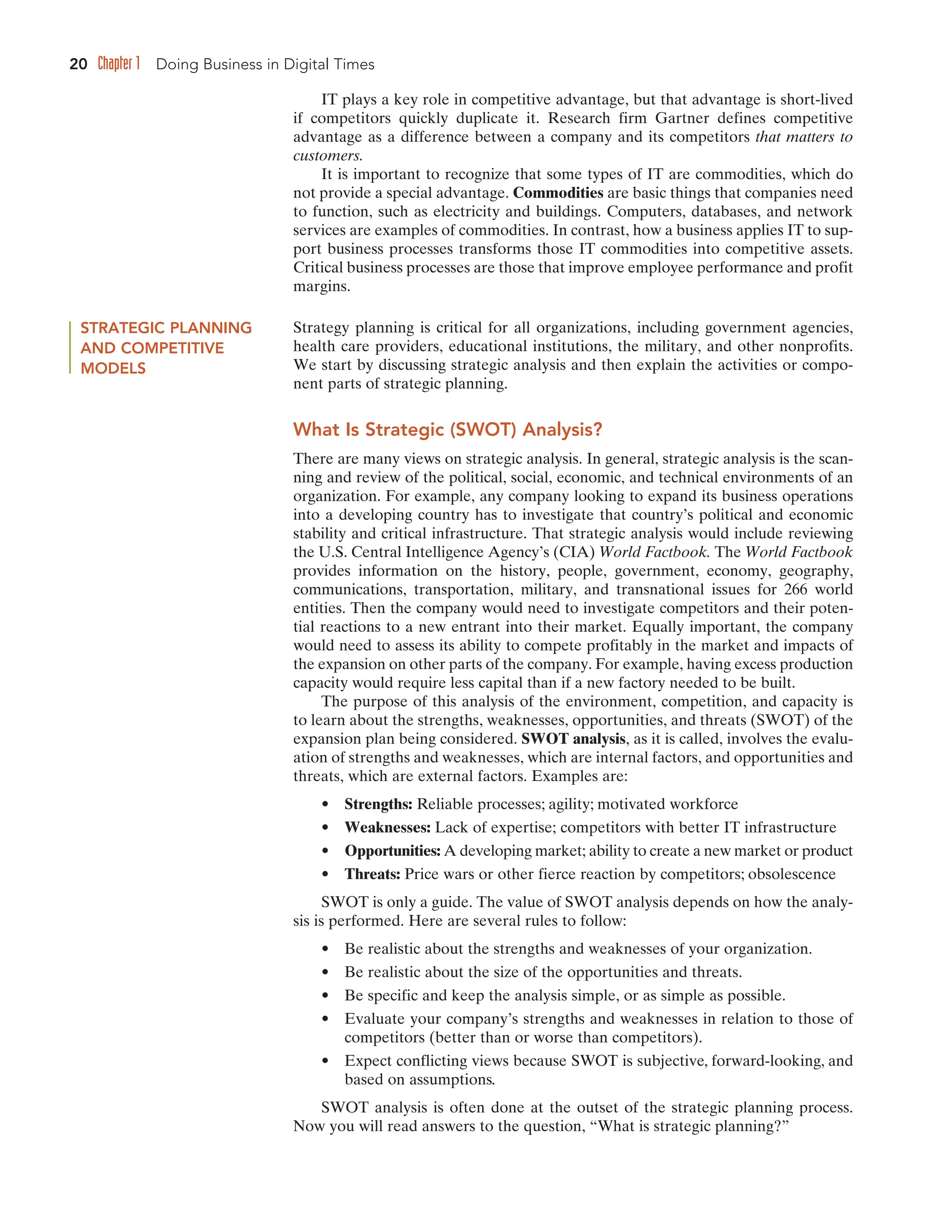 20 Chapter 1 Doing Business in Digital Times
IT plays a key role in competitive advantage, but that advantage is short-lived
if competitors quickly duplicate it. Research firm Gartner defines competitive
advantage as a difference between a company and its competitors that matters to
customers.
It is important to recognize that some types of IT are commodities, which do
not provide a special advantage. Commodities are basic things that companies need
to function, such as electricity and buildings. Computers, databases, and network
services are examples of commodities. In contrast, how a business applies IT to sup-
port business processes transforms those IT commodities into competitive assets.
Critical business processes are those that improve employee performance and profit
margins.
STRATEGIC PLANNING
AND COMPETITIVE
MODELS
Strategy planning is critical for all organizations, including government agencies,
health care providers, educational institutions, the military, and other nonprofits.
We start by discussing strategic analysis and then explain the activities or compo-
nent parts of strategic planning.
What Is Strategic (SWOT) Analysis?
There are many views on strategic analysis. In general, strategic analysis is the scan-
ning and review of the political, social, economic, and technical environments of an
organization. For example, any company looking to expand its business operations
into a developing country has to investigate that country’s political and economic
stability and critical infrastructure. That strategic analysis would include reviewing
the U.S. Central Intelligence Agency’s (CIA) World Factbook. The World Factbook
provides information on the history, people, government, economy, geography,
communications, transportation, military, and transnational issues for 266 world
entities. Then the company would need to investigate competitors and their poten-
tial reactions to a new entrant into their market. Equally important, the company
would need to assess its ability to compete profitably in the market and impacts of
the expansion on other parts of the company. For example, having excess production
capacity would require less capital than if a new factory needed to be built.
The purpose of this analysis of the environment, competition, and capacity is
to learn about the strengths, weaknesses, opportunities, and threats (SWOT) of the
expansion plan being considered. SWOT analysis, as it is called, involves the evalu-
ation of strengths and weaknesses, which are internal factors, and opportunities and
threats, which are external factors. Examples are:
• Strengths: Reliable processes; agility; motivated workforce
• Weaknesses: Lack of expertise; competitors with better IT infrastructure
• Opportunities: A developing market; ability to create a new market or product
• Threats: Price wars or other fierce reaction by competitors; obsolescence
SWOT is only a guide. The value of SWOT analysis depends on how the analy-
sis is performed. Here are several rules to follow:
• Be realistic about the strengths and weaknesses of your organization.
• Be realistic about the size of the opportunities and threats.
• Be specific and keep the analysis simple, or as simple as possible.
• Evaluate your company’s strengths and weaknesses in relation to those of
competitors (better than or worse than competitors).
• Expect conflicting views because SWOT is subjective, forward-looking, and
based on assumptions.
SWOT analysis is often done at the outset of the strategic planning process.
Now you will read answers to the question, “What is strategic planning?”
 