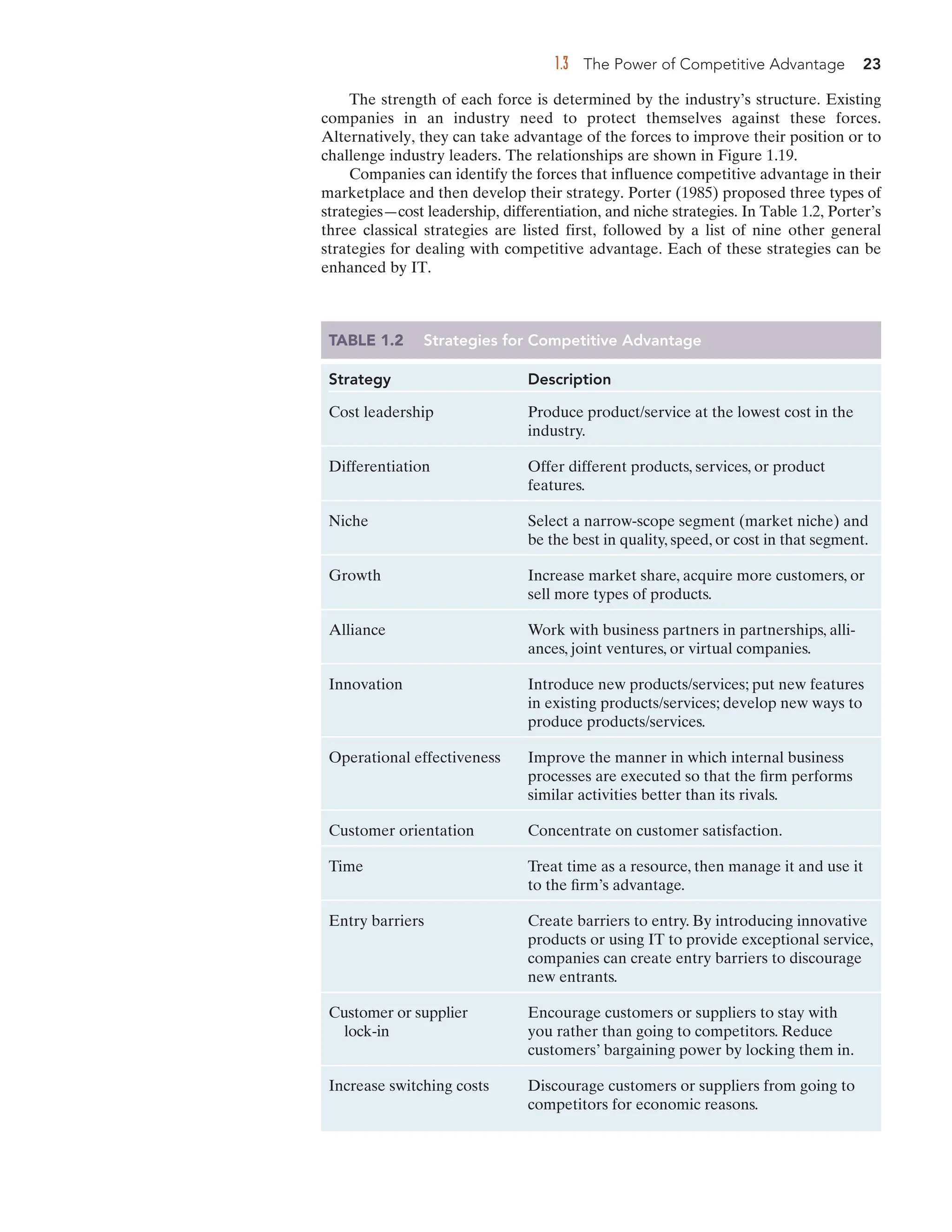 1.3 The Power of Competitive Advantage 23
The strength of each force is determined by the industry’s structure. Existing
companies in an industry need to protect themselves against these forces.
Alternatively, they can take advantage of the forces to improve their position or to
challenge industry leaders. The relationships are shown in Figure 1.19.
Companies can identify the forces that influence competitive advantage in their
marketplace and then develop their strategy. Porter (1985) proposed three types of
strategies—cost leadership, differentiation, and niche strategies. In Table 1.2, Porter’s
three classical strategies are listed first, followed by a list of nine other general
strategies for dealing with competitive advantage. Each of these strategies can be
enhanced by IT.
TABLE 1.2 Strategies for Competitive Advantage
Strategy Description
Cost leadership Produce product/service at the lowest cost in the
industry.
Differentiation Offer different products, services, or product
features.
Niche Select a narrow-scope segment (market niche) and
be the best in quality, speed, or cost in that segment.
Growth Increase market share, acquire more customers, or
sell more types of products.
Alliance Work with business partners in partnerships, alli-
ances, joint ventures, or virtual companies.
Innovation Introduce new products/services; put new features
in existing products/services; develop new ways to
produce products/services.
Operational effectiveness Improve the manner in which internal business
processes are executed so that the firm performs
similar activities better than its rivals.
Customer orientation Concentrate on customer satisfaction.
Time Treat time as a resource, then manage it and use it
to the firm’s advantage.
Entry barriers Create barriers to entry. By introducing innovative
products or using IT to provide exceptional service,
companies can create entry barriers to discourage
new entrants.
Customer or supplier Encourage customers or suppliers to stay with
lock-in you rather than going to competitors. Reduce
customers’ bargaining power by locking them in.
Increase switching costs Discourage customers or suppliers from going to
competitors for economic reasons.
 