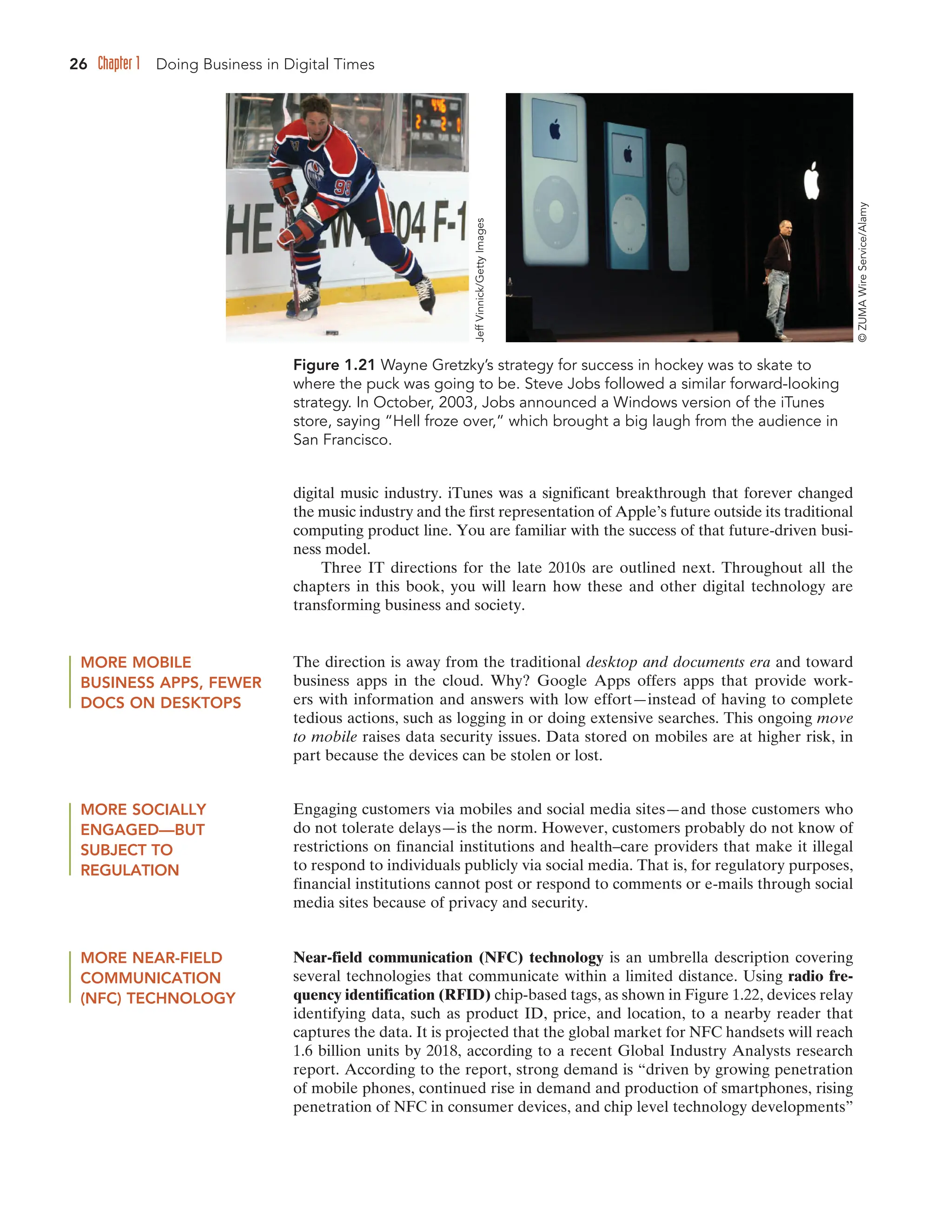 26 Chapter 1 Doing Business in Digital Times
digital music industry. iTunes was a significant breakthrough that forever changed
the music industry and the first representation of Apple’s future outside its traditional
computing product line. You are familiar with the success of that future-driven busi-
ness model.
Three IT directions for the late 2010s are outlined next. Throughout all the
chapters in this book, you will learn how these and other digital technology are
transforming business and society.
Figure 1.21 Wayne Gretzky’s strategy for success in hockey was to skate to
where the puck was going to be. Steve Jobs followed a similar forward-looking
strategy. In October, 2003, Jobs announced a Windows version of the iTunes
store, saying “Hell froze over,” which brought a big laugh from the audience in
San Francisco.
MORE MOBILE
BUSINESS APPS, FEWER
DOCS ON DESKTOPS
The direction is away from the traditional desktop and documents era and toward
business apps in the cloud. Why? Google Apps offers apps that provide work-
ers with information and answers with low effort—instead of having to complete
tedious actions, such as logging in or doing extensive searches. This ongoing move
to mobile raises data security issues. Data stored on mobiles are at higher risk, in
part because the devices can be stolen or lost.
MORE SOCIALLY
ENGAGED—BUT
SUBJECT TO
REGULATION
Engaging customers via mobiles and social media sites—and those customers who
do not tolerate delays—is the norm. However, customers probably do not know of
restrictions on financial institutions and health–care providers that make it illegal
to respond to individuals publicly via social media. That is, for regulatory purposes,
financial institutions cannot post or respond to comments or e-mails through social
media sites because of privacy and security.
MORE NEAR-FIELD
COMMUNICATION
(NFC) TECHNOLOGY
Near-field communication (NFC) technology is an umbrella description covering
several technologies that communicate within a limited distance. Using radio fre-
quency identification (RFID) chip-based tags, as shown in Figure 1.22, devices relay
identifying data, such as product ID, price, and location, to a nearby reader that
captures the data. It is projected that the global market for NFC handsets will reach
1.6 billion units by 2018, according to a recent Global Industry Analysts research
report. According to the report, strong demand is “driven by growing penetration
of mobile phones, continued rise in demand and production of smartphones, rising
penetration of NFC in consumer devices, and chip level technology developments”
©
ZUMA
Wire
Service/Alamy
Jeff
Vinnick/Getty
Images
 