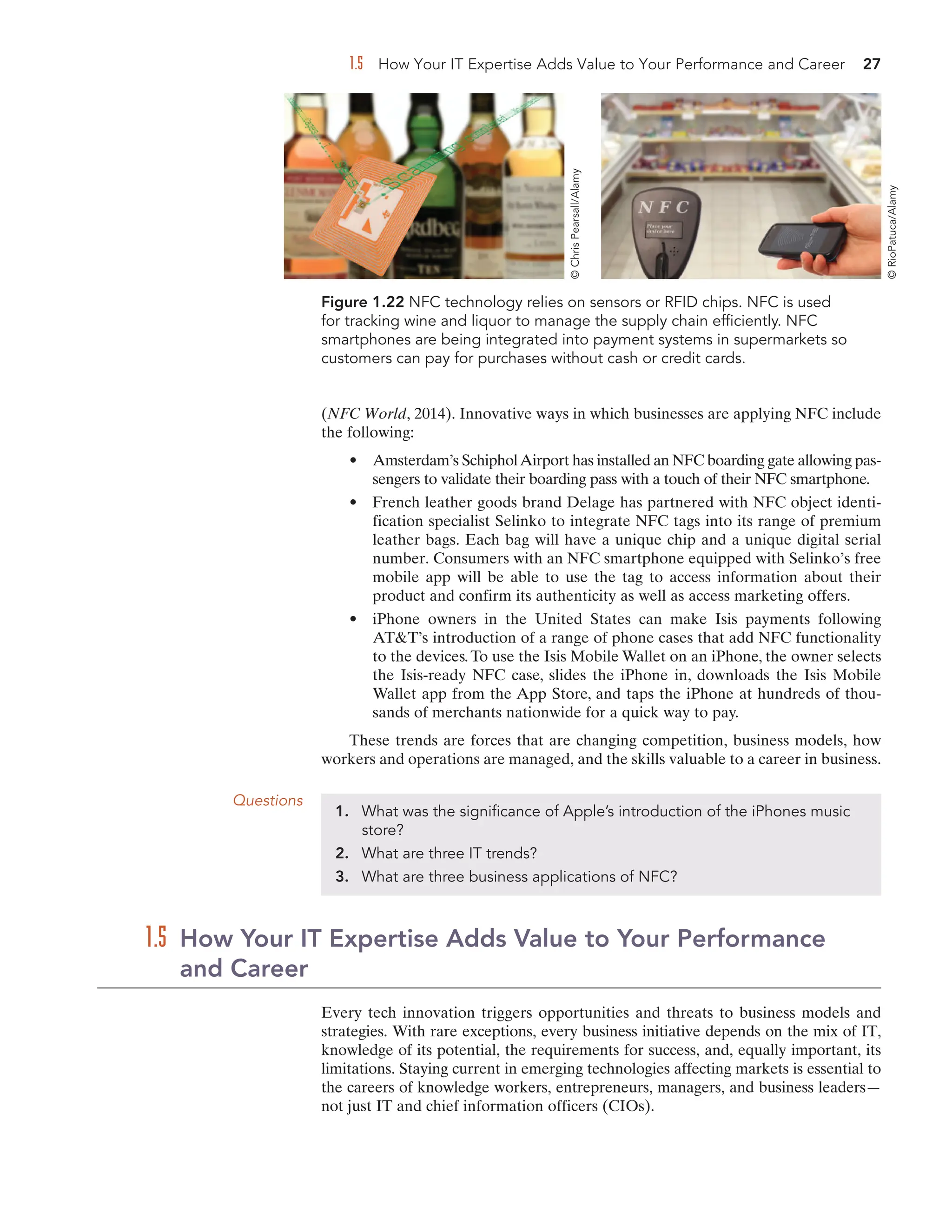 1.5 How Your IT Expertise Adds Value to Your Performance and Career 27
(NFC World, 2014). Innovative ways in which businesses are applying NFC include
the following:
• Amsterdam’s SchipholAirport has installed an NFC boarding gate allowing pas-
sengers to validate their boarding pass with a touch of their NFC smartphone.
• French leather goods brand Delage has partnered with NFC object identi-
fication specialist Selinko to integrate NFC tags into its range of premium
leather bags. Each bag will have a unique chip and a unique digital serial
number. Consumers with an NFC smartphone equipped with Selinko’s free
mobile app will be able to use the tag to access information about their
product and confirm its authenticity as well as access marketing offers.
• iPhone owners in the United States can make Isis payments following
ATT’s introduction of a range of phone cases that add NFC functionality
to the devices.To use the Isis Mobile Wallet on an iPhone, the owner selects
the Isis-ready NFC case, slides the iPhone in, downloads the Isis Mobile
Wallet app from the App Store, and taps the iPhone at hundreds of thou-
sands of merchants nationwide for a quick way to pay.
These trends are forces that are changing competition, business models, how
workers and operations are managed, and the skills valuable to a career in business.
Figure 1.22 NFC technology relies on sensors or RFID chips. NFC is used
for tracking wine and liquor to manage the supply chain efficiently. NFC
smartphones are being integrated into payment systems in supermarkets so
customers can pay for purchases without cash or credit cards.
Questions
1. What was the significance of Apple’s introduction of the iPhones music
store?
2. What are three IT trends?
3. What are three business applications of NFC?
Every tech innovation triggers opportunities and threats to business models and
strategies. With rare exceptions, every business initiative depends on the mix of IT,
knowledge of its potential, the requirements for success, and, equally important, its
limitations. Staying current in emerging technologies affecting markets is essential to
the careers of knowledge workers, entrepreneurs, managers, and business leaders—
not just IT and chief information officers (CIOs).
1.5 How Your IT Expertise Adds Value to Your Performance
and Career
©
Chris
Pearsall/Alamy
©
RioPatuca/Alamy
 