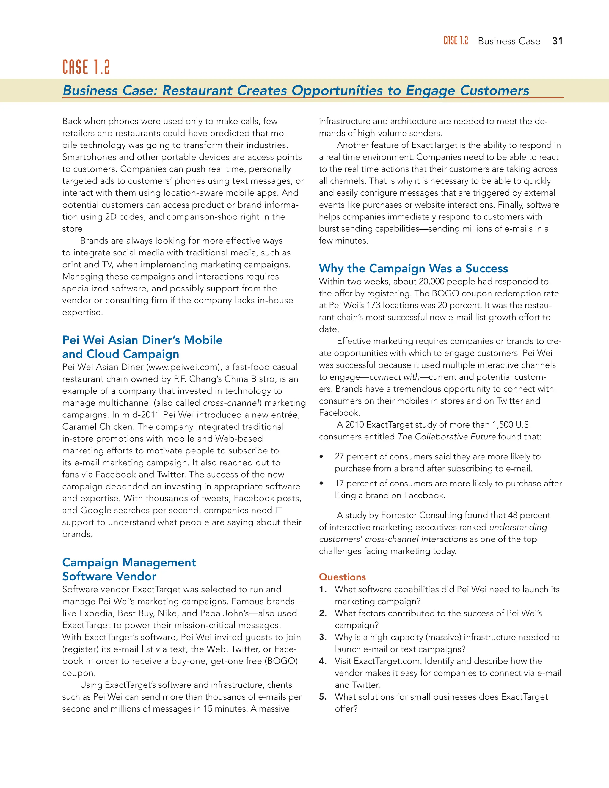 CASE 1.2 Business Case 31
CASE 1.2
Business Case: Restaurant Creates Opportunities to Engage Customers
Back when phones were used only to make calls, few
retailers and restaurants could have predicted that mo-
bile technology was going to transform their industries.
Smartphones and other portable devices are access points
to customers. Companies can push real time, personally
targeted ads to customers’ phones using text messages, or
interact with them using location-aware mobile apps. And
potential customers can access product or brand informa-
tion using 2D codes, and comparison-shop right in the
store.
Brands are always looking for more effective ways
to integrate social media with traditional media, such as
print and TV, when implementing marketing campaigns.
Managing these campaigns and interactions requires
specialized software, and possibly support from the
vendor or consulting firm if the company lacks in-house
expertise.
Pei Wei Asian Diner’s Mobile
and Cloud Campaign
Pei Wei Asian Diner (www.peiwei.com), a fast-food casual
restaurant chain owned by P.F. Chang’s China Bistro, is an
example of a company that invested in technology to
manage multichannel (also called cross-channel) marketing
campaigns. In mid-2011 Pei Wei introduced a new entrée,
Caramel Chicken. The company integrated traditional
in-store promotions with mobile and Web-based
marketing efforts to motivate people to subscribe to
its e-mail marketing campaign. It also reached out to
fans via Facebook and Twitter. The success of the new
campaign depended on investing in appropriate software
and expertise. With thousands of tweets, Facebook posts,
and Google searches per second, companies need IT
support to understand what people are saying about their
brands.
Campaign Management
Software Vendor
Software vendor ExactTarget was selected to run and
manage Pei Wei’s marketing campaigns. Famous brands—
like Expedia, Best Buy, Nike, and Papa John’s—also used
ExactTarget to power their mission-critical messages.
With ExactTarget’s software, Pei Wei invited guests to join
(register) its e-mail list via text, the Web, Twitter, or Face-
book in order to receive a buy-one, get-one free (BOGO)
coupon.
Using ExactTarget’s software and infrastructure, clients
such as Pei Wei can send more than thousands of e-mails per
second and millions of messages in 15 minutes. A massive
infrastructure and architecture are needed to meet the de-
mands of high-volume senders.
Another feature of ExactTarget is the ability to respond in
a real time environment. Companies need to be able to react
to the real time actions that their customers are taking across
all channels. That is why it is necessary to be able to quickly
and easily configure messages that are triggered by external
events like purchases or website interactions. Finally, software
helps companies immediately respond to customers with
burst sending capabilities—sending millions of e-mails in a
few minutes.
Why the Campaign Was a Success
Within two weeks, about 20,000 people had responded to
the offer by registering. The BOGO coupon redemption rate
at Pei Wei’s 173 locations was 20 percent. It was the restau-
rant chain’s most successful new e-mail list growth effort to
date.
Effective marketing requires companies or brands to cre-
ate opportunities with which to engage customers. Pei Wei
was successful because it used multiple interactive channels
to engage—connect with—current and potential custom-
ers. Brands have a tremendous opportunity to connect with
consumers on their mobiles in stores and on Twitter and
Facebook.
A 2010 ExactTarget study of more than 1,500 U.S.
consumers entitled The Collaborative Future found that:
• 27 percent of consumers said they are more likely to
purchase from a brand after subscribing to e-mail.
• 17 percent of consumers are more likely to purchase after
liking a brand on Facebook.
A study by Forrester Consulting found that 48 percent
of interactive marketing executives ranked understanding
customers’ cross-channel interactions as one of the top
challenges facing marketing today.
Questions
1. What software capabilities did Pei Wei need to launch its
marketing campaign?
2. What factors contributed to the success of Pei Wei’s
campaign?
3. Why is a high-capacity (massive) infrastructure needed to
launch e-mail or text campaigns?
4. Visit ExactTarget.com. Identify and describe how the
vendor makes it easy for companies to connect via e-mail
and Twitter.
5. What solutions for small businesses does ExactTarget
offer?
 