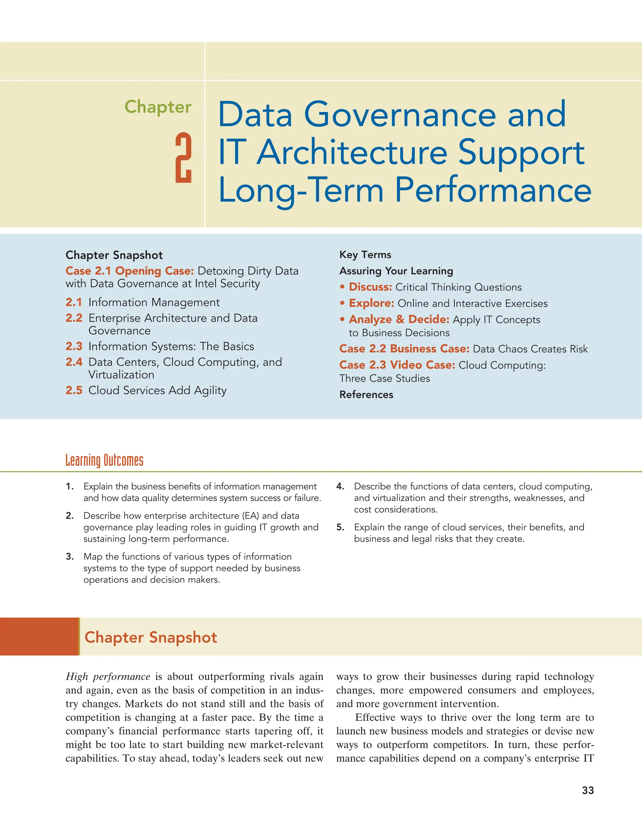 Chapter Snapshot
High performance is about outperforming rivals again
and again, even as the basis of competition in an indus-
try changes. Markets do not stand still and the basis of
competition is changing at a faster pace. By the time a
company’s financial performance starts tapering off, it
might be too late to start building new market-relevant
capabilities. To stay ahead, today’s leaders seek out new
ways to grow their businesses during rapid technology
changes, more empowered consumers and employees,
and more government intervention.
Effective ways to thrive over the long term are to
launch new business models and strategies or devise new
ways to outperform competitors. In turn, these perfor-
mance capabilities depend on a company’s enterprise IT
Data Governance and
IT Architecture Support
Long-Term Performance
2
Chapter
1. Explain the business benefits of information management
and how data quality determines system success or failure.
2. Describe how enterprise architecture (EA) and data
governance play leading roles in guiding IT growth and
sustaining long-term performance.
3. Map the functions of various types of information
systems to the type of support needed by business
operations and decision makers.
4. Describe the functions of data centers, cloud computing,
and virtualization and their strengths, weaknesses, and
cost considerations.
5. Explain the range of cloud services, their benefits, and
business and legal risks that they create.
Learning Outcomes
33
Chapter Snapshot
Case 2.1 Opening Case: Detoxing Dirty Data
with Data Governance at Intel Security
2.1 Information Management
2.2 Enterprise Architecture and Data
Governance
2.3 Information Systems: The Basics
2.4 Data Centers, Cloud Computing, and
Virtualization
2.5 Cloud Services Add Agility
Key Terms
Assuring Your Learning
• Discuss: Critical Thinking Questions
• Explore: Online and Interactive Exercises
• Analyze  Decide: Apply IT Concepts
to Business Decisions
Case 2.2 Business Case: Data Chaos Creates Risk
Case 2.3 Video Case: Cloud Computing:
Three Case Studies
References
 