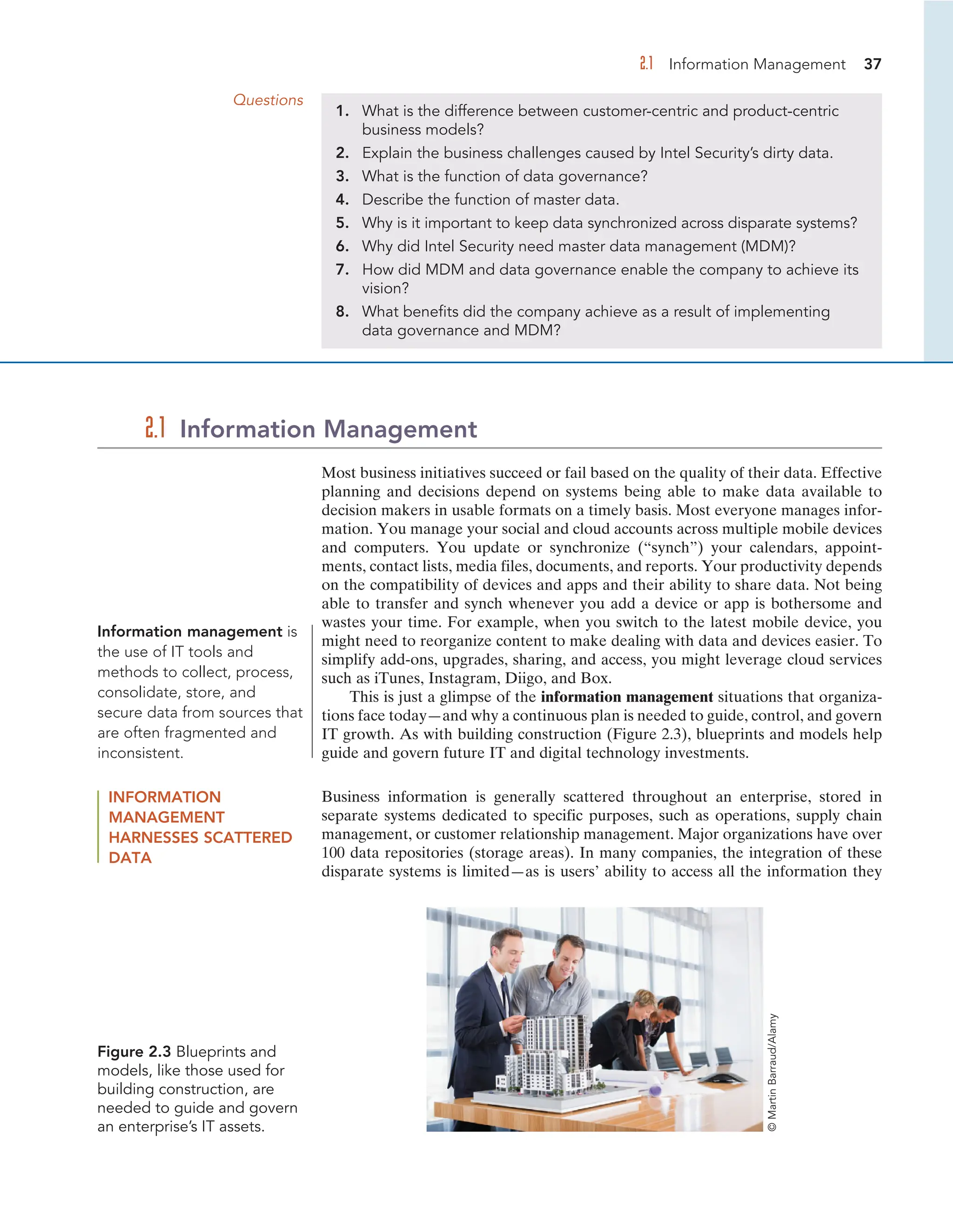 2.1 Information Management 37
Questions
1. What is the difference between customer-centric and product-centric
business models?
2. Explain the business challenges caused by Intel Security’s dirty data.
3. What is the function of data governance?
4. Describe the function of master data.
5. Why is it important to keep data synchronized across disparate systems?
6. Why did Intel Security need master data management (MDM)?
7. How did MDM and data governance enable the company to achieve its
vision?
8. What benefits did the company achieve as a result of implementing
data governance and MDM?
Most business initiatives succeed or fail based on the quality of their data. Effective
planning and decisions depend on systems being able to make data available to
decision makers in usable formats on a timely basis. Most everyone manages infor-
mation. You manage your social and cloud accounts across multiple mobile devices
and computers. You update or synchronize (“synch”) your calendars, appoint-
ments, contact lists, media files, documents, and reports. Your productivity depends
on the compatibility of devices and apps and their ability to share data. Not being
able to transfer and synch whenever you add a device or app is bothersome and
wastes your time. For example, when you switch to the latest mobile device, you
might need to reorganize content to make dealing with data and devices easier. To
simplify add-ons, upgrades, sharing, and access, you might leverage cloud services
such as iTunes, Instagram, Diigo, and Box.
This is just a glimpse of the information management situations that organiza-
tions face today—and why a continuous plan is needed to guide, control, and govern
IT growth. As with building construction (Figure 2.3), blueprints and models help
guide and govern future IT and digital technology investments.
2.1 Information Management
Information management is
the use of IT tools and
methods to collect, process,
consolidate, store, and
secure data from sources that
are often fragmented and
inconsistent.
INFORMATION
MANAGEMENT
HARNESSES SCATTERED
DATA
Business information is generally scattered throughout an enterprise, stored in
separate systems dedicated to specific purposes, such as operations, supply chain
management, or customer relationship management. Major organizations have over
100 data repositories (storage areas). In many companies, the integration of these
disparate systems is limited—as is users’ ability to access all the information they
Figure 2.3 Blueprints and
models, like those used for
building construction, are
needed to guide and govern
an enterprise’s IT assets.
©
Martin
Barraud/Alamy
 