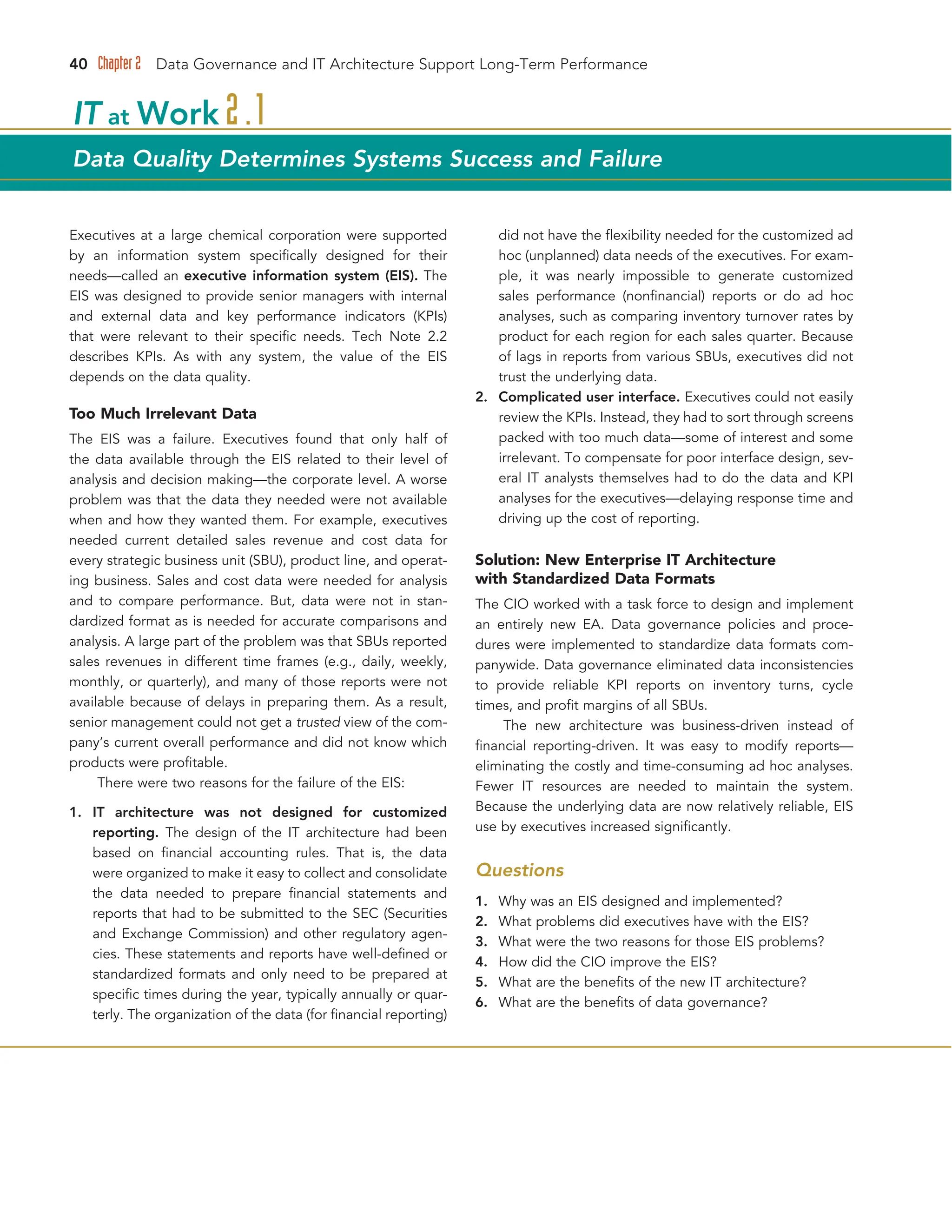 40 Chapter 2 Data Governance and IT Architecture Support Long-Term Performance
Executives at a large chemical corporation were supported
by an information system specifically designed for their
needs—called an executive information system (EIS). The
EIS was designed to provide senior managers with internal
and external data and key performance indicators (KPIs)
that were relevant to their specific needs. Tech Note 2.2
describes KPIs. As with any system, the value of the EIS
depends on the data quality.
Too Much Irrelevant Data
The EIS was a failure. Executives found that only half of
the data available through the EIS related to their level of
analysis and decision making—the corporate level. A worse
problem was that the data they needed were not available
when and how they wanted them. For example, executives
needed current detailed sales revenue and cost data for
every strategic business unit (SBU), product line, and operat-
ing business. Sales and cost data were needed for analysis
and to compare performance. But, data were not in stan-
dardized format as is needed for accurate comparisons and
analysis. A large part of the problem was that SBUs reported
sales revenues in different time frames (e.g., daily, weekly,
monthly, or quarterly), and many of those reports were not
available because of delays in preparing them. As a result,
senior management could not get a trusted view of the com-
pany’s current overall performance and did not know which
products were profitable.
There were two reasons for the failure of the EIS:
1. IT architecture was not designed for customized
reporting. The design of the IT architecture had been
based on financial accounting rules. That is, the data
were organized to make it easy to collect and consolidate
the data needed to prepare financial statements and
reports that had to be submitted to the SEC (Securities
and Exchange Commission) and other regulatory agen-
cies. These statements and reports have well-defined or
standardized formats and only need to be prepared at
specific times during the year, typically annually or quar-
terly. The organization of the data (for financial reporting)
did not have the flexibility needed for the customized ad
hoc (unplanned) data needs of the executives. For exam-
ple, it was nearly impossible to generate customized
sales performance (nonfinancial) reports or do ad hoc
analyses, such as comparing inventory turnover rates by
product for each region for each sales quarter. Because
of lags in reports from various SBUs, executives did not
trust the underlying data.
2. Complicated user interface. Executives could not easily
review the KPIs. Instead, they had to sort through screens
packed with too much data—some of interest and some
irrelevant. To compensate for poor interface design, sev-
eral IT analysts themselves had to do the data and KPI
analyses for the executives—delaying response time and
driving up the cost of reporting.
Solution: New Enterprise IT Architecture
with Standardized Data Formats
The CIO worked with a task force to design and implement
an entirely new EA. Data governance policies and proce-
dures were implemented to standardize data formats com-
panywide. Data governance eliminated data inconsistencies
to provide reliable KPI reports on inventory turns, cycle
times, and profit margins of all SBUs.
The new architecture was business-driven instead of
financial reporting-driven. It was easy to modify reports—
eliminating the costly and time-consuming ad hoc analyses.
Fewer IT resources are needed to maintain the system.
Because the underlying data are now relatively reliable, EIS
use by executives increased significantly.
Questions
1. Why was an EIS designed and implemented?
2. What problems did executives have with the EIS?
3. What were the two reasons for those EIS problems?
4. How did the CIO improve the EIS?
5. What are the benefits of the new IT architecture?
6. What are the benefits of data governance?
IT at Work 2.1
Data Quality Determines Systems Success and Failure
 