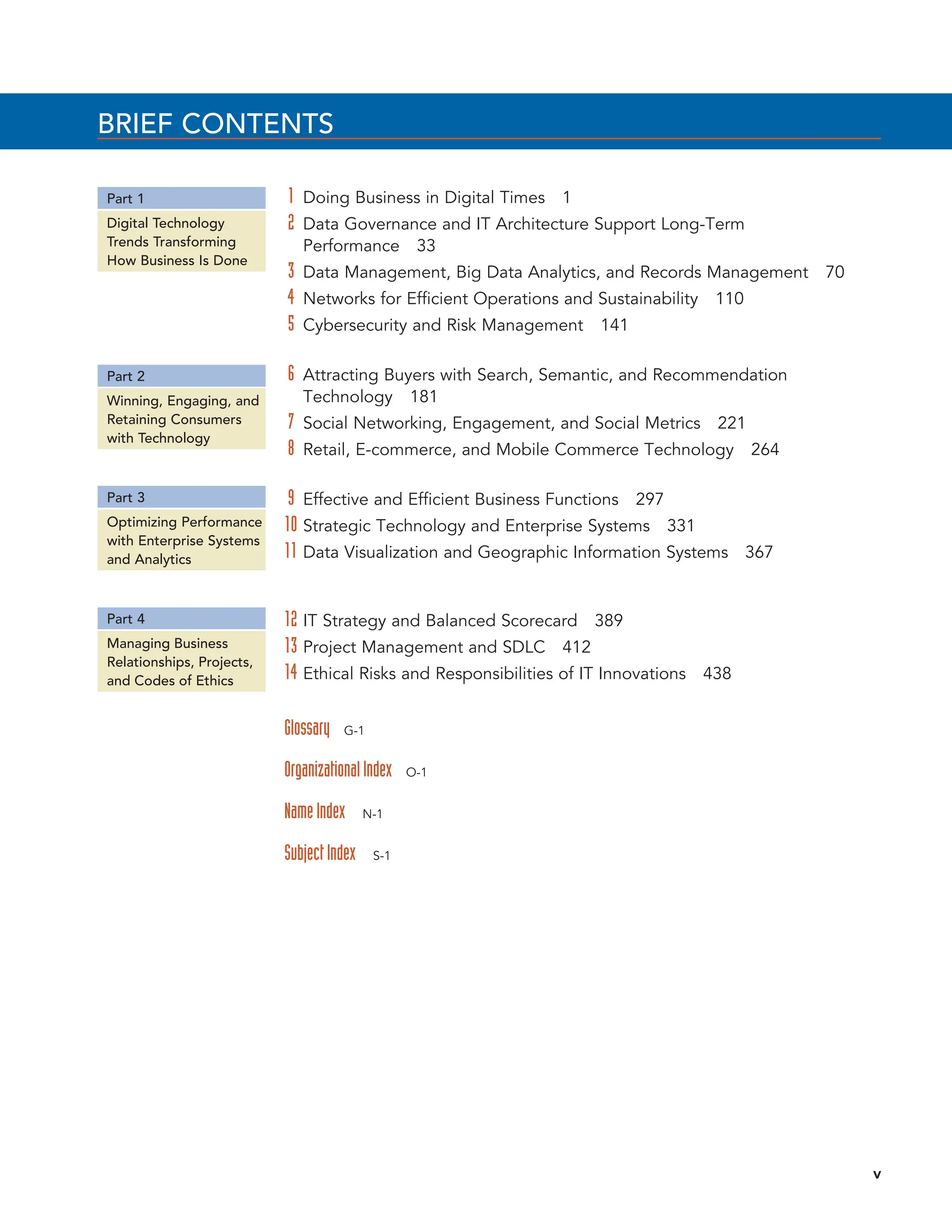 BRIEF CONTENTS
1 Doing Business in Digital Times 1
2 Data Governance and IT Architecture Support Long-Term
Performance 33
3 Data Management, Big Data Analytics, and Records Management 70
4 Networks for Efficient Operations and Sustainability 110
5 Cybersecurity and Risk Management 141
6 Attracting Buyers with Search, Semantic, and Recommendation
Technology 181
7 Social Networking, Engagement, and Social Metrics 221
8 Retail, E-commerce, and Mobile Commerce Technology 264
9 Effective and Efficient Business Functions 297
10 Strategic Technology and Enterprise Systems 331
11 Data Visualization and Geographic Information Systems 367
12 IT Strategy and Balanced Scorecard 389
13 Project Management and SDLC 412
14 Ethical Risks and Responsibilities of IT Innovations 438
Glossary G-1
OrganizationalIndex O-1
NameIndex N-1
SubjectIndex S-1
Part 1
Part 2
Part 3
Part 4
Digital Technology
Trends Transforming
How Business Is Done
Winning, Engaging, and
Retaining Consumers
with Technology
Optimizing Performance
with Enterprise Systems
and Analytics
Managing Business
Relationships, Projects,
and Codes of Ethics
v
 