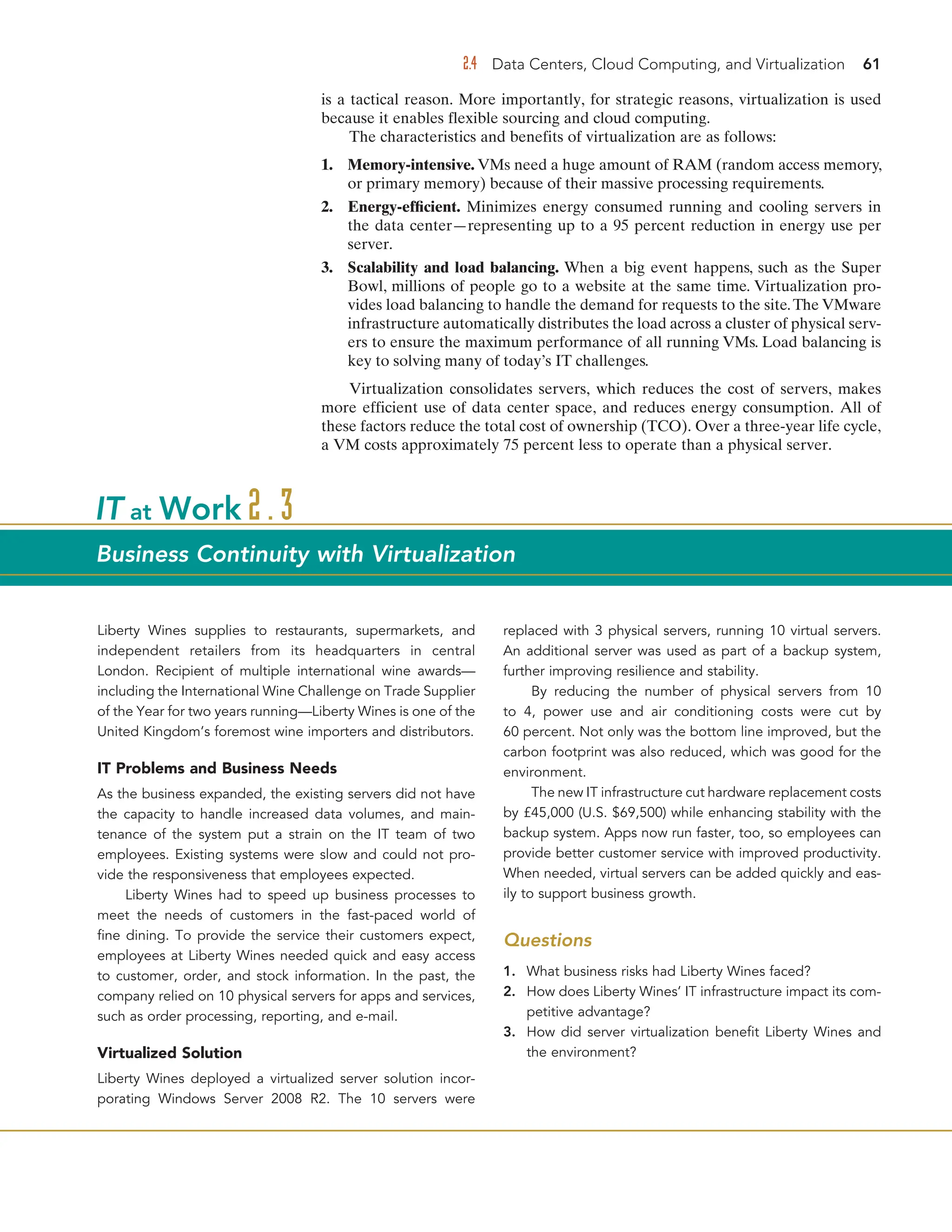 2.4 Data Centers, Cloud Computing, and Virtualization 61
is a tactical reason. More importantly, for strategic reasons, virtualization is used
because it enables flexible sourcing and cloud computing.
The characteristics and benefits of virtualization are as follows:
1. Memory-intensive. VMs need a huge amount of RAM (random access memory,
or primary memory) because of their massive processing requirements.
2. Energy-efficient. Minimizes energy consumed running and cooling servers in
the data center—representing up to a 95 percent reduction in energy use per
server.
3. Scalability and load balancing. When a big event happens, such as the Super
Bowl, millions of people go to a website at the same time. Virtualization pro-
vides load balancing to handle the demand for requests to the site.The VMware
infrastructure automatically distributes the load across a cluster of physical serv-
ers to ensure the maximum performance of all running VMs. Load balancing is
key to solving many of today’s IT challenges.
Virtualization consolidates servers, which reduces the cost of servers, makes
more efficient use of data center space, and reduces energy consumption. All of
these factors reduce the total cost of ownership (TCO). Over a three-year life cycle,
a VM costs approximately 75 percent less to operate than a physical server.
Liberty Wines supplies to restaurants, supermarkets, and
independent retailers from its headquarters in central
London. Recipient of multiple international wine awards—
including the International Wine Challenge on Trade Supplier
of the Year for two years running—Liberty Wines is one of the
United Kingdom’s foremost wine importers and distributors.
IT Problems and Business Needs
As the business expanded, the existing servers did not have
the capacity to handle increased data volumes, and main-
tenance of the system put a strain on the IT team of two
employees. Existing systems were slow and could not pro-
vide the responsiveness that employees expected.
Liberty Wines had to speed up business processes to
meet the needs of customers in the fast-paced world of
fine dining. To provide the service their customers expect,
employees at Liberty Wines needed quick and easy access
to customer, order, and stock information. In the past, the
company relied on 10 physical servers for apps and services,
such as order processing, reporting, and e-mail.
Virtualized Solution
Liberty Wines deployed a virtualized server solution incor-
porating Windows Server 2008 R2. The 10 servers were
replaced with 3 physical servers, running 10 virtual servers.
An additional server was used as part of a backup system,
further improving resilience and stability.
By reducing the number of physical servers from 10
to 4, power use and air conditioning costs were cut by
60 percent. Not only was the bottom line improved, but the
carbon footprint was also reduced, which was good for the
environment.
The new IT infrastructure cut hardware replacement costs
by £45,000 (U.S. $69,500) while enhancing stability with the
backup system. Apps now run faster, too, so employees can
provide better customer service with improved productivity.
When needed, virtual servers can be added quickly and eas-
ily to support business growth.
Questions
1. What business risks had Liberty Wines faced?
2. How does Liberty Wines’ IT infrastructure impact its com-
petitive advantage?
3. How did server virtualization benefit Liberty Wines and
the environment?
IT at Work 2.3
Business Continuity with Virtualization
 