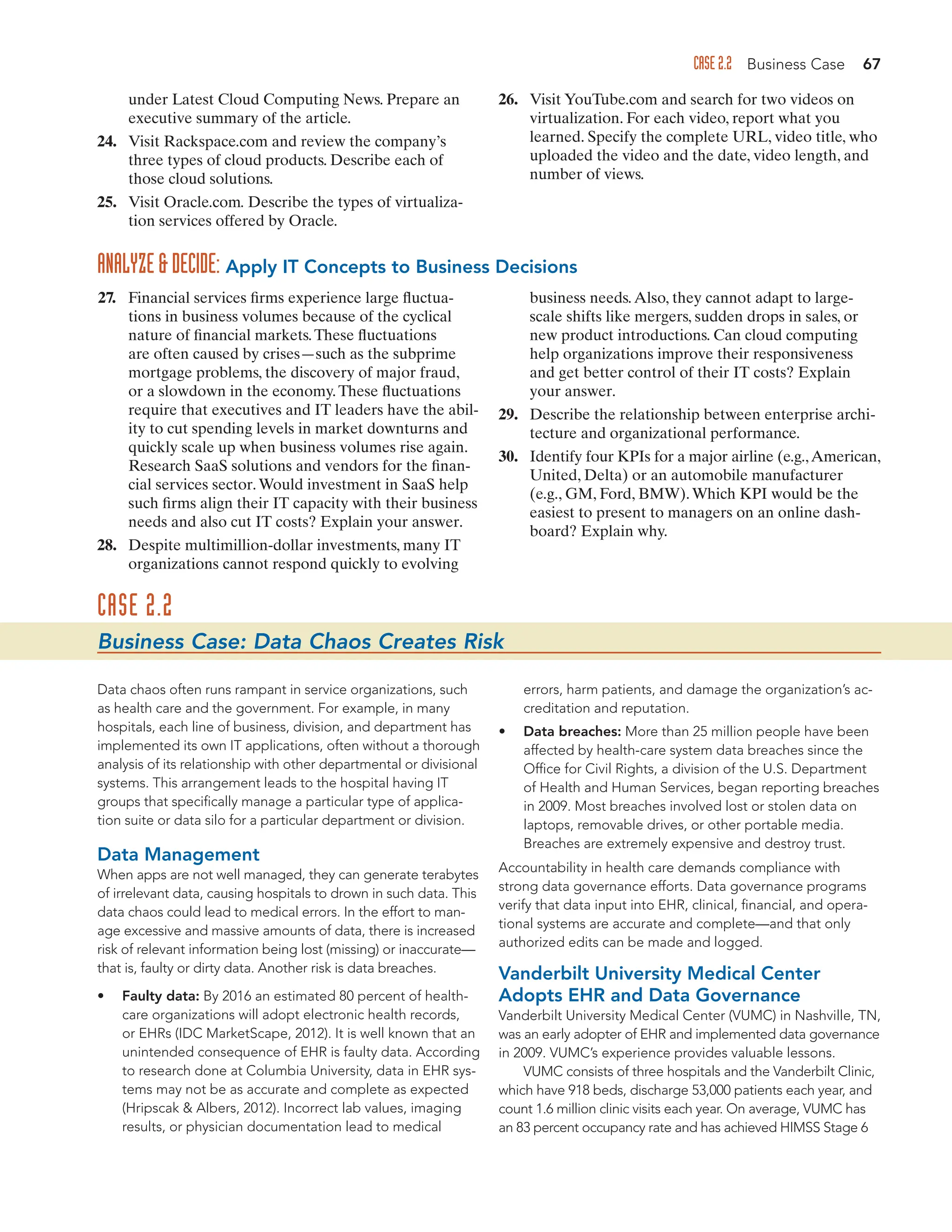 CASE 2.2 Business Case 67
under Latest Cloud Computing News. Prepare an
executive summary of the article.
24. Visit Rackspace.com and review the company’s
three types of cloud products. Describe each of
those cloud solutions.
25. Visit Oracle.com. Describe the types of virtualiza-
tion services offered by Oracle.
26. Visit YouTube.com and search for two videos on
virtualization. For each video, report what you
learned. Specify the complete URL, video title, who
uploaded the video and the date, video length, and
number of views.
27. Financial services firms experience large fluctua-
tions in business volumes because of the cyclical
nature of financial markets.These fluctuations
are often caused by crises—such as the subprime
mortgage problems, the discovery of major fraud,
or a slowdown in the economy.These fluctuations
require that executives and IT leaders have the abil-
ity to cut spending levels in market downturns and
quickly scale up when business volumes rise again.
Research SaaS solutions and vendors for the finan-
cial services sector.Would investment in SaaS help
such firms align their IT capacity with their business
needs and also cut IT costs? Explain your answer.
28. Despite multimillion-dollar investments, many IT
organizations cannot respond quickly to evolving
business needs.Also, they cannot adapt to large-
scale shifts like mergers, sudden drops in sales, or
new product introductions. Can cloud computing
help organizations improve their responsiveness
and get better control of their IT costs? Explain
your answer.
29. Describe the relationship between enterprise archi-
tecture and organizational performance.
30. Identify four KPIs for a major airline (e.g.,American,
United, Delta) or an automobile manufacturer
(e.g., GM, Ford, BMW).Which KPI would be the
easiest to present to managers on an online dash-
board? Explain why.
ANALYZEDECIDE: Apply IT Concepts to Business Decisions
CASE 2.2
Business Case: Data Chaos Creates Risk
Data chaos often runs rampant in service organizations, such
as health care and the government. For example, in many
hospitals, each line of business, division, and department has
implemented its own IT applications, often without a thorough
analysis of its relationship with other departmental or divisional
systems. This arrangement leads to the hospital having IT
groups that specifically manage a particular type of applica-
tion suite or data silo for a particular department or division.
Data Management
When apps are not well managed, they can generate terabytes
of irrelevant data, causing hospitals to drown in such data. This
data chaos could lead to medical errors. In the effort to man-
age excessive and massive amounts of data, there is increased
risk of relevant information being lost (missing) or inaccurate—
that is, faulty or dirty data. Another risk is data breaches.
• Faulty data: By 2016 an estimated 80 percent of health-
care organizations will adopt electronic health records,
or EHRs (IDC MarketScape, 2012). It is well known that an
unintended consequence of EHR is faulty data. According
to research done at Columbia University, data in EHR sys-
tems may not be as accurate and complete as expected
(Hripscak  Albers, 2012). Incorrect lab values, imaging
results, or physician documentation lead to medical
errors, harm patients, and damage the organization’s ac-
creditation and reputation.
• Data breaches: More than 25 million people have been
affected by health-care system data breaches since the
Office for Civil Rights, a division of the U.S. Department
of Health and Human Services, began reporting breaches
in 2009. Most breaches involved lost or stolen data on
laptops, removable drives, or other portable media.
Breaches are extremely expensive and destroy trust.
Accountability in health care demands compliance with
strong data governance efforts. Data governance programs
verify that data input into EHR, clinical, financial, and opera-
tional systems are accurate and complete—and that only
authorized edits can be made and logged.
Vanderbilt University Medical Center
Adopts EHR and Data Governance
Vanderbilt University Medical Center (VUMC) in Nashville, TN,
was an early adopter of EHR and implemented data governance
in 2009. VUMC’s experience provides valuable lessons.
VUMC consists of three hospitals and the Vanderbilt Clinic,
which have 918 beds, discharge 53,000 patients each year, and
count 1.6 million clinic visits each year. On average, VUMC has
an 83 percent occupancy rate and has achieved HIMSS Stage 6
 