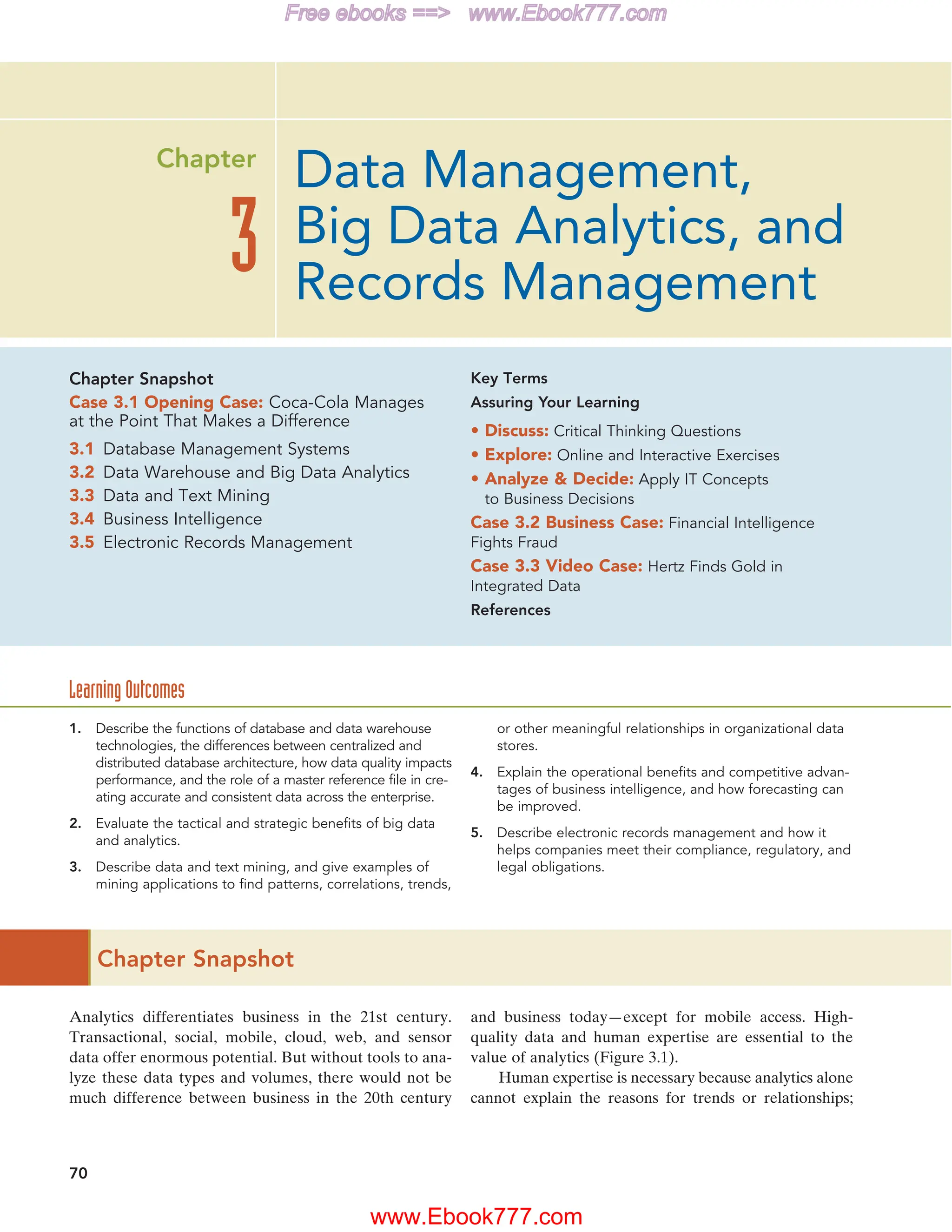 70
Chapter Snapshot
Analytics differentiates business in the 21st century.
Transactional, social, mobile, cloud, web, and sensor
data offer enormous potential. But without tools to ana-
lyze these data types and volumes, there would not be
much difference between business in the 20th century
and business today—except for mobile access. High-
quality data and human expertise are essential to the
value of analytics (Figure 3.1).
Human expertise is necessary because analytics alone
cannot explain the reasons for trends or relationships;
1. Describe the functions of database and data warehouse
technologies, the differences between centralized and
distributed database architecture, how data quality impacts
performance, and the role of a master reference file in cre-
ating accurate and consistent data across the enterprise.
2. Evaluate the tactical and strategic benefits of big data
and analytics.
3. Describe data and text mining, and give examples of
mining applications to find patterns, correlations, trends,
or other meaningful relationships in organizational data
stores.
4. Explain the operational benefits and competitive advan-
tages of business intelligence, and how forecasting can
be improved.
5. Describe electronic records management and how it
helps companies meet their compliance, regulatory, and
legal obligations.
Chapter Snapshot
Case 3.1 Opening Case: Coca-Cola Manages
at the Point That Makes a Difference
3.1 Database Management Systems
3.2 Data Warehouse and Big Data Analytics
3.3 Data and Text Mining
3.4 Business Intelligence
3.5 Electronic Records Management
Key Terms
Assuring Your Learning
• Discuss: Critical Thinking Questions
• Explore: Online and Interactive Exercises
• Analyze  Decide: Apply IT Concepts
to Business Decisions
Case 3.2 Business Case: Financial Intelligence
Fights Fraud
Case 3.3 Video Case: Hertz Finds Gold in
Integrated Data
References
Learning Outcomes
Data Management,
Big Data Analytics, and
Records Management
3
Chapter
www.Ebook777.com
Free ebooks == www.Ebook777.com
 