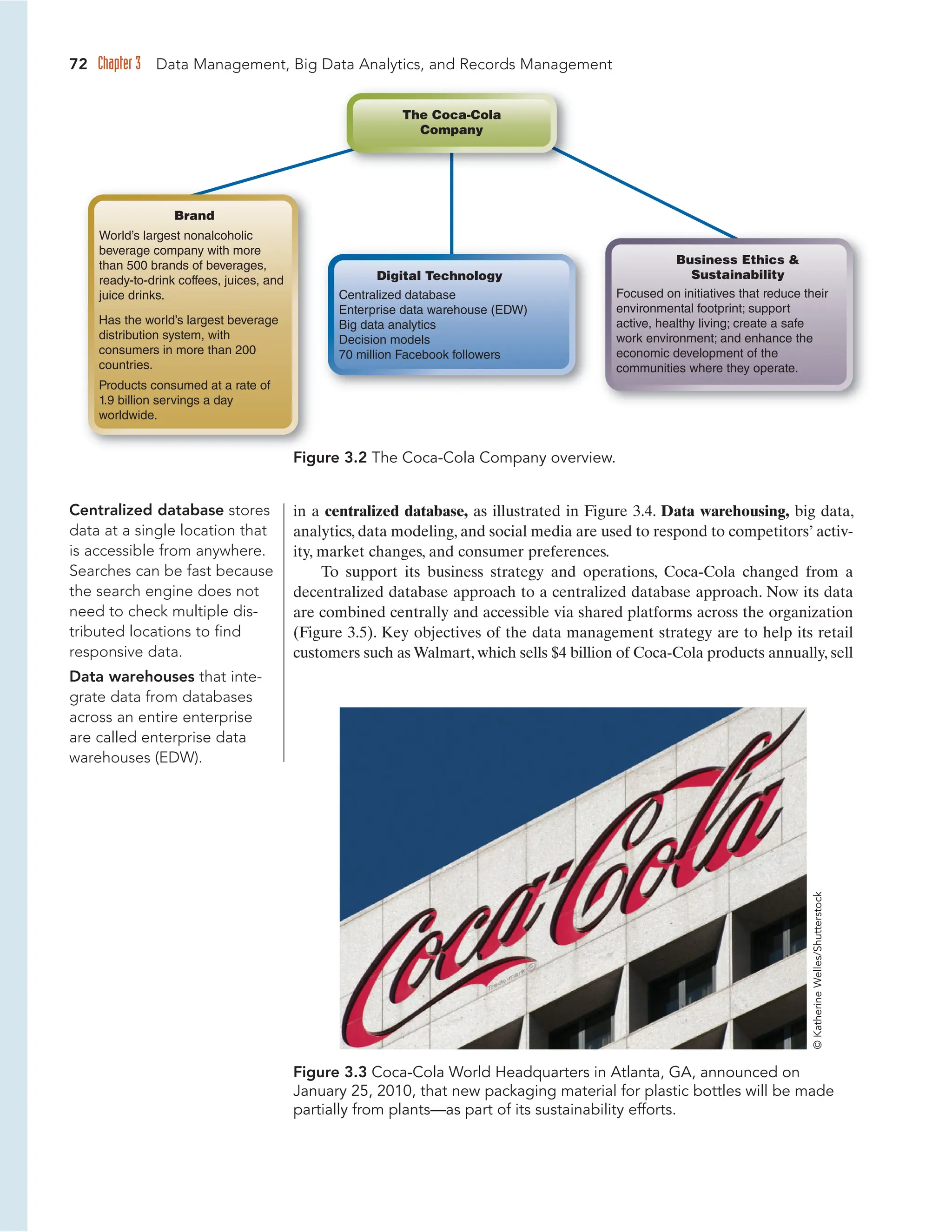 72 Chapter 3 Data Management, Big Data Analytics, and Records Management
in a centralized database, as illustrated in Figure 3.4. Data warehousing, big data,
analytics, data modeling, and social media are used to respond to competitors’ activ-
ity, market changes, and consumer preferences.
To support its business strategy and operations, Coca-Cola changed from a
decentralized database approach to a centralized database approach. Now its data
are combined centrally and accessible via shared platforms across the organization
(Figure 3.5). Key objectives of the data management strategy are to help its retail
customers such as Walmart, which sells $4 billion of Coca-Cola products annually, sell
Figure 3.3 Coca-Cola World Headquarters in Atlanta, GA, announced on
January 25, 2010, that new packaging material for plastic bottles will be made
partially from plants—as part of its sustainability efforts.
Centralized database stores
data at a single location that
is accessible from anywhere.
Searches can be fast because
the search engine does not
need to check multiple dis-
tributed locations to find
responsive data.
Data warehouses that inte-
grate data from databases
across an entire enterprise
are called enterprise data
warehouses (EDW).
©
Katherine
Welles/Shutterstock
World’s largest nonalcoholic
beverage company with more
than 500 brands of beverages,
ready-to-drink coffees, juices, and
juice drinks.
Has the world’s largest beverage
distribution system, with
consumers in more than 200
countries.
Products consumed at a rate of
1.9 billion servings a day
worldwide.
Brand
Business Ethics 
Sustainability
Focused on initiatives that reduce their
environmental footprint; support
active, healthy living; create a safe
work environment; and enhance the
economic development of the
communities where they operate.
Digital Technology
Centralized database
Enterprise data warehouse (EDW)
Big data analytics
Decision models
70 million Facebook followers
The Coca-Cola
Company
Figure 3.2 The Coca-Cola Company overview.
 