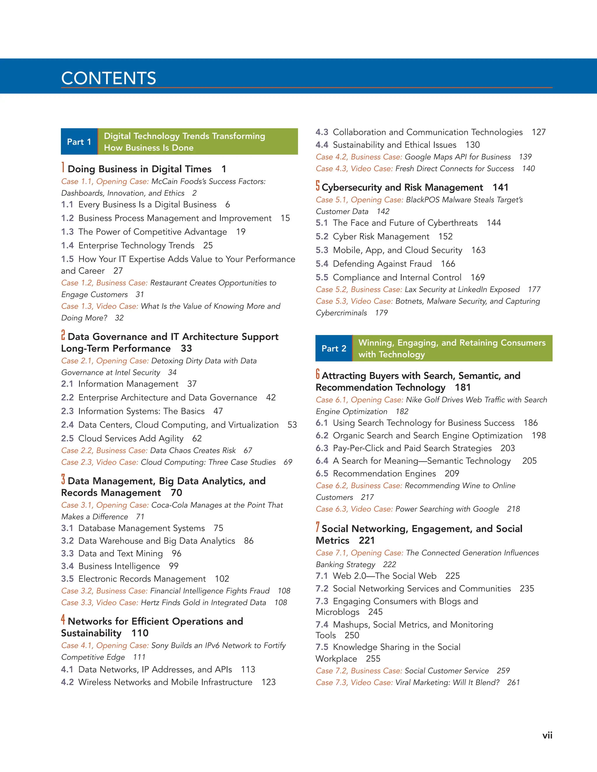 CONTENTS
Part 1
Digital Technology Trends Transforming
How Business Is Done
1 Doing Business in Digital Times 1
Case 1.1, Opening Case: McCain Foods’s Success Factors:
Dashboards, Innovation, and Ethics 2
1.1 Every Business Is a Digital Business 6
1.2 Business Process Management and Improvement 15
1.3 The Power of Competitive Advantage 19
1.4 Enterprise Technology Trends 25
1.5 How Your IT Expertise Adds Value to Your Performance
and Career 27
Case 1.2, Business Case: Restaurant Creates Opportunities to
Engage Customers 31
Case 1.3, Video Case: What Is the Value of Knowing More and
Doing More? 32
2 Data Governance and IT Architecture Support
Long-Term Performance 33
Case 2.1, Opening Case: Detoxing Dirty Data with Data
Governance at Intel Security 34
2.1 Information Management 37
2.2 Enterprise Architecture and Data Governance 42
2.3 Information Systems: The Basics 47
2.4 Data Centers, Cloud Computing, and Virtualization 53
2.5 Cloud Services Add Agility 62
Case 2.2, Business Case: Data Chaos Creates Risk 67
Case 2.3, Video Case: Cloud Computing: Three Case Studies 69
3 Data Management, Big Data Analytics, and
Records Management 70
Case 3.1, Opening Case: Coca-Cola Manages at the Point That
Makes a Difference 71
3.1 Database Management Systems 75
3.2 Data Warehouse and Big Data Analytics 86
3.3 Data and Text Mining 96
3.4 Business Intelligence 99
3.5 Electronic Records Management 102
Case 3.2, Business Case: Financial Intelligence Fights Fraud 108
Case 3.3, Video Case: Hertz Finds Gold in Integrated Data 108
4 Networks for Efficient Operations and
Sustainability 110
Case 4.1, Opening Case: Sony Builds an IPv6 Network to Fortify
Competitive Edge 111
4.1 Data Networks, IP Addresses, and APIs 113
4.2 Wireless Networks and Mobile Infrastructure 123
4.3 Collaboration and Communication Technologies 127
4.4 Sustainability and Ethical Issues 130
Case 4.2, Business Case: Google Maps API for Business 139
Case 4.3, Video Case: Fresh Direct Connects for Success 140
5Cybersecurity and Risk Management 141
Case 5.1, Opening Case: BlackPOS Malware Steals Target’s
Customer Data 142
5.1 The Face and Future of Cyberthreats 144
5.2 Cyber Risk Management 152
5.3 Mobile, App, and Cloud Security 163
5.4 Defending Against Fraud 166
5.5 Compliance and Internal Control 169
Case 5.2, Business Case: Lax Security at LinkedIn Exposed 177
Case 5.3, Video Case: Botnets, Malware Security, and Capturing
Cybercriminals 179
vii
Part 2
Winning, Engaging, and Retaining Consumers
with Technology
6Attracting Buyers with Search, Semantic, and
Recommendation Technology 181
Case 6.1, Opening Case: Nike Golf Drives Web Traffic with Search
Engine Optimization 182
6.1 Using Search Technology for Business Success 186
6.2 Organic Search and Search Engine Optimization 198
6.3 Pay-Per-Click and Paid Search Strategies 203
6.4 A Search for Meaning—Semantic Technology 205
6.5 Recommendation Engines 209
Case 6.2, Business Case: Recommending Wine to Online
Customers 217
Case 6.3, Video Case: Power Searching with Google 218
7Social Networking, Engagement, and Social
Metrics 221
Case 7.1, Opening Case: The Connected Generation Influences
Banking Strategy 222
7.1 Web 2.0—The Social Web 225
7.2 Social Networking Services and Communities 235
7.3 Engaging Consumers with Blogs and
Microblogs 245
7.4 Mashups, Social Metrics, and Monitoring
Tools 250
7.5 Knowledge Sharing in the Social
Workplace 255
Case 7.2, Business Case: Social Customer Service 259
Case 7.3, Video Case: Viral Marketing: Will It Blend? 261
 