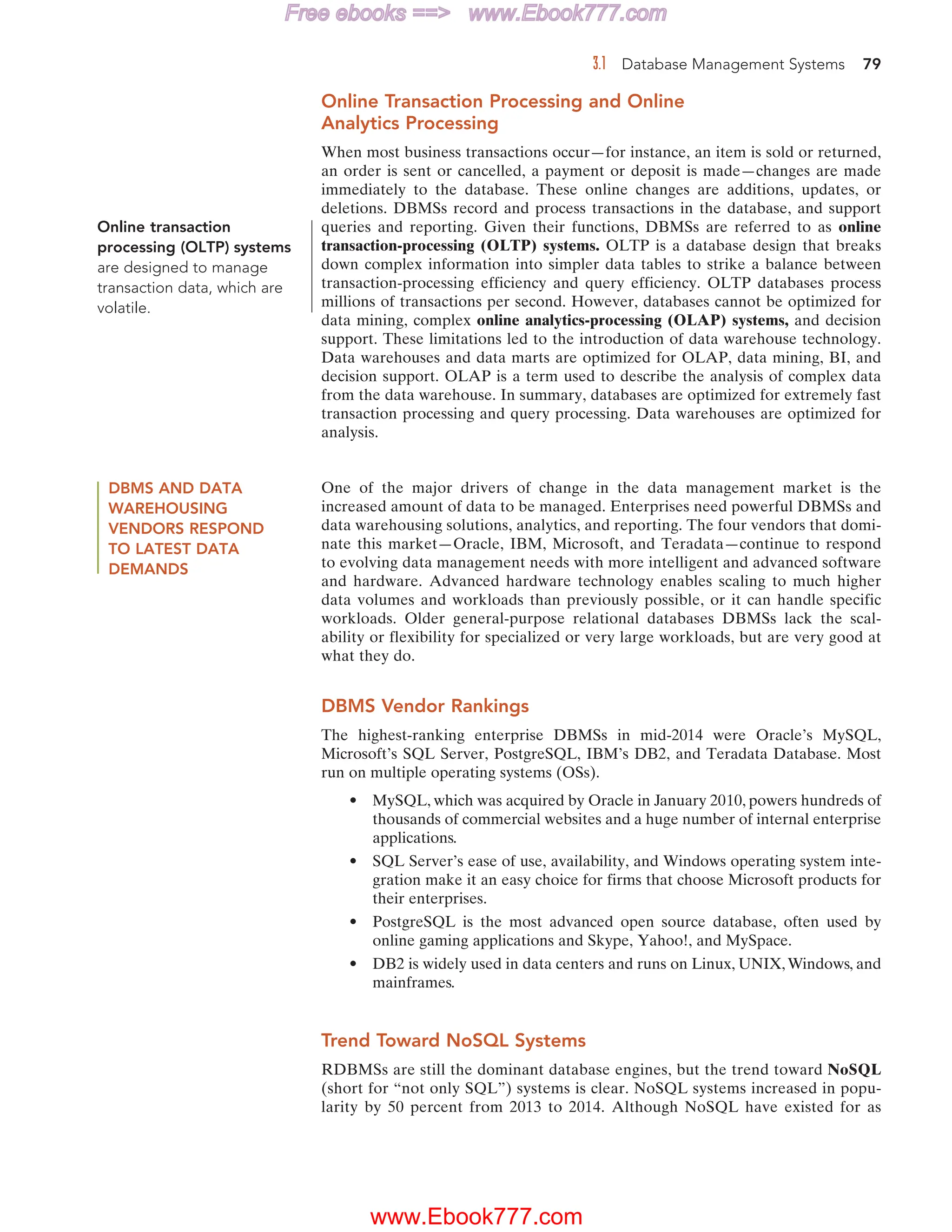 3.1 Database Management Systems 79
Online Transaction Processing and Online
Analytics Processing
When most business transactions occur—for instance, an item is sold or returned,
an order is sent or cancelled, a payment or deposit is made—changes are made
immediately to the database. These online changes are additions, updates, or
deletions. DBMSs record and process transactions in the database, and support
queries and reporting. Given their functions, DBMSs are referred to as online
transaction-processing (OLTP) systems. OLTP is a database design that breaks
down complex information into simpler data tables to strike a balance between
transaction-processing efficiency and query efficiency. OLTP databases process
millions of transactions per second. However, databases cannot be optimized for
data mining, complex online analytics-processing (OLAP) systems, and decision
support. These limitations led to the introduction of data warehouse technology.
Data warehouses and data marts are optimized for OLAP, data mining, BI, and
decision support. OLAP is a term used to describe the analysis of complex data
from the data warehouse. In summary, databases are optimized for extremely fast
transaction processing and query processing. Data warehouses are optimized for
analysis.
DBMS AND DATA
WAREHOUSING
VENDORS RESPOND
TO LATEST DATA
DEMANDS
One of the major drivers of change in the data management market is the
increased amount of data to be managed. Enterprises need powerful DBMSs and
data warehousing solutions, analytics, and reporting. The four vendors that domi-
nate this market—Oracle, IBM, Microsoft, and Teradata—continue to respond
to evolving data management needs with more intelligent and advanced software
and hardware. Advanced hardware technology enables scaling to much higher
data volumes and workloads than previously possible, or it can handle specific
workloads. Older general-purpose relational databases DBMSs lack the scal-
ability or flexibility for specialized or very large workloads, but are very good at
what they do.
DBMS Vendor Rankings
The highest-ranking enterprise DBMSs in mid-2014 were Oracle’s MySQL,
Microsoft’s SQL Server, PostgreSQL, IBM’s DB2, and Teradata Database. Most
run on multiple operating systems (OSs).
• MySQL, which was acquired by Oracle in January 2010, powers hundreds of
thousands of commercial websites and a huge number of internal enterprise
applications.
• SQL Server’s ease of use, availability, and Windows operating system inte-
gration make it an easy choice for firms that choose Microsoft products for
their enterprises.
• PostgreSQL is the most advanced open source database, often used by
online gaming applications and Skype, Yahoo!, and MySpace.
• DB2 is widely used in data centers and runs on Linux, UNIX,Windows, and
mainframes.
Trend Toward NoSQL Systems
RDBMSs are still the dominant database engines, but the trend toward NoSQL
(short for “not only SQL”) systems is clear. NoSQL systems increased in popu-
larity by 50 percent from 2013 to 2014. Although NoSQL have existed for as
Online transaction
processing (OLTP) systems
are designed to manage
transaction data, which are
volatile.
www.Ebook777.com
Free ebooks == www.Ebook777.com
 