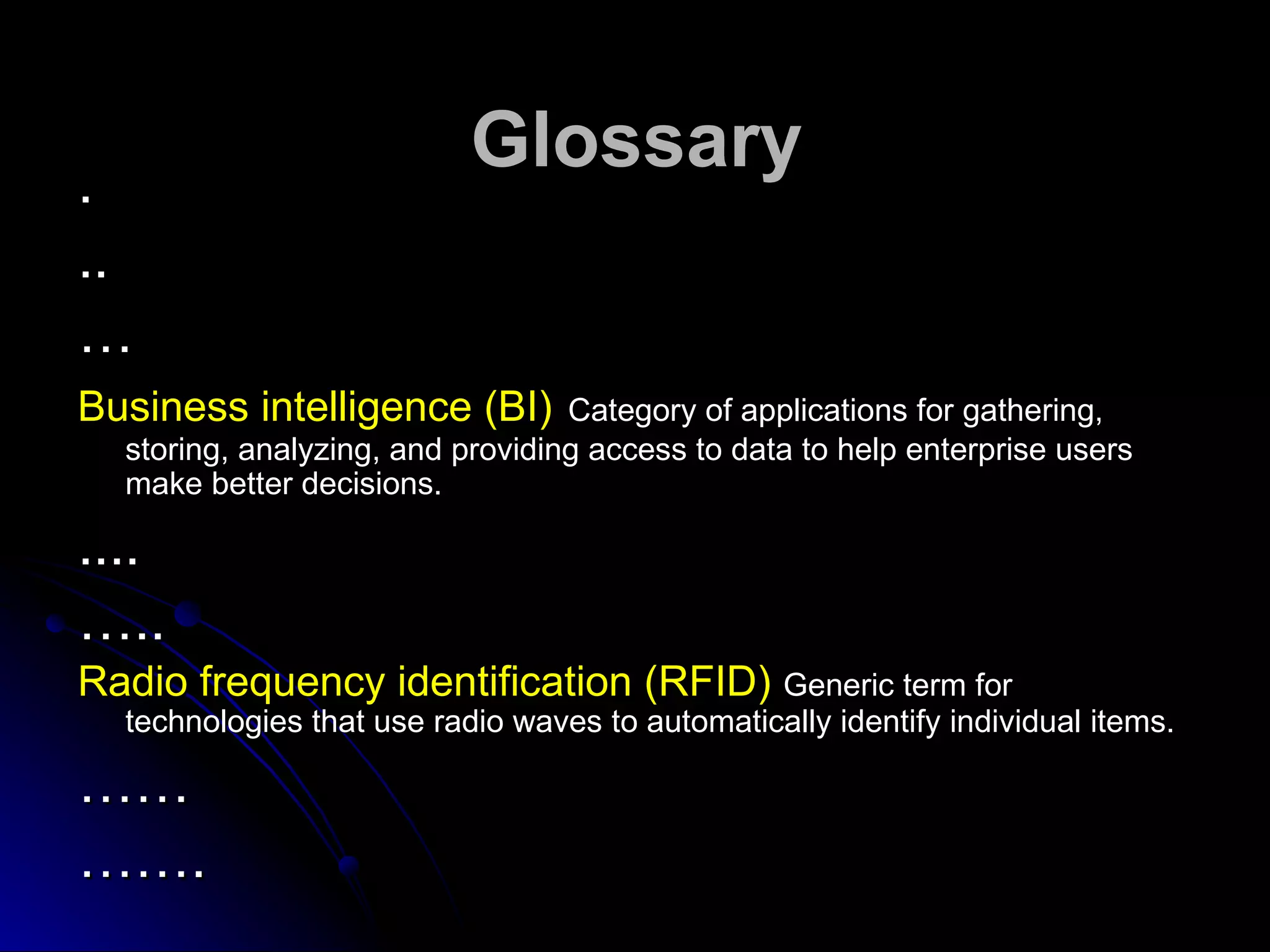 .
                           Glossary
..
…
Business intelligence (BI)        Category of applications for gathering,
  storing, analyzing, and providing access to data to help enterprise users
  make better decisions.

....
…..
Radio frequency identification (RFID) Generic term for
  technologies that use radio waves to automatically identify individual items.

……
…….
 