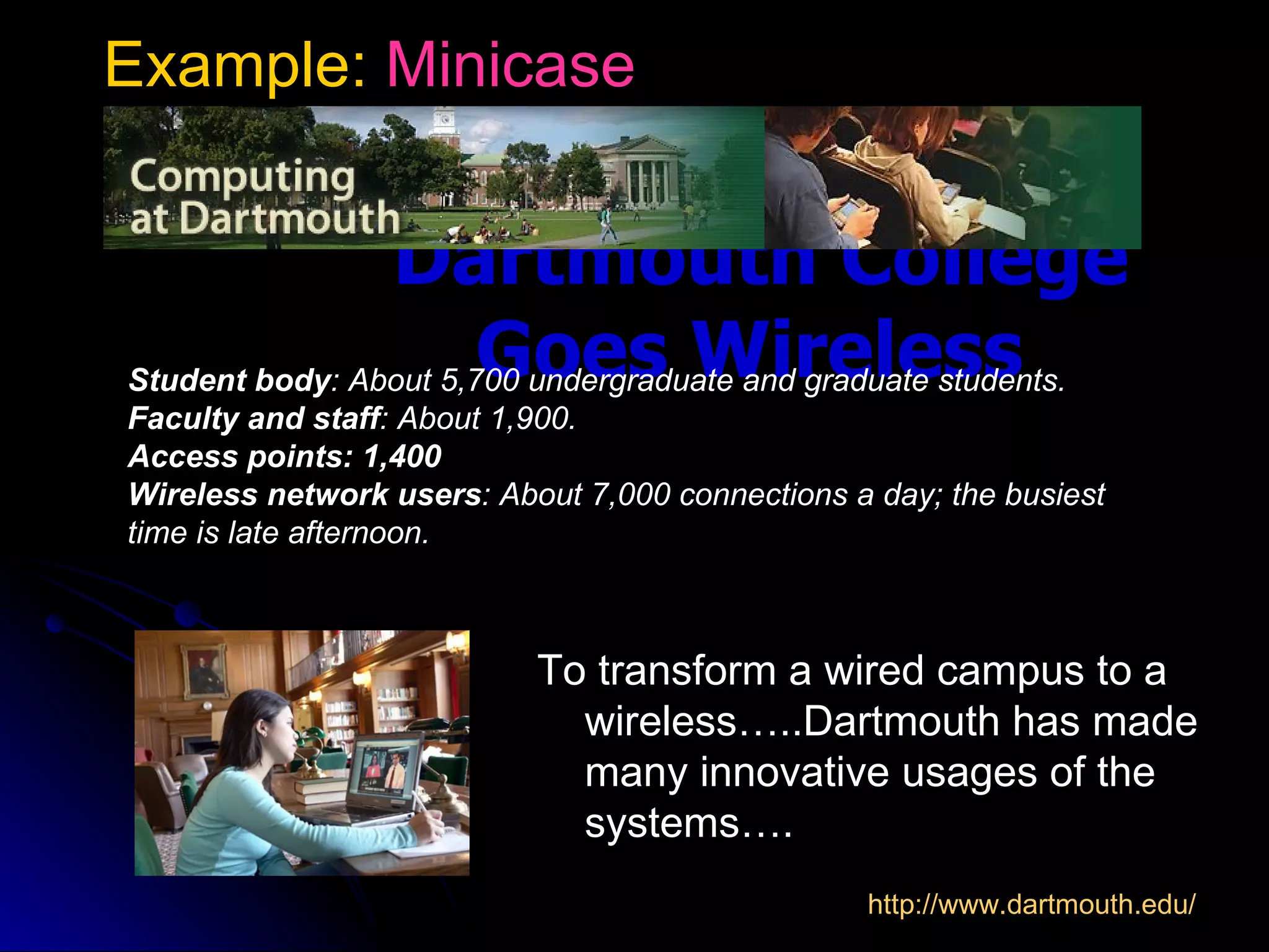 Example: Minicase


                Dartmouth College
                       Goes Wireless
Student body: About 5,700 undergraduate and graduate students.
Faculty and staff: About 1,900.
Access points: 1,400
Wireless network users: About 7,000 connections a day; the busiest
time is late afternoon.



                           To transform a wired campus to a
                             wireless…..Dartmouth has made
                             many innovative usages of the
                             systems….
                                                 http://www.dartmouth.edu/
 