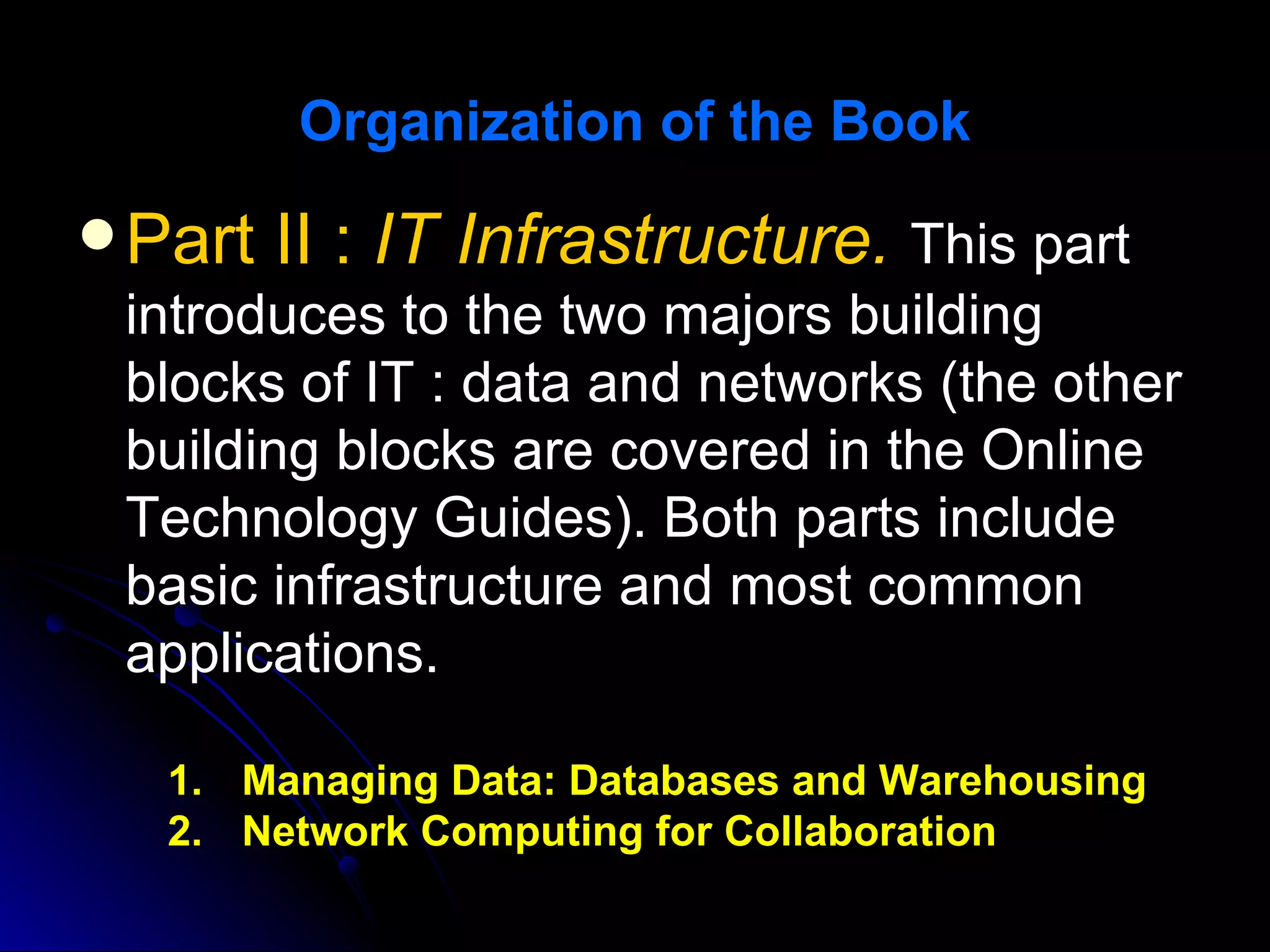 Organization of the Book

 Part   II : IT Infrastructure. This part
 introduces to the two majors building
 blocks of IT : data and networks (the other
 building blocks are covered in the Online
 Technology Guides). Both parts include
 basic infrastructure and most common
 applications.

   1. Managing Data: Databases and Warehousing
   2. Network Computing for Collaboration
 