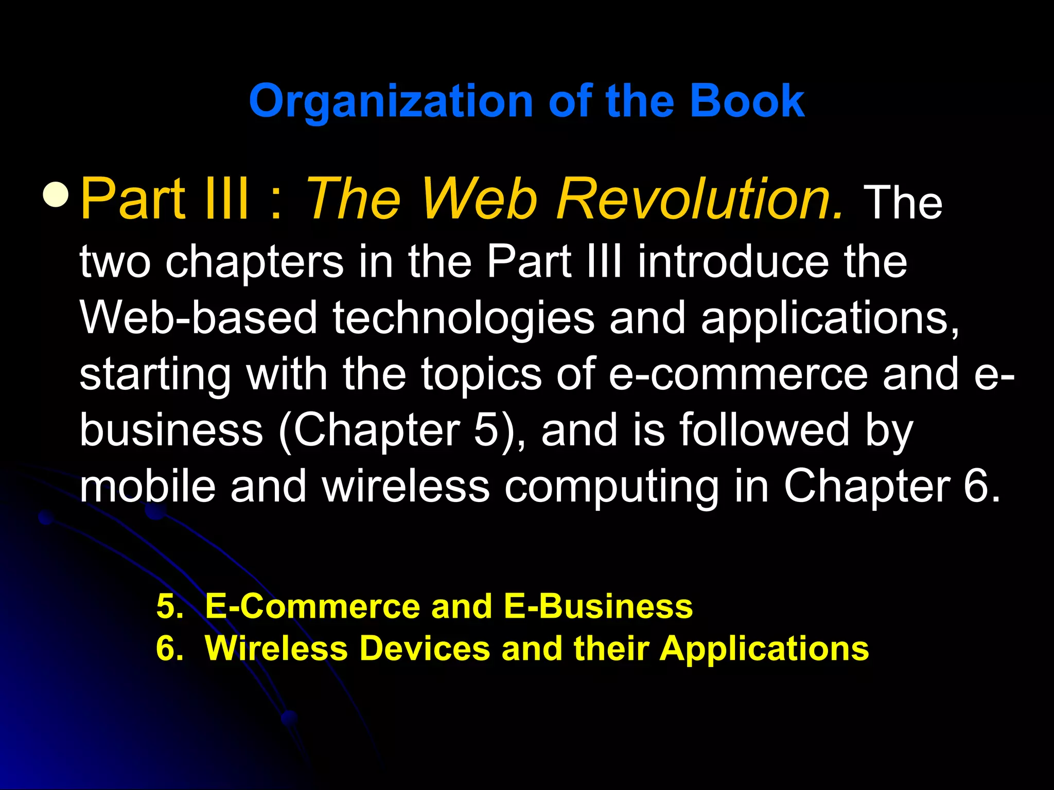 Organization of the Book

 Part   III : The Web Revolution. The
 two chapters in the Part III introduce the
 Web-based technologies and applications,
 starting with the topics of e-commerce and e-
 business (Chapter 5), and is followed by
 mobile and wireless computing in Chapter 6.

    5. E-Commerce and E-Business
    6. Wireless Devices and their Applications
 