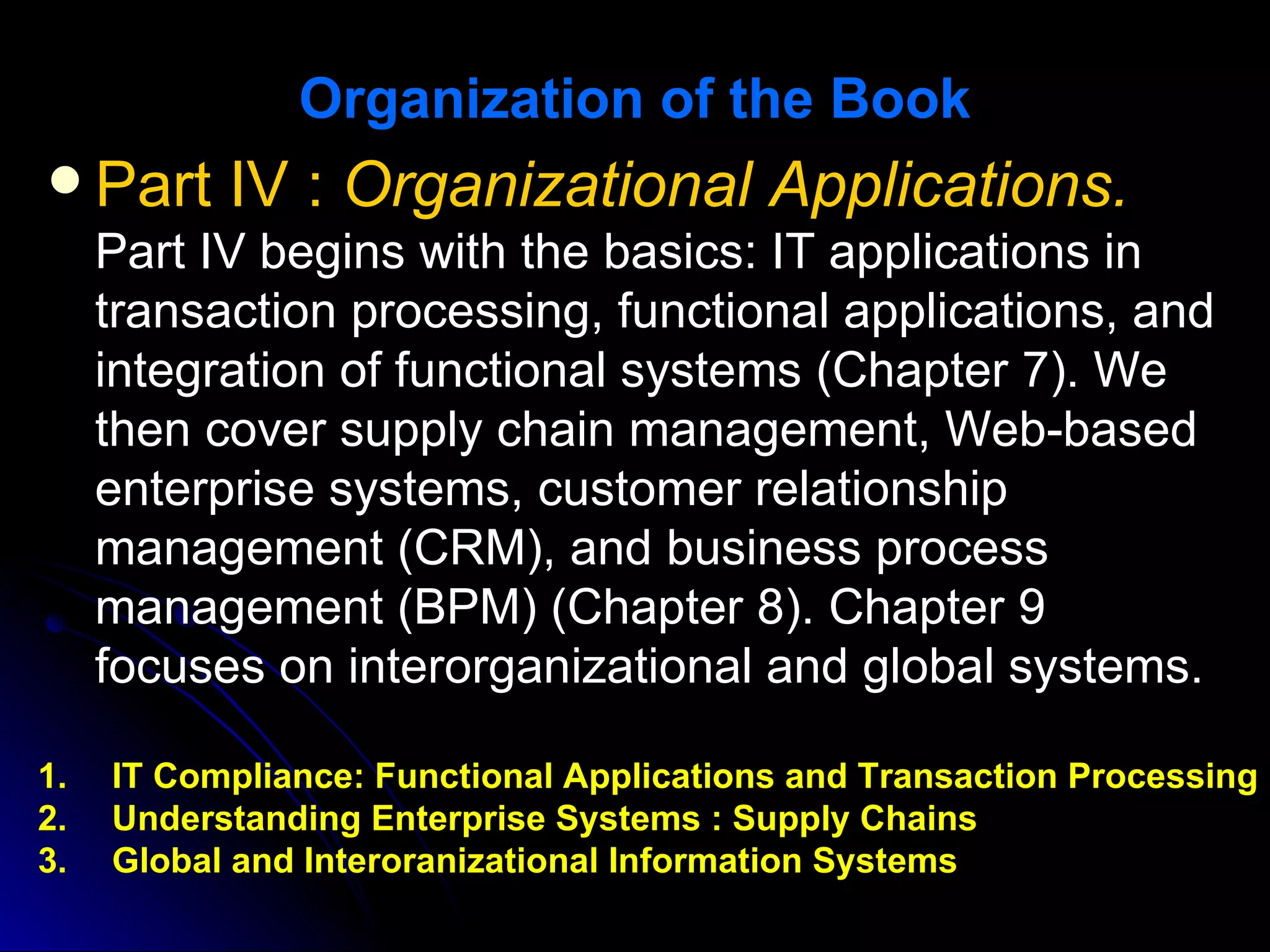 Organization of the Book
 Part IV : Organizational Applications.
  Part IV begins with the basics: IT applications in
  transaction processing, functional applications, and
  integration of functional systems (Chapter 7). We
  then cover supply chain management, Web-based
  enterprise systems, customer relationship
  management (CRM), and business process
  management (BPM) (Chapter 8). Chapter 9
  focuses on interorganizational and global systems.

1.   IT Compliance: Functional Applications and Transaction Processing
2.   Understanding Enterprise Systems : Supply Chains
3.   Global and Interoranizational Information Systems
 