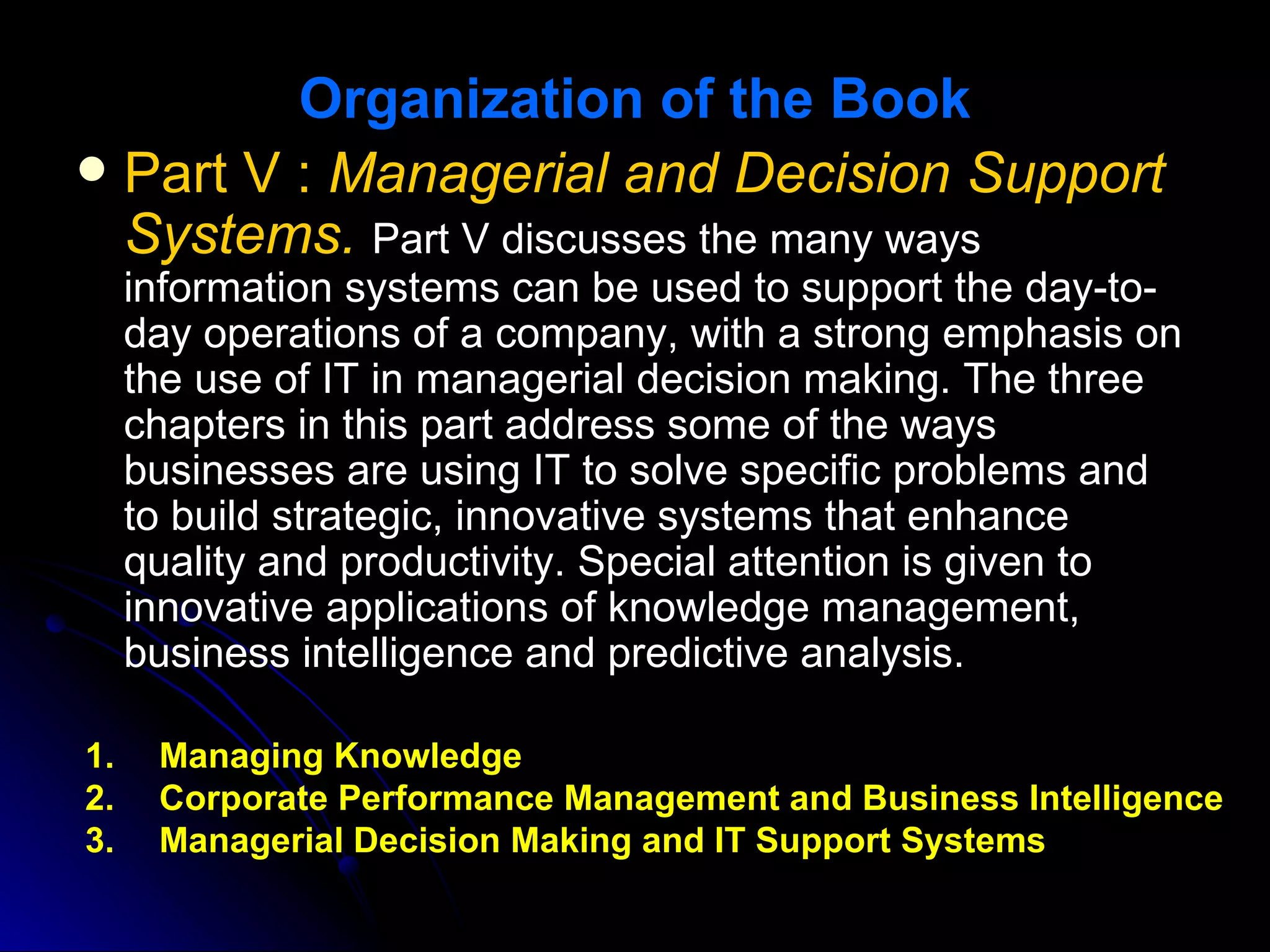 Organization of the Book
 Part V : Managerial and Decision Support
  Systems. Part V discusses the many ways
     information systems can be used to support the day-to-
     day operations of a company, with a strong emphasis on
     the use of IT in managerial decision making. The three
     chapters in this part address some of the ways
     businesses are using IT to solve specific problems and
     to build strategic, innovative systems that enhance
     quality and productivity. Special attention is given to
     innovative applications of knowledge management,
     business intelligence and predictive analysis.

1.    Managing Knowledge
2.    Corporate Performance Management and Business Intelligence
3.    Managerial Decision Making and IT Support Systems
 