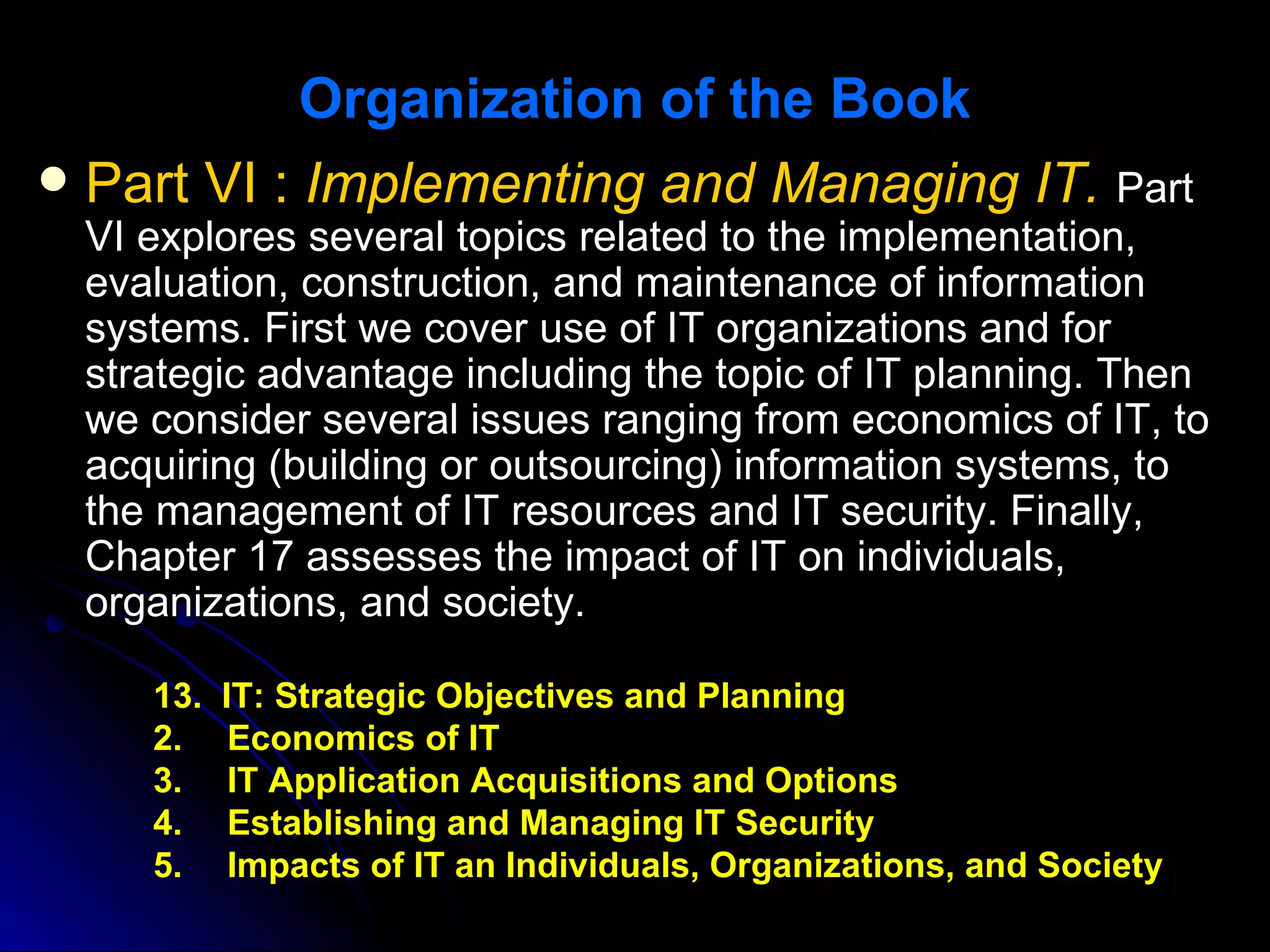 Organization of the Book
 Part VI : Implementing and Managing IT. Part
 VI explores several topics related to the implementation,
 evaluation, construction, and maintenance of information
 systems. First we cover use of IT organizations and for
 strategic advantage including the topic of IT planning. Then
 we consider several issues ranging from economics of IT, to
 acquiring (building or outsourcing) information systems, to
 the management of IT resources and IT security. Finally,
 Chapter 17 assesses the impact of IT on individuals,
 organizations, and society.

    13.   IT: Strategic Objectives and Planning
    2.     Economics of IT
    3.     IT Application Acquisitions and Options
    4.     Establishing and Managing IT Security
    5.     Impacts of IT an Individuals, Organizations, and Society
 