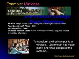 Example: Minicase


                Dartmouth College
                       Goes Wireless
Student body: About 5,700 undergraduate and graduate students.
Faculty and staff: About 1,900.
Access points: 1,400
Wireless network users: About 7,000 connections a day; the busiest
time is late afternoon.



                           To transform a wired campus to a
                             wireless…..Dartmouth has made
                             many innovative usages of the
                             systems….
                                                 http://www.dartmouth.edu/
 