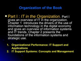 Organization of the Book

 Part I : IT in the Organization. Part I
  gives an overview of IT in the organization.
  Chapter 1 introduces the drivers of the use of
  information technology in the digital economy
  and gives an overview of information systems
  and IT trends. Chapter 2 presents the
  foundations of the information systems and
  strategic use.

 1. Organizational Performance: IT Support and
    Applications
 2. IT Support Systems: Concepts and Management
 