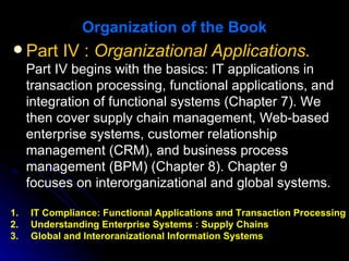Organization of the Book
 Part IV : Organizational Applications.
  Part IV begins with the basics: IT applications in
  transaction processing, functional applications, and
  integration of functional systems (Chapter 7). We
  then cover supply chain management, Web-based
  enterprise systems, customer relationship
  management (CRM), and business process
  management (BPM) (Chapter 8). Chapter 9
  focuses on interorganizational and global systems.

1.   IT Compliance: Functional Applications and Transaction Processing
2.   Understanding Enterprise Systems : Supply Chains
3.   Global and Interoranizational Information Systems
 