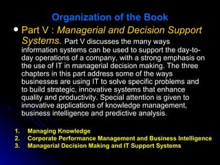 Organization of the Book
 Part V : Managerial and Decision Support
  Systems. Part V discusses the many ways
     information systems can be used to support the day-to-
     day operations of a company, with a strong emphasis on
     the use of IT in managerial decision making. The three
     chapters in this part address some of the ways
     businesses are using IT to solve specific problems and
     to build strategic, innovative systems that enhance
     quality and productivity. Special attention is given to
     innovative applications of knowledge management,
     business intelligence and predictive analysis.

1.    Managing Knowledge
2.    Corporate Performance Management and Business Intelligence
3.    Managerial Decision Making and IT Support Systems
 
