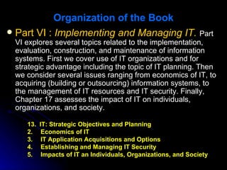 Organization of the Book
 Part VI : Implementing and Managing IT. Part
 VI explores several topics related to the implementation,
 evaluation, construction, and maintenance of information
 systems. First we cover use of IT organizations and for
 strategic advantage including the topic of IT planning. Then
 we consider several issues ranging from economics of IT, to
 acquiring (building or outsourcing) information systems, to
 the management of IT resources and IT security. Finally,
 Chapter 17 assesses the impact of IT on individuals,
 organizations, and society.

    13.   IT: Strategic Objectives and Planning
    2.     Economics of IT
    3.     IT Application Acquisitions and Options
    4.     Establishing and Managing IT Security
    5.     Impacts of IT an Individuals, Organizations, and Society
 