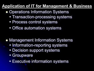 Application of IT for Management & Business 
 Operations Information Systems 
 Transaction-processing systems 
 Process control systems 
 Office automation systems 
 Management Information Systems 
 Information-reporting systems 
 Decision support systems 
 Groupware 
 Executive information systems 
 