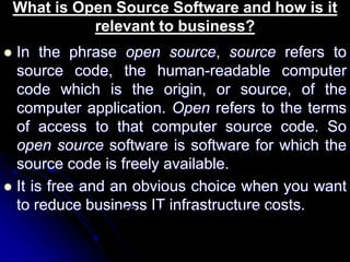 What is Open Source Software and how is it 
relevant to business? 
 In the phrase open source, source refers to 
source code, the human-readable computer 
code which is the origin, or source, of the 
computer application. Open refers to the terms 
of access to that computer source code. So 
open source software is software for which the 
source code is freely available. 
 It is free and an obvious choice when you want 
to reduce business IT infrastructure costs. 
CD on the back cover of this book 
 