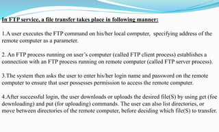 In FTP service, a file transfer takes place in following manner:
1.A user executes the FTP command on his/her local computer, specifying address of the
remote computer as a parameter.
2. An FTP process running on user’s computer (called FTP client process) establishes a
connection with an FTP process running on remote computer (called FTP server process).
3.The system then asks the user to enter his/her login name and password on the remote
computer to ensure that user possesses permission to access the remote computer.
4.After successful login, the user downloads or uploads the desired file(S) by using get (foe
downloading) and put (for uploading) commands. The user can also list directories, or
move between directories of the remote computer, before deciding which file(S) to transfer.
 