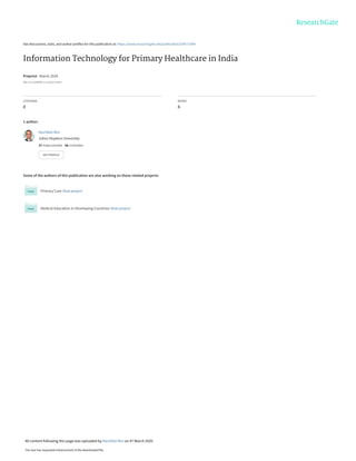 See discussions, stats, and author profiles for this publication at: https://www.researchgate.net/publication/339771094
Information Technology for Primary Healthcare in India
Preprint · March 2020
DOI: 10.13140/RG.2.2.25513.13925
CITATIONS
0
READS
6
1 author:
Some of the authors of this publication are also working on these related projects:
Primary Care View project
Medical Education in Developing Countries View project
Nachiket Mor
Johns Hopkins University
37 PUBLICATIONS   58 CITATIONS   
SEE PROFILE
All content following this page was uploaded by Nachiket Mor on 07 March 2020.
The user has requested enhancement of the downloaded file.
 